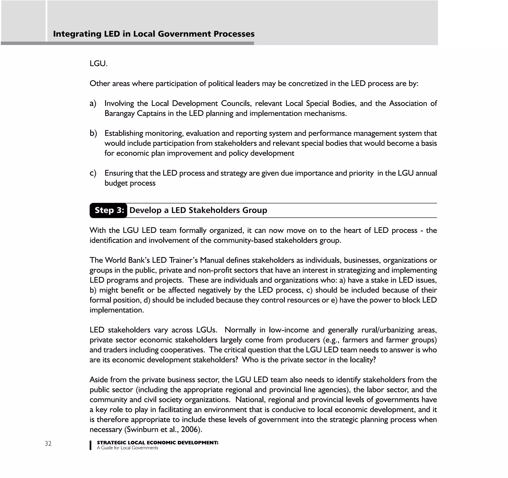 Integrating LED in Local Government Processes


             LGU.

             Other areas where participation of political leaders may be concretized in the LED process are by:

             a) Involving the Local Development Councils, relevant Local Special Bodies, and the Association of
                 Barangay Captains in the LED planning and implementation mechanisms.

             b) Establishing monitoring, evaluation and reporting system and performance management system that
                 would include participation from stakeholders and relevant special bodies that would become a basis
                 for economic plan improvement and policy development

             c) Ensuring that the LED process and strategy are given due importance and priority in the LGU annual
                 budget process


              Step 3: Develop a LED Stakeholders Group

             With the LGU LED team formally organized, it can now move on to the heart of LED process - the
             identification and involvement of the community-based stakeholders group.

             The World Bank’s LED Trainer’s Manual defines stakeholders as individuals, businesses, organizations or
             groups in the public, private and non-profit sectors that have an interest in strategizing and implementing
             LED programs and projects. These are individuals and organizations who: a) have a stake in LED issues,
             b) might benefit or be affected negatively by the LED process, c) should be included because of their
             formal position, d) should be included because they control resources or e) have the power to block LED
             implementation.

             LED stakeholders vary across LGUs. Normally in low-income and generally rural/urbanizing areas,
             private sector economic stakeholders largely come from producers (e.g., farmers and farmer groups)
             and traders including cooperatives. The critical question that the LGU LED team needs to answer is who
             are its economic development stakeholders? Who is the private sector in the locality?

             Aside from the private business sector, the LGU LED team also needs to identify stakeholders from the
             public sector (including the appropriate regional and provincial line agencies), the labor sector, and the
             community and civil society organizations. National, regional and provincial levels of governments have
             a key role to play in facilitating an environment that is conducive to local economic development, and it
             is therefore appropriate to include these levels of government into the strategic planning process when
             necessary (Swinburn et al., 2006).
32             STRATEGIC LOCAL ECONOMIC DEVELOPMENT:
               A Guide for Local Governments
 