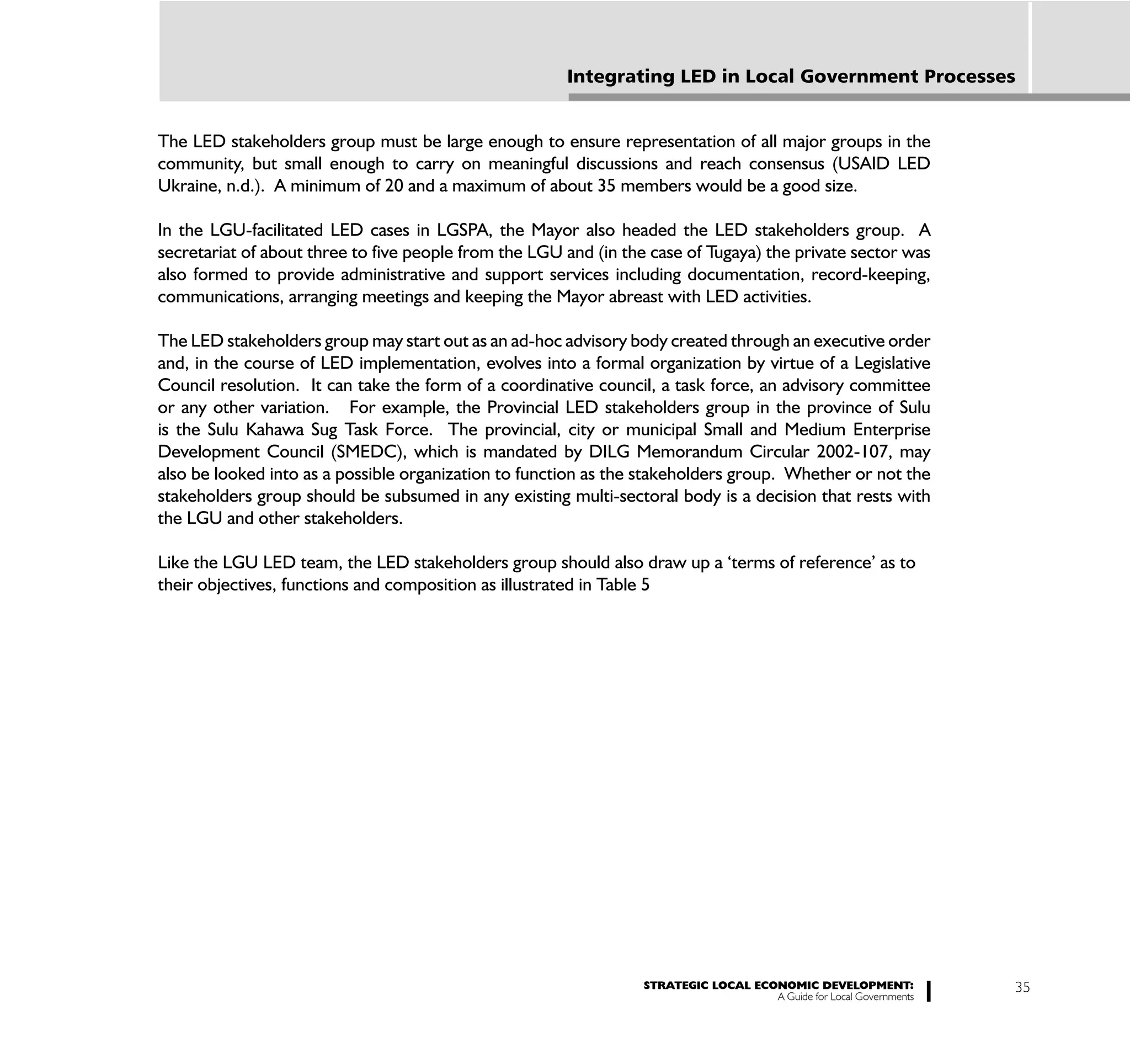 Integrating LED in Local Government Processes


The LED stakeholders group must be large enough to ensure representation of all major groups in the
community, but small enough to carry on meaningful discussions and reach consensus (USAID LED
Ukraine, n.d.). A minimum of 20 and a maximum of about 35 members would be a good size.

In the LGU-facilitated LED cases in LGSPA, the Mayor also headed the LED stakeholders group. A
secretariat of about three to five people from the LGU and (in the case of Tugaya) the private sector was
also formed to provide administrative and support services including documentation, record-keeping,
communications, arranging meetings and keeping the Mayor abreast with LED activities.

The LED stakeholders group may start out as an ad-hoc advisory body created through an executive order
and, in the course of LED implementation, evolves into a formal organization by virtue of a Legislative
Council resolution. It can take the form of a coordinative council, a task force, an advisory committee
or any other variation. For example, the Provincial LED stakeholders group in the province of Sulu
is the Sulu Kahawa Sug Task Force. The provincial, city or municipal Small and Medium Enterprise
Development Council (SMEDC), which is mandated by DILG Memorandum Circular 2002-107, may
also be looked into as a possible organization to function as the stakeholders group. Whether or not the
stakeholders group should be subsumed in any existing multi-sectoral body is a decision that rests with
the LGU and other stakeholders.

Like the LGU LED team, the LED stakeholders group should also draw up a ‘terms of reference’ as to
their objectives, functions and composition as illustrated in Table 5




                                                                  STRATEGIC LOCAL ECONOMIC DEVELOPMENT:              35
                                                                                     A Guide for Local Governments
 