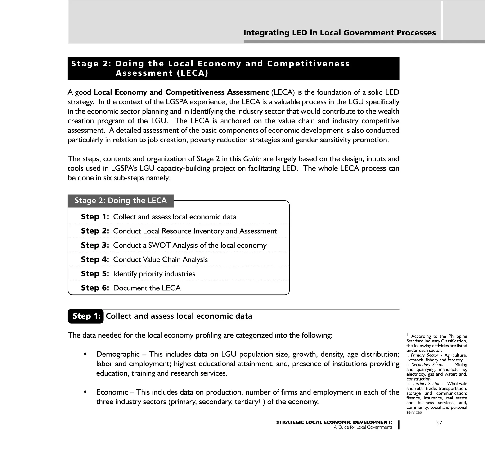 Integrating LED in Local Government Processes


 Stage 2: Doing the Local Economy and Competitiveness
          Assessment (LECA)

A good Local Economy and Competitiveness Assessment (LECA) is the foundation of a solid LED
strategy. In the context of the LGSPA experience, the LECA is a valuable process in the LGU specifically
in the economic sector planning and in identifying the industry sector that would contribute to the wealth
creation program of the LGU. The LECA is anchored on the value chain and industry competitive
assessment. A detailed assessment of the basic components of economic development is also conducted
particularly in relation to job creation, poverty reduction strategies and gender sensitivity promotion.

The steps, contents and organization of Stage 2 in this Guide are largely based on the design, inputs and
tools used in LGSPA’s LGU capacity-building project on facilitating LED. The whole LECA process can
be done in six sub-steps namely:

  Stage 2: Doing the LECA

    Step 1: Collect and assess local economic data
    Step 2: Conduct Local Resource Inventory and Assessment
    Step 3: Conduct a SWOT Analysis of the local economy
    Step 4: Conduct Value Chain Analysis
    Step 5: Identify priority industries
    Step 6: Document the LECA


 Step 1: Collect and assess local economic data

The data needed for the local economy profiling are categorized into the following:                                  1 According to the Philippine
                                                                                                                     Standard Industry Classification,
                                                                                                                     the following activities are listed
                                                                                                                     under each sector:
                                                                                                                     i. Primary Sector - Agriculture,
                                                                                                                     livestock, fishery and forestry
         labor and employment; highest educational attainment; and, presence of institutions providing               ii. Secondary Sector - Mining
                                                                                                                     and quarrying; manufacturing;
         education, training and research services.                                                                  electricity, gas and water; and,
                                                                                                                     construction
                                                                                                                     iii. Tertiary Sector - Wholesale
                                                                                                                     and retail trade; transportation,
                                                                                                                     storage and communication;
                                                                                                                     finance, insurance, real estate
         three industry sectors (primary, secondary, tertiary1 ) of the economy.                                     and business services; and,
                                                                                                                     community, social and personal
                                                                                                                     services

                                                                  STRATEGIC LOCAL ECONOMIC DEVELOPMENT:                              37
                                                                                     A Guide for Local Governments
 