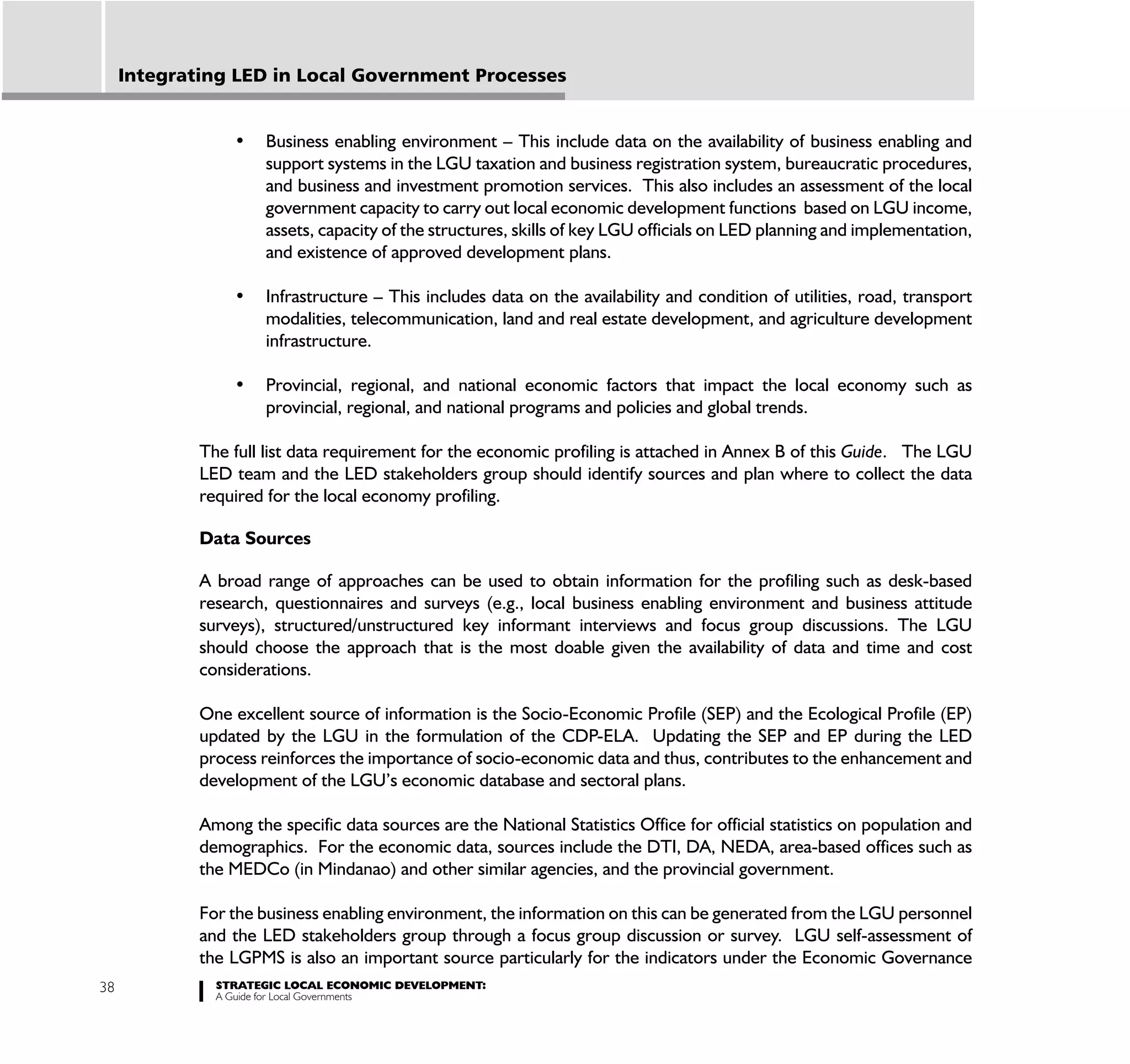 Integrating LED in Local Government Processes



                      support systems in the LGU taxation and business registration system, bureaucratic procedures,
                      and business and investment promotion services. This also includes an assessment of the local
                      government capacity to carry out local economic development functions based on LGU income,
                      assets, capacity of the structures, skills of key LGU officials on LED planning and implementation,
                      and existence of approved development plans.


                      modalities, telecommunication, land and real estate development, and agriculture development
                      infrastructure.


                      provincial, regional, and national programs and policies and global trends.

             The full list data requirement for the economic profiling is attached in Annex B of this Guide. The LGU
             LED team and the LED stakeholders group should identify sources and plan where to collect the data
             required for the local economy profiling.

             Data Sources

             A broad range of approaches can be used to obtain information for the profiling such as desk-based
             research, questionnaires and surveys (e.g., local business enabling environment and business attitude
             surveys), structured/unstructured key informant interviews and focus group discussions. The LGU
             should choose the approach that is the most doable given the availability of data and time and cost
             considerations.

             One excellent source of information is the Socio-Economic Profile (SEP) and the Ecological Profile (EP)
             updated by the LGU in the formulation of the CDP-ELA. Updating the SEP and EP during the LED
             process reinforces the importance of socio-economic data and thus, contributes to the enhancement and
             development of the LGU’s economic database and sectoral plans.

             Among the specific data sources are the National Statistics Office for official statistics on population and
             demographics. For the economic data, sources include the DTI, DA, NEDA, area-based offices such as
             the MEDCo (in Mindanao) and other similar agencies, and the provincial government.

             For the business enabling environment, the information on this can be generated from the LGU personnel
             and the LED stakeholders group through a focus group discussion or survey. LGU self-assessment of
             the LGPMS is also an important source particularly for the indicators under the Economic Governance
38             STRATEGIC LOCAL ECONOMIC DEVELOPMENT:
               A Guide for Local Governments
 