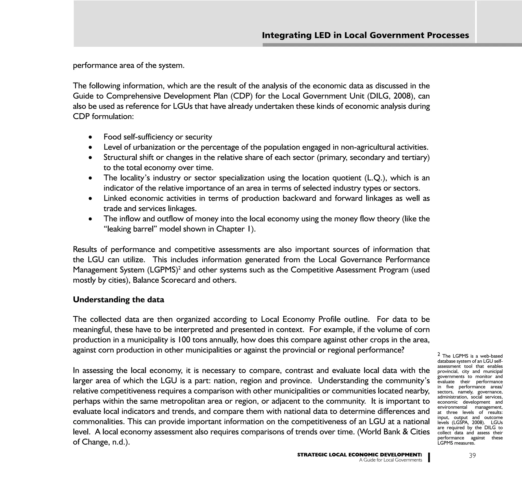 Integrating LED in Local Government Processes


performance area of the system.

The following information, which are the result of the analysis of the economic data as discussed in the
Guide to Comprehensive Development Plan (CDP) for the Local Government Unit (DILG, 2008), can
also be used as reference for LGUs that have already undertaken these kinds of economic analysis during
CDP formulation:

         Food self-sufficiency or security
         Level of urbanization or the percentage of the population engaged in non-agricultural activities.
         Structural shift or changes in the relative share of each sector (primary, secondary and tertiary)
         to the total economy over time.
         The locality’s industry or sector specialization using the location quotient (L.Q.), which is an
         indicator of the relative importance of an area in terms of selected industry types or sectors.
         Linked economic activities in terms of production backward and forward linkages as well as
         trade and services linkages.
         The inflow and outflow of money into the local economy using the money flow theory (like the
         “leaking barrel” model shown in Chapter 1).

Results of performance and competitive assessments are also important sources of information that
the LGU can utilize. This includes information generated from the Local Governance Performance
Management System (LGPMS)2 and other systems such as the Competitive Assessment Program (used
mostly by cities), Balance Scorecard and others.

Understanding the data

The collected data are then organized according to Local Economy Profile outline. For data to be
meaningful, these have to be interpreted and presented in context. For example, if the volume of corn
production in a municipality is 100 tons annually, how does this compare against other crops in the area,
against corn production in other municipalities or against the provincial or regional performance?                    2 The LGPMS is a web-based
                                                                                                                      database system of an LGU self-
                                                                                                                      assessment tool that enables
In assessing the local economy, it is necessary to compare, contrast and evaluate local data with the                 provincial, city and municipal
                                                                                                                      governments to monitor and
larger area of which the LGU is a part: nation, region and province. Understanding the community’s                    evaluate their performance
                                                                                                                      in five performance areas/
relative competitiveness requires a comparison with other municipalities or communities located nearby,               sectors, namely, governance,
                                                                                                                      administration, social services,
perhaps within the same metropolitan area or region, or adjacent to the community. It is important to                 economic development and
                                                                                                                      environmental     management,
evaluate local indicators and trends, and compare them with national data to determine differences and                at three levels of results:
                                                                                                                      input, output and outcome
commonalities. This can provide important information on the competitiveness of an LGU at a national                  levels (LGSPA, 2008). LGUs
                                                                                                                      are required by the DILG to
level. A local economy assessment also requires comparisons of trends over time. (World Bank & Cities                 collect data and assess their
                                                                                                                      performance against these
of Change, n.d.).                                                                                                     LGPMS measures.

                                                                   STRATEGIC LOCAL ECONOMIC DEVELOPMENT:                             39
                                                                                      A Guide for Local Governments
 