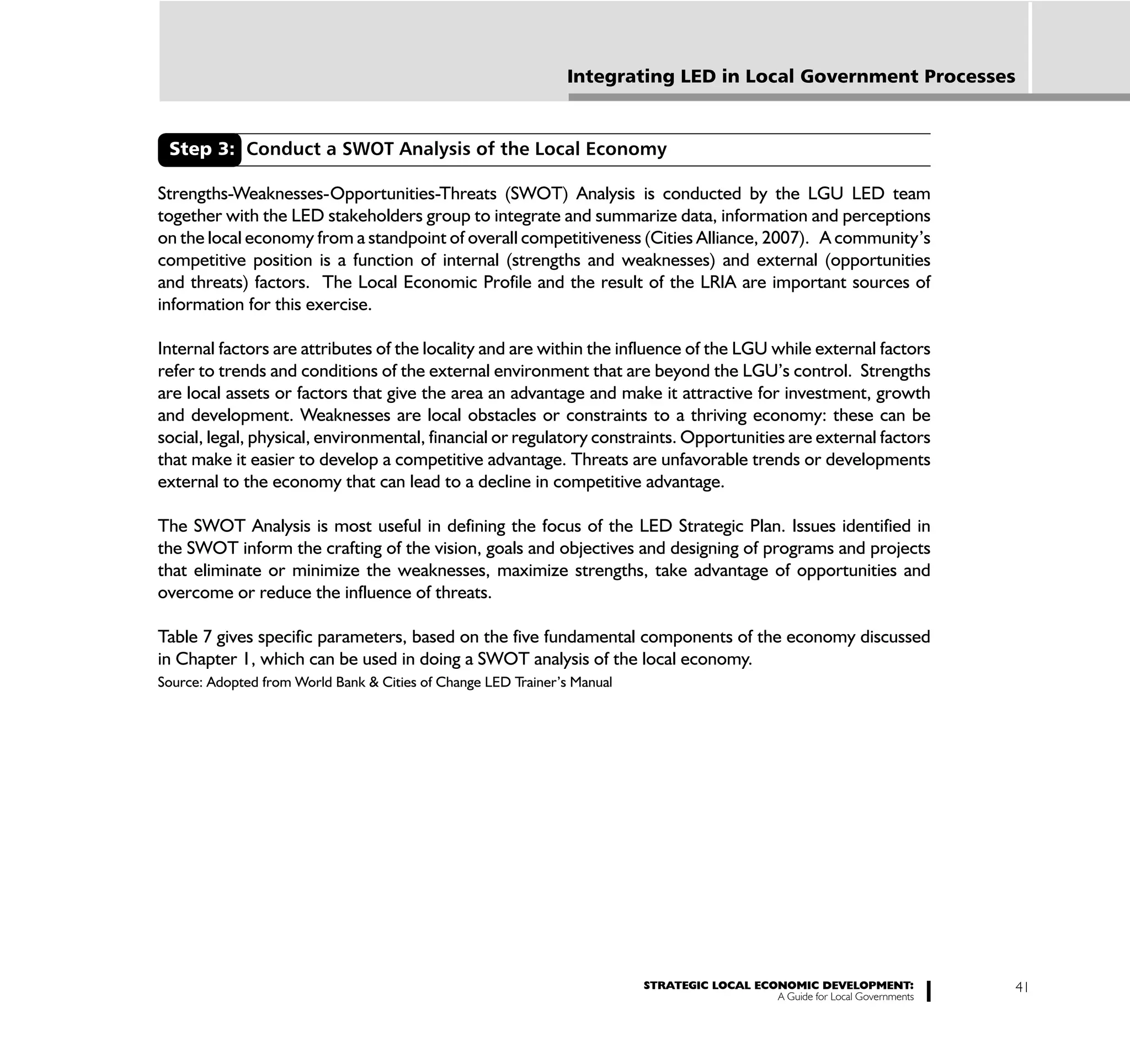 Integrating LED in Local Government Processes


 Step 3: Conduct a SWOT Analysis of the Local Economy

Strengths-Weaknesses-Opportunities-Threats (SWOT) Analysis is conducted by the LGU LED team
together with the LED stakeholders group to integrate and summarize data, information and perceptions
on the local economy from a standpoint of overall competitiveness (Cities Alliance, 2007). A community’s
competitive position is a function of internal (strengths and weaknesses) and external (opportunities
and threats) factors. The Local Economic Profile and the result of the LRIA are important sources of
information for this exercise.

Internal factors are attributes of the locality and are within the influence of the LGU while external factors
refer to trends and conditions of the external environment that are beyond the LGU’s control. Strengths
are local assets or factors that give the area an advantage and make it attractive for investment, growth
and development. Weaknesses are local obstacles or constraints to a thriving economy: these can be
social, legal, physical, environmental, financial or regulatory constraints. Opportunities are external factors
that make it easier to develop a competitive advantage. Threats are unfavorable trends or developments
external to the economy that can lead to a decline in competitive advantage.

The SWOT Analysis is most useful in defining the focus of the LED Strategic Plan. Issues identified in
the SWOT inform the crafting of the vision, goals and objectives and designing of programs and projects
that eliminate or minimize the weaknesses, maximize strengths, take advantage of opportunities and
overcome or reduce the influence of threats.

Table 7 gives specific parameters, based on the five fundamental components of the economy discussed
in Chapter 1, which can be used in doing a SWOT analysis of the local economy.
Source: Adopted from World Bank & Cities of Change LED Trainer’s Manual




                                                                          STRATEGIC LOCAL ECONOMIC DEVELOPMENT:              41
                                                                                             A Guide for Local Governments
 