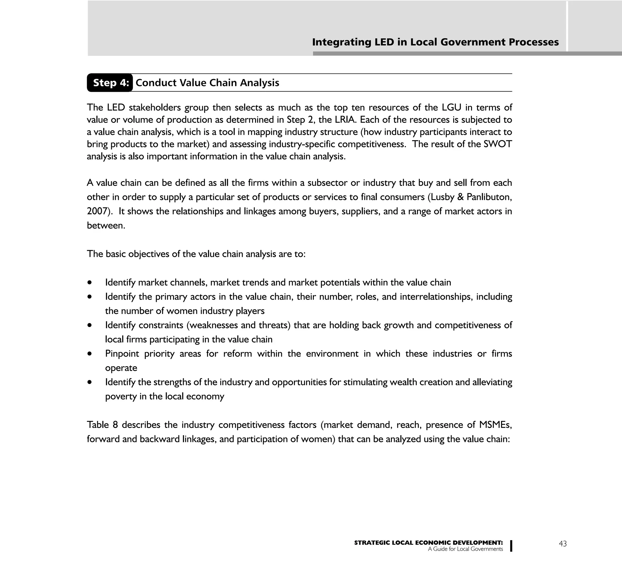 Integrating LED in Local Government Processes



 Step 4: Conduct Value Chain Analysis

The LED stakeholders group then selects as much as the top ten resources of the LGU in terms of
value or volume of production as determined in Step 2, the LRIA. Each of the resources is subjected to
a value chain analysis, which is a tool in mapping industry structure (how industry participants interact to
bring products to the market) and assessing industry-specific competitiveness. The result of the SWOT
analysis is also important information in the value chain analysis.

A value chain can be defined as all the firms within a subsector or industry that buy and sell from each
other in order to supply a particular set of products or services to final consumers (Lusby & Panlibuton,
2007). It shows the relationships and linkages among buyers, suppliers, and a range of market actors in
between.

The basic objectives of the value chain analysis are to:

    Identify market channels, market trends and market potentials within the value chain
    Identify the primary actors in the value chain, their number, roles, and interrelationships, including
    the number of women industry players
    Identify constraints (weaknesses and threats) that are holding back growth and competitiveness of
    local firms participating in the value chain
    Pinpoint priority areas for reform within the environment in which these industries or firms
    operate
    Identify the strengths of the industry and opportunities for stimulating wealth creation and alleviating
    poverty in the local economy

Table 8 describes the industry competitiveness factors (market demand, reach, presence of MSMEs,
forward and backward linkages, and participation of women) that can be analyzed using the value chain:




                                                                   STRATEGIC LOCAL ECONOMIC DEVELOPMENT:              43
                                                                                      A Guide for Local Governments
 