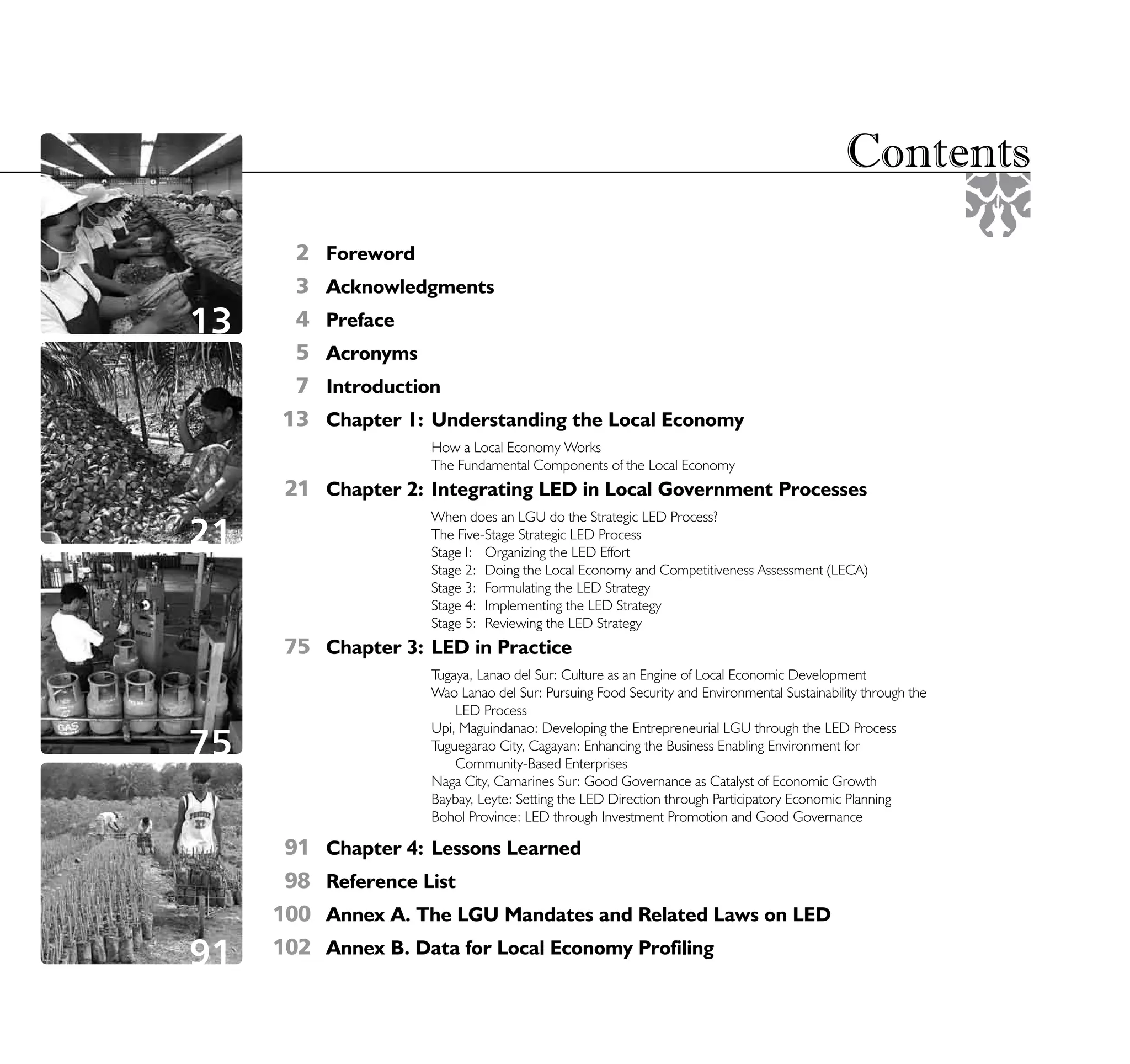 Contents
      2    Foreword
      3    Acknowledgments
13    4    Preface
      5    Acronyms
      7    Introduction
     13    Chapter 1: Understanding the Local Economy
                      How a Local Economy Works
                      The Fundamental Components of the Local Economy
     21 Chapter 2: Integrating LED in Local Government Processes
                      When does an LGU do the Strategic LED Process?
21                    The Five-Stage Strategic LED Process
                      Stage I: Organizing the LED Effort
                      Stage 2: Doing the Local Economy and Competitiveness Assessment (LECA)
                      Stage 3: Formulating the LED Strategy
                      Stage 4: Implementing the LED Strategy
                      Stage 5: Reviewing the LED Strategy
     75 Chapter 3: LED in Practice
                      Tugaya, Lanao del Sur: Culture as an Engine of Local Economic Development
                      Wao Lanao del Sur: Pursuing Food Security and Environmental Sustainability through the
                          LED Process
                      Upi, Maguindanao: Developing the Entrepreneurial LGU through the LED Process
75                    Tuguegarao City, Cagayan: Enhancing the Business Enabling Environment for
                          Community-Based Enterprises
                      Naga City, Camarines Sur: Good Governance as Catalyst of Economic Growth
                      Baybay, Leyte: Setting the LED Direction through Participatory Economic Planning
                      Bohol Province: LED through Investment Promotion and Good Governance

      91   Chapter 4: Lessons Learned
      98   Reference List
     100   Annex A. The LGU Mandates and Related Laws on LED

91   102   Annex B. Data for Local Economy Profiling
                                                          STRATEGIC LOCAL ECONOMIC DEVELOPMENT:                5
                                                                             A Guide for Local Governments
 