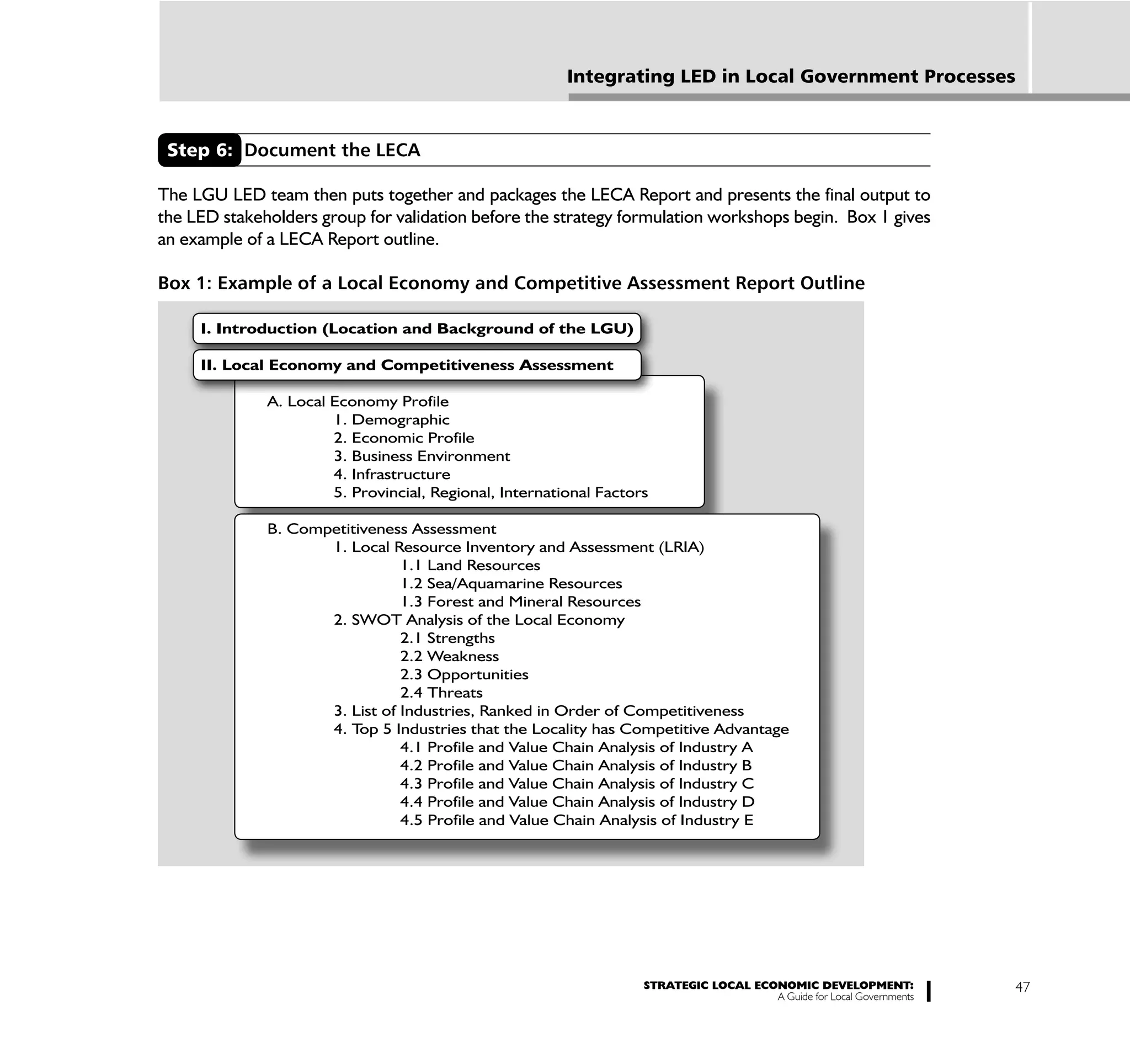 Integrating LED in Local Government Processes


 Step 6: Document the LECA

The LGU LED team then puts together and packages the LECA Report and presents the final output to
the LED stakeholders group for validation before the strategy formulation workshops begin. Box 1 gives
an example of a LECA Report outline.

Box 1: Example of a Local Economy and Competitive Assessment Report Outline

     I. Introduction (Location and Background of the LGU)

     II. Local Economy and Competitiveness Assessment

              A. Local Economy Profile
                       1. Demographic
                       2. Economic Profile
                       3. Business Environment
                       4. Infrastructure
                       5. Provincial, Regional, International Factors

              B. Competitiveness Assessment
                     1. Local Resource Inventory and Assessment (LRIA)
                                1.1 Land Resources
                                1.2 Sea/Aquamarine Resources
                                1.3 Forest and Mineral Resources
                     2. SWOT Analysis of the Local Economy
                                2.1 Strengths
                                2.2 Weakness
                                2.3 Opportunities
                                2.4 Threats
                     3. List of Industries, Ranked in Order of Competitiveness
                     4. T 5 Industries that the Locality has Competitive Advantage
                          op
                                4.1 Profile and Value Chain Analysis of Industry A
                                4.2 Profile and Value Chain Analysis of Industry B
                                4.3 Profile and Value Chain Analysis of Industry C
                                4.4 Profile and Value Chain Analysis of Industry D
                                4.5 Profile and Value Chain Analysis of Industry E




                                                                    STRATEGIC LOCAL ECONOMIC DEVELOPMENT:              47
                                                                                       A Guide for Local Governments
 