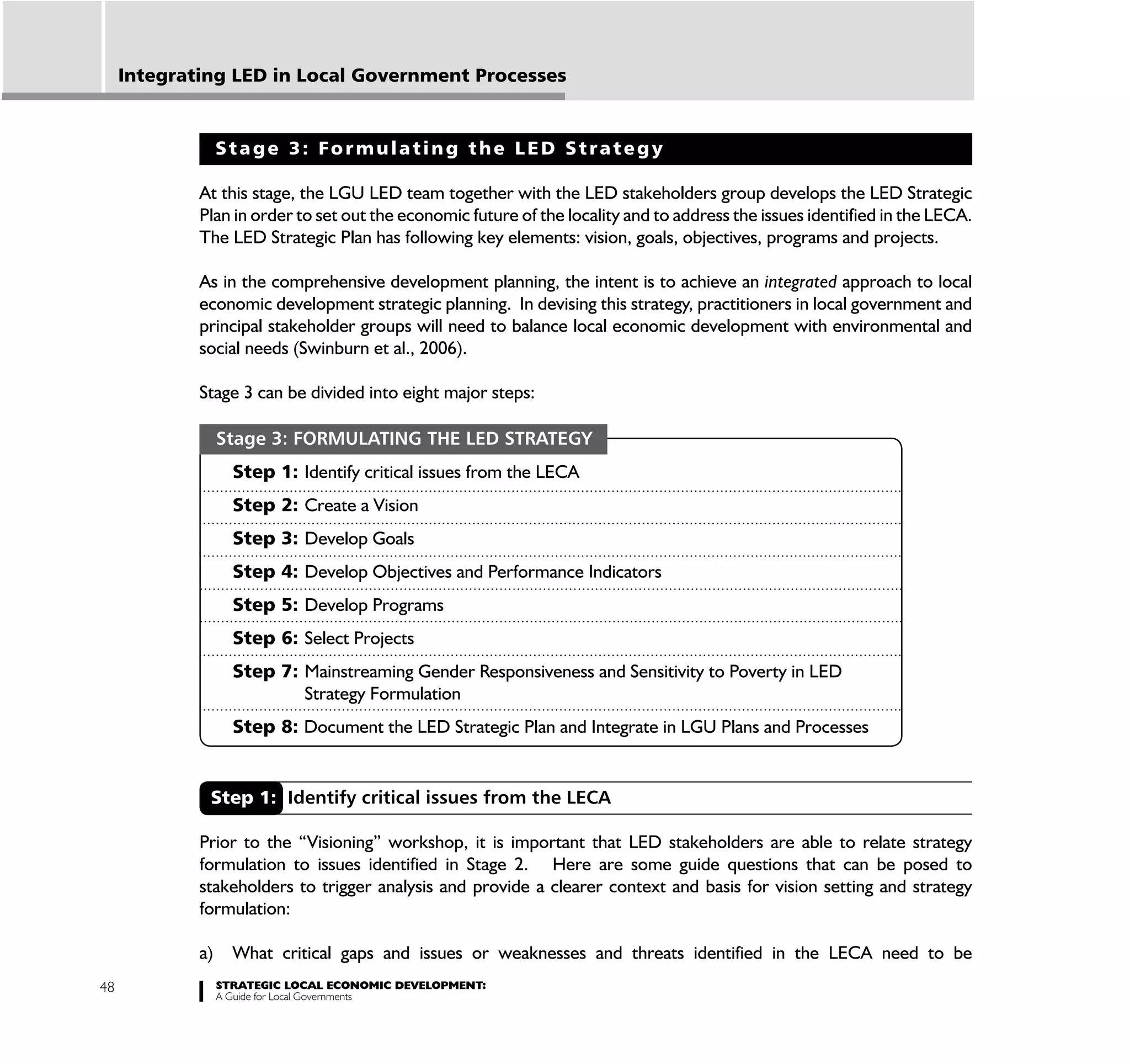 Integrating LED in Local Government Processes


                  Stage 3: Formulating the LED Strategy

             At this stage, the LGU LED team together with the LED stakeholders group develops the LED Strategic
             Plan in order to set out the economic future of the locality and to address the issues identified in the LECA.
             The LED Strategic Plan has following key elements: vision, goals, objectives, programs and projects.

             As in the comprehensive development planning, the intent is to achieve an integrated approach to local
             economic development strategic planning. In devising this strategy, practitioners in local government and
             principal stakeholder groups will need to balance local economic development with environmental and
             social needs (Swinburn et al., 2006).

             Stage 3 can be divided into eight major steps:

                  Stage 3: FORMULATING THE LED STRATEGY
                    Step 1: Identify critical issues from the LECA
                    Step 2: Create a Vision
                    Step 3: Develop Goals
                    Step 4: Develop Objectives and Performance Indicators
                    Step 5: Develop Programs
                    Step 6: Select Projects
                    Step 7: Mainstreaming Gender Responsiveness and Sensitivity to Poverty in LED
                            Strategy Formulation
                    Step 8: Document the LED Strategic Plan and Integrate in LGU Plans and Processes


              Step 1: Identify critical issues from the LECA

             Prior to the “Visioning” workshop, it is important that LED stakeholders are able to relate strategy
             formulation to issues identified in Stage 2. Here are some guide questions that can be posed to
             stakeholders to trigger analysis and provide a clearer context and basis for vision setting and strategy
             formulation:

             a)     What critical gaps and issues or weaknesses and threats identified in the LECA need to be
48                STRATEGIC LOCAL ECONOMIC DEVELOPMENT:
                  A Guide for Local Governments
 