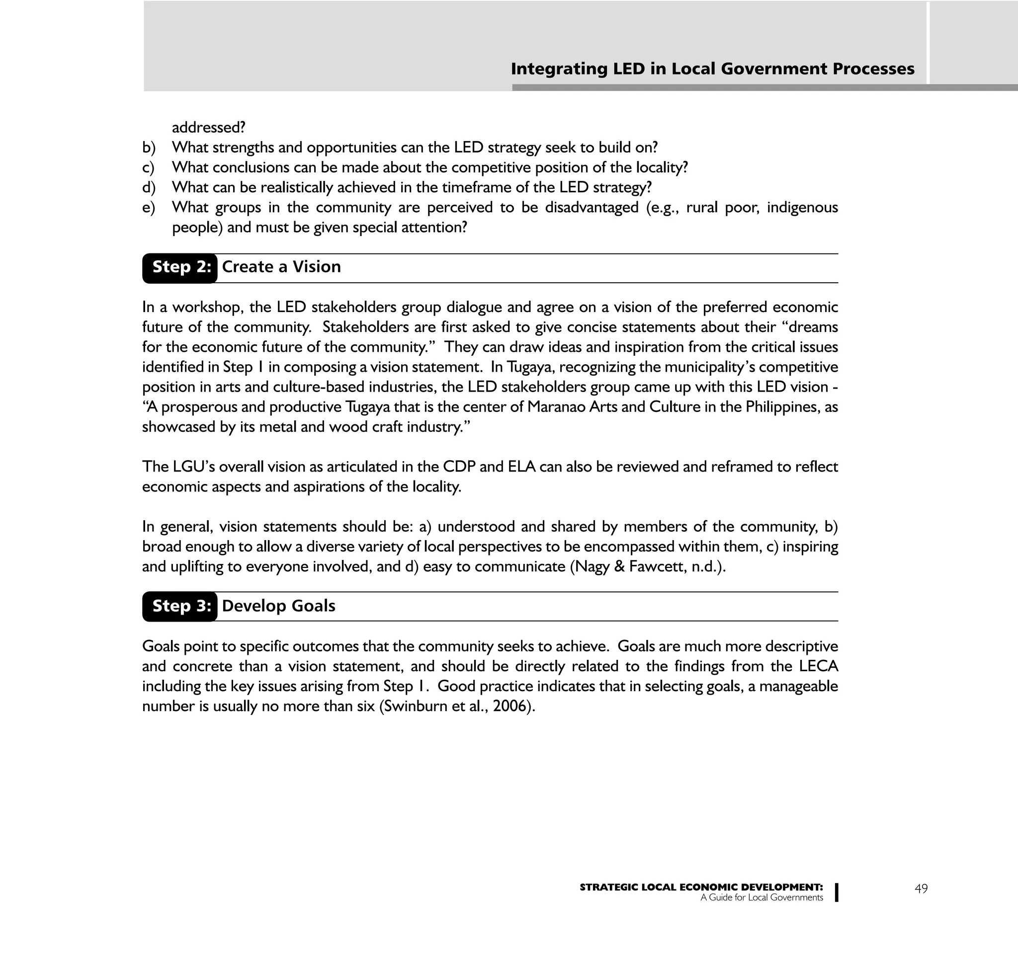 Integrating LED in Local Government Processes


     addressed?
b)   What strengths and opportunities can the LED strategy seek to build on?
c)   What conclusions can be made about the competitive position of the locality?
d)   What can be realistically achieved in the timeframe of the LED strategy?
e)   What groups in the community are perceived to be disadvantaged (e.g., rural poor, indigenous
     people) and must be given special attention?

 Step 2: Create a Vision

In a workshop, the LED stakeholders group dialogue and agree on a vision of the preferred economic
future of the community. Stakeholders are first asked to give concise statements about their “dreams
for the economic future of the community.” They can draw ideas and inspiration from the critical issues
identified in Step 1 in composing a vision statement. In Tugaya, recognizing the municipality’s competitive
position in arts and culture-based industries, the LED stakeholders group came up with this LED vision -
“A prosperous and productive Tugaya that is the center of Maranao Arts and Culture in the Philippines, as
showcased by its metal and wood craft industry.”

The LGU’s overall vision as articulated in the CDP and ELA can also be reviewed and reframed to reflect
economic aspects and aspirations of the locality.

In general, vision statements should be: a) understood and shared by members of the community, b)
broad enough to allow a diverse variety of local perspectives to be encompassed within them, c) inspiring
and uplifting to everyone involved, and d) easy to communicate (Nagy & Fawcett, n.d.).

 Step 3: Develop Goals

Goals point to specific outcomes that the community seeks to achieve. Goals are much more descriptive
and concrete than a vision statement, and should be directly related to the findings from the LECA
including the key issues arising from Step 1. Good practice indicates that in selecting goals, a manageable
number is usually no more than six (Swinburn et al., 2006).




                                                                   STRATEGIC LOCAL ECONOMIC DEVELOPMENT:              49
                                                                                      A Guide for Local Governments
 