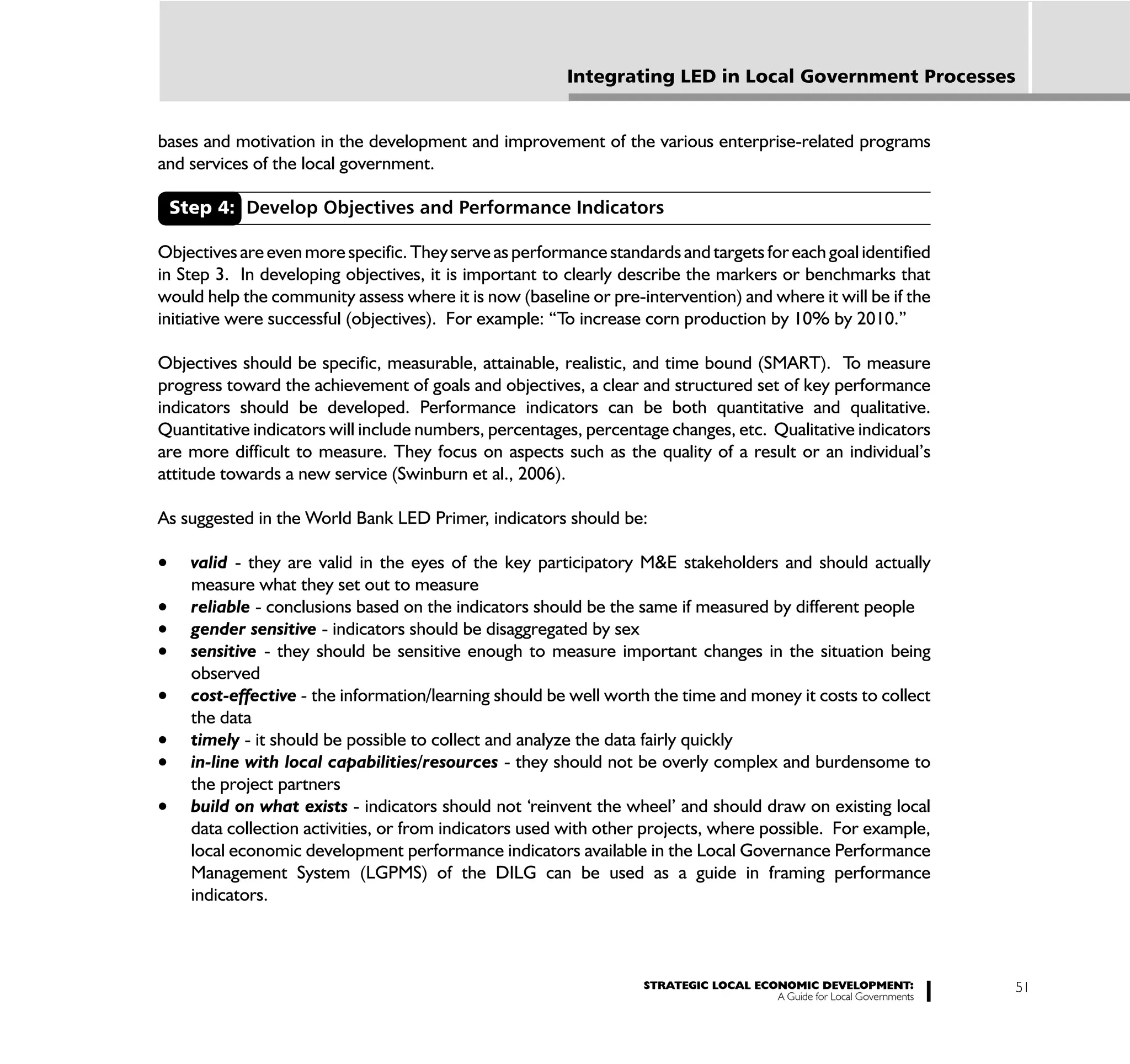 Integrating LED in Local Government Processes


bases and motivation in the development and improvement of the various enterprise-related programs
and services of the local government.

 Step 4: Develop Objectives and Performance Indicators

Objectives are even more specific. They serve as performance standards and targets for each goal identified
in Step 3. In developing objectives, it is important to clearly describe the markers or benchmarks that
would help the community assess where it is now (baseline or pre-intervention) and where it will be if the
initiative were successful (objectives). For example: “To increase corn production by 10% by 2010.”

Objectives should be specific, measurable, attainable, realistic, and time bound (SMART). To measure
progress toward the achievement of goals and objectives, a clear and structured set of key performance
indicators should be developed. Performance indicators can be both quantitative and qualitative.
Quantitative indicators will include numbers, percentages, percentage changes, etc. Qualitative indicators
are more difficult to measure. They focus on aspects such as the quality of a result or an individual’s
attitude towards a new service (Swinburn et al., 2006).

As suggested in the World Bank LED Primer, indicators should be:

    valid - they are valid in the eyes of the key participatory M&E stakeholders and should actually
    measure what they set out to measure
    reliable - conclusions based on the indicators should be the same if measured by different people
    gender sensitive - indicators should be disaggregated by sex
    sensitive - they should be sensitive enough to measure important changes in the situation being
    observed
    cost-effective - the information/learning should be well worth the time and money it costs to collect
    the data
    timely - it should be possible to collect and analyze the data fairly quickly
    in-line with local capabilities/resources - they should not be overly complex and burdensome to
    the project partners
    build on what exists - indicators should not ‘reinvent the wheel’ and should draw on existing local
    data collection activities, or from indicators used with other projects, where possible. For example,
    local economic development performance indicators available in the Local Governance Performance
    Management System (LGPMS) of the DILG can be used as a guide in framing performance
    indicators.



                                                                   STRATEGIC LOCAL ECONOMIC DEVELOPMENT:              51
                                                                                      A Guide for Local Governments
 