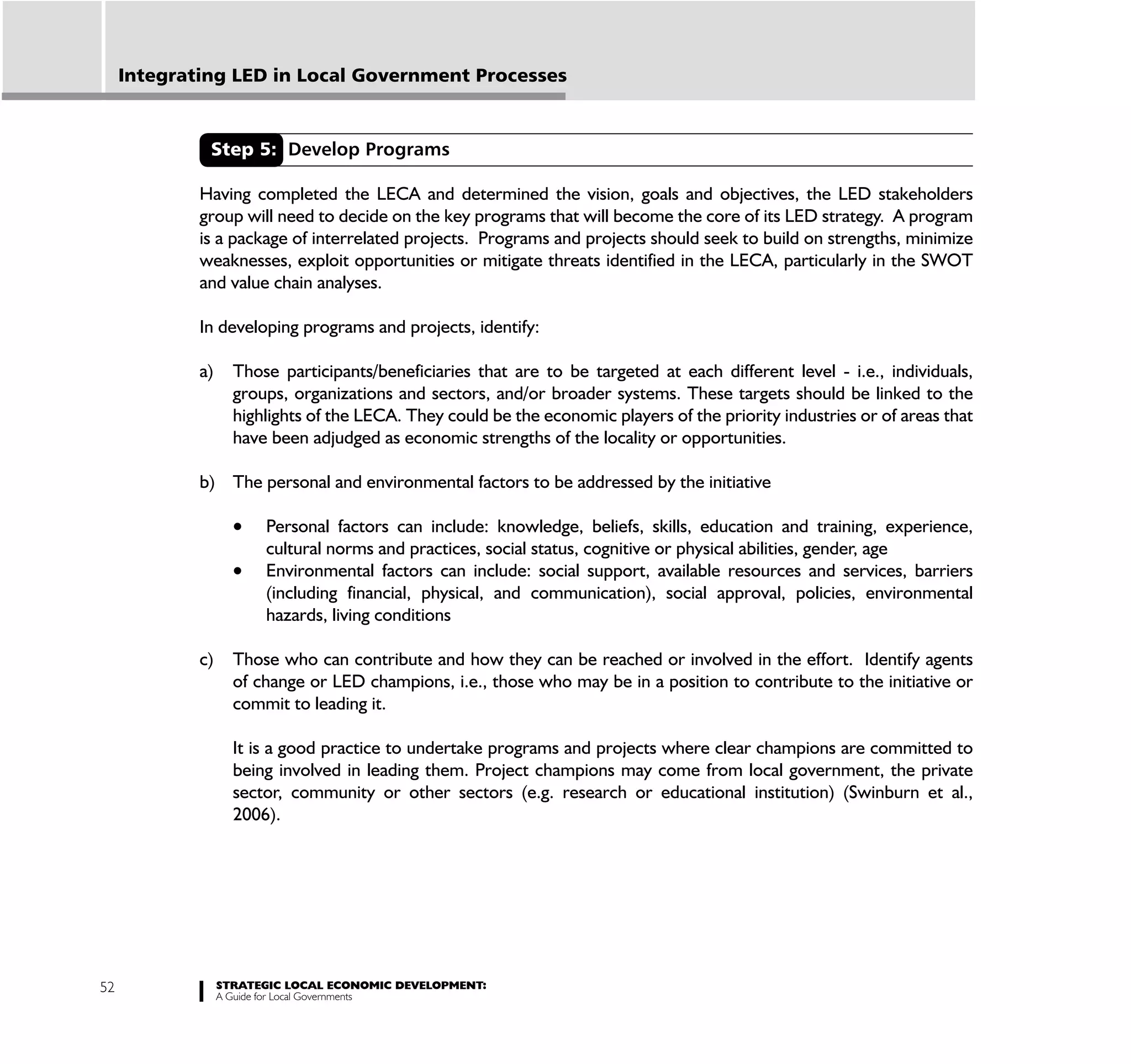Integrating LED in Local Government Processes


              Step 5: Develop Programs

             Having completed the LECA and determined the vision, goals and objectives, the LED stakeholders
             group will need to decide on the key programs that will become the core of its LED strategy. A program
             is a package of interrelated projects. Programs and projects should seek to build on strengths, minimize
             weaknesses, exploit opportunities or mitigate threats identified in the LECA, particularly in the SWOT
             and value chain analyses.

             In developing programs and projects, identify:

             a)     Those participants/beneficiaries that are to be targeted at each different level - i.e., individuals,
                    groups, organizations and sectors, and/or broader systems. These targets should be linked to the
                    highlights of the LECA. They could be the economic players of the priority industries or of areas that
                    have been adjudged as economic strengths of the locality or opportunities.

             b) The personal and environmental factors to be addressed by the initiative

                        Personal factors can include: knowledge, beliefs, skills, education and training, experience,
                        cultural norms and practices, social status, cognitive or physical abilities, gender, age
                        Environmental factors can include: social support, available resources and services, barriers
                        (including financial, physical, and communication), social approval, policies, environmental
                        hazards, living conditions

             c)     Those who can contribute and how they can be reached or involved in the effort. Identify agents
                    of change or LED champions, i.e., those who may be in a position to contribute to the initiative or
                    commit to leading it.

                    It is a good practice to undertake programs and projects where clear champions are committed to
                    being involved in leading them. Project champions may come from local government, the private
                    sector, community or other sectors (e.g. research or educational institution) (Swinburn et al.,
                    2006).




52                STRATEGIC LOCAL ECONOMIC DEVELOPMENT:
                  A Guide for Local Governments
 