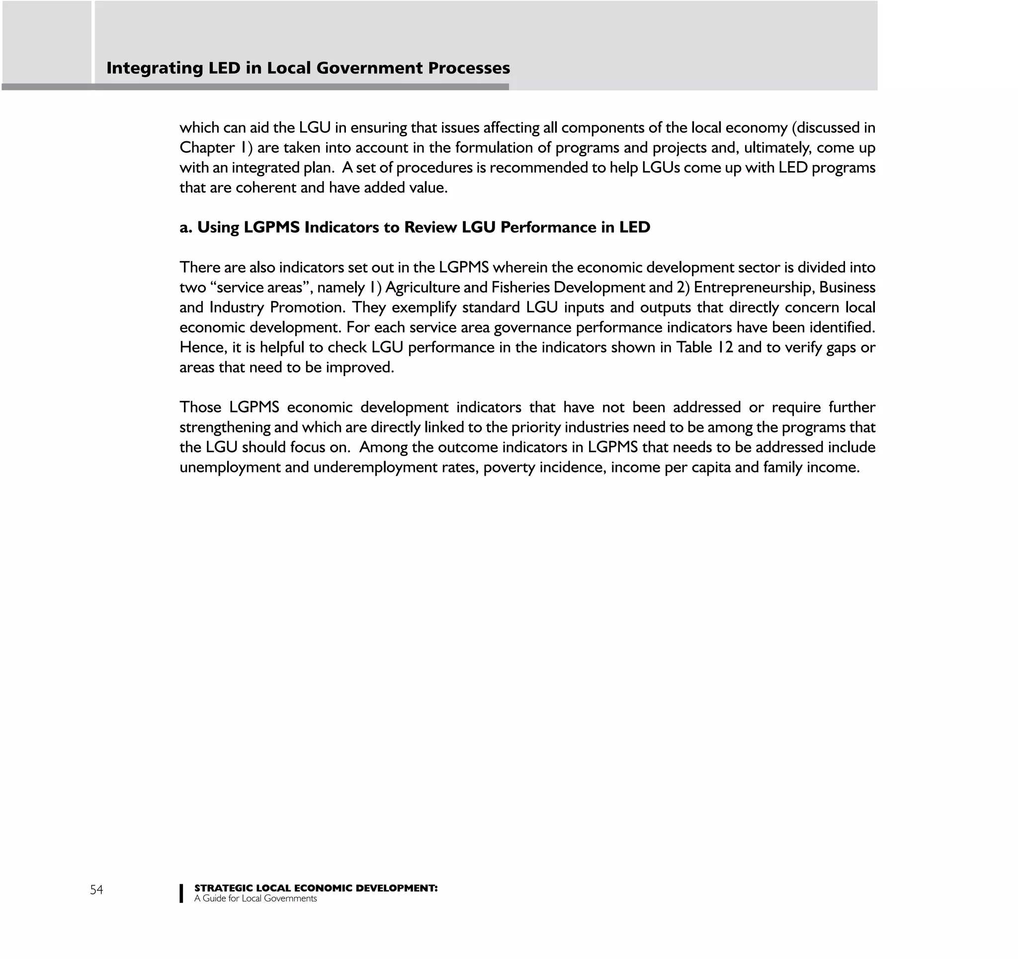 Integrating LED in Local Government Processes


             which can aid the LGU in ensuring that issues affecting all components of the local economy (discussed in
             Chapter 1) are taken into account in the formulation of programs and projects and, ultimately, come up
             with an integrated plan. A set of procedures is recommended to help LGUs come up with LED programs
             that are coherent and have added value.

             a. Using LGPMS Indicators to Review LGU Performance in LED

             There are also indicators set out in the LGPMS wherein the economic development sector is divided into
             two “service areas”, namely 1) Agriculture and Fisheries Development and 2) Entrepreneurship, Business
             and Industry Promotion. They exemplify standard LGU inputs and outputs that directly concern local
             economic development. For each service area governance performance indicators have been identified.
             Hence, it is helpful to check LGU performance in the indicators shown in Table 12 and to verify gaps or
             areas that need to be improved.

             Those LGPMS economic development indicators that have not been addressed or require further
             strengthening and which are directly linked to the priority industries need to be among the programs that
             the LGU should focus on. Among the outcome indicators in LGPMS that needs to be addressed include
             unemployment and underemployment rates, poverty incidence, income per capita and family income.




54             STRATEGIC LOCAL ECONOMIC DEVELOPMENT:
               A Guide for Local Governments
 