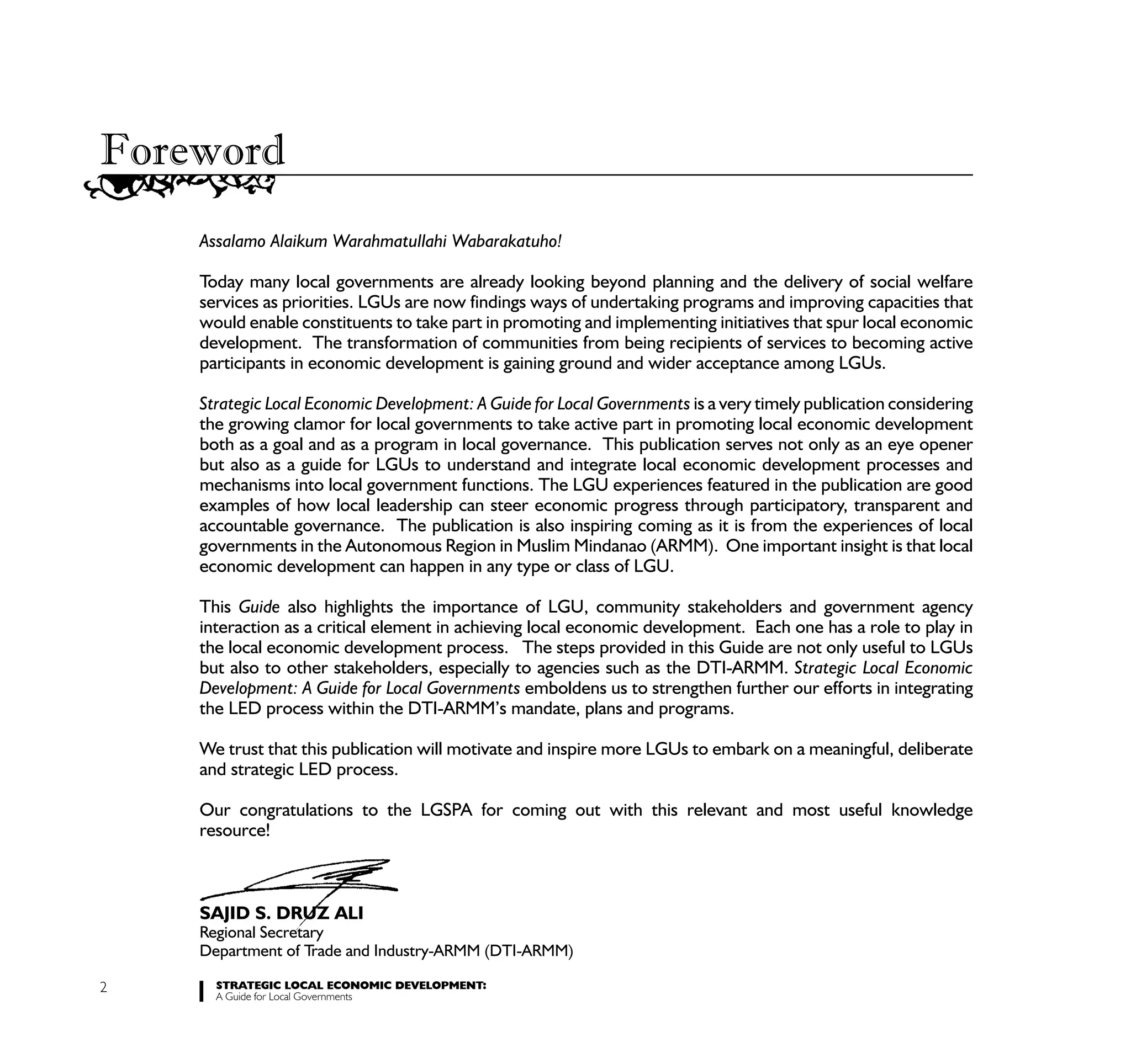 Foreword
    Assalamo Alaikum Warahmatullahi Wabarakatuho!

    Today many local governments are already looking beyond planning and the delivery of social welfare
    services as priorities. LGUs are now findings ways of undertaking programs and improving capacities that
    would enable constituents to take part in promoting and implementing initiatives that spur local economic
    development. The transformation of communities from being recipients of services to becoming active
    participants in economic development is gaining ground and wider acceptance among LGUs.

    Strategic Local Economic Development: A Guide for Local Governments is a very timely publication considering
    the growing clamor for local governments to take active part in promoting local economic development
    both as a goal and as a program in local governance. This publication serves not only as an eye opener
    but also as a guide for LGUs to understand and integrate local economic development processes and
    mechanisms into local government functions. The LGU experiences featured in the publication are good
    examples of how local leadership can steer economic progress through participatory, transparent and
    accountable governance. The publication is also inspiring coming as it is from the experiences of local
    governments in the Autonomous Region in Muslim Mindanao (ARMM). One important insight is that local
    economic development can happen in any type or class of LGU.

    This Guide also highlights the importance of LGU, community stakeholders and government agency
    interaction as a critical element in achieving local economic development. Each one has a role to play in
    the local economic development process. The steps provided in this Guide are not only useful to LGUs
    but also to other stakeholders, especially to agencies such as the DTI-ARMM. Strategic Local Economic
    Development: A Guide for Local Governments emboldens us to strengthen further our efforts in integrating
    the LED process within the DTI-ARMM’s mandate, plans and programs.

    We trust that this publication will motivate and inspire more LGUs to embark on a meaningful, deliberate
    and strategic LED process.

    Our congratulations to the LGSPA for coming out with this relevant and most useful knowledge
    resource!



    SAJID S. DRUZ ALI
    Regional Secretary
    Department of Trade and Industry-ARMM (DTI-ARMM)

2     STRATEGIC LOCAL ECONOMIC DEVELOPMENT:
      A Guide for Local Governments
 