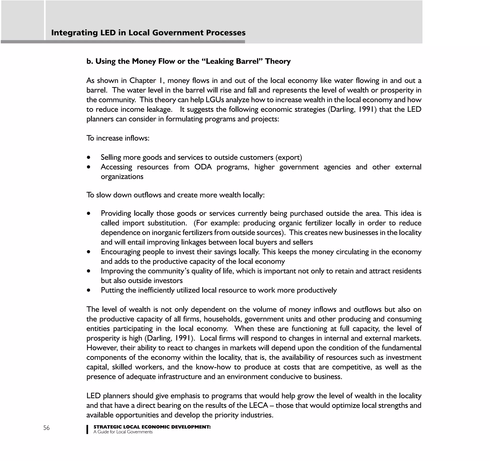 Integrating LED in Local Government Processes


             b. Using the Money Flow or the “Leaking Barrel” Theory

             As shown in Chapter 1, money flows in and out of the local economy like water flowing in and out a
             barrel. The water level in the barrel will rise and fall and represents the level of wealth or prosperity in
             the community. This theory can help LGUs analyze how to increase wealth in the local economy and how
             to reduce income leakage. It suggests the following economic strategies (Darling, 1991) that the LED
             planners can consider in formulating programs and projects:

             To increase inflows:

                 Selling more goods and services to outside customers (export)
                 Accessing resources from ODA programs, higher government agencies and other external
                 organizations

             To slow down outflows and create more wealth locally:

                 Providing locally those goods or services currently being purchased outside the area. This idea is
                 called import substitution. (For example: producing organic fertilizer locally in order to reduce
                 dependence on inorganic fertilizers from outside sources). This creates new businesses in the locality
                 and will entail improving linkages between local buyers and sellers
                 Encouraging people to invest their savings locally. This keeps the money circulating in the economy
                 and adds to the productive capacity of the local economy
                 Improving the community’s quality of life, which is important not only to retain and attract residents
                 but also outside investors
                 Putting the inefficiently utilized local resource to work more productively

             The level of wealth is not only dependent on the volume of money inflows and outflows but also on
             the productive capacity of all firms, households, government units and other producing and consuming
             entities participating in the local economy. When these are functioning at full capacity, the level of
             prosperity is high (Darling, 1991). Local firms will respond to changes in internal and external markets.
             However, their ability to react to changes in markets will depend upon the condition of the fundamental
             components of the economy within the locality, that is, the availability of resources such as investment
             capital, skilled workers, and the know-how to produce at costs that are competitive, as well as the
             presence of adequate infrastructure and an environment conducive to business.

             LED planners should give emphasis to programs that would help grow the level of wealth in the locality
             and that have a direct bearing on the results of the LECA – those that would optimize local strengths and
             available opportunities and develop the priority industries.
56             STRATEGIC LOCAL ECONOMIC DEVELOPMENT:
               A Guide for Local Governments
 