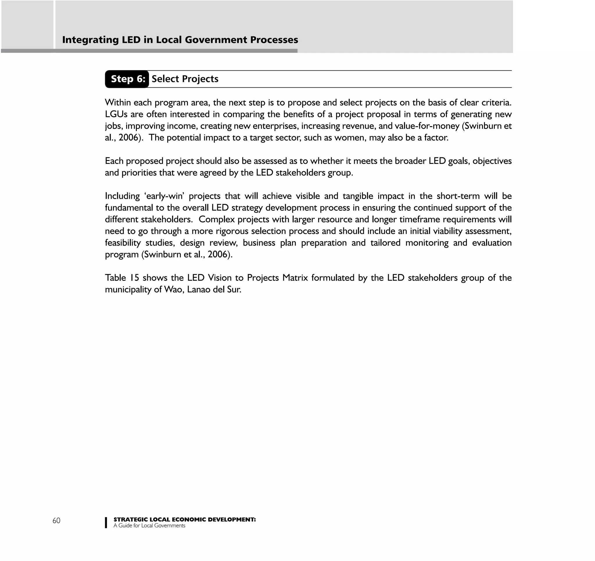 Integrating LED in Local Government Processes



              Step 6: Select Projects

             Within each program area, the next step is to propose and select projects on the basis of clear criteria.
             LGUs are often interested in comparing the benefits of a project proposal in terms of generating new
             jobs, improving income, creating new enterprises, increasing revenue, and value-for-money (Swinburn et
             al., 2006). The potential impact to a target sector, such as women, may also be a factor.

             Each proposed project should also be assessed as to whether it meets the broader LED goals, objectives
             and priorities that were agreed by the LED stakeholders group.

             Including ‘early-win’ projects that will achieve visible and tangible impact in the short-term will be
             fundamental to the overall LED strategy development process in ensuring the continued support of the
             different stakeholders. Complex projects with larger resource and longer timeframe requirements will
             need to go through a more rigorous selection process and should include an initial viability assessment,
             feasibility studies, design review, business plan preparation and tailored monitoring and evaluation
             program (Swinburn et al., 2006).

             Table 15 shows the LED Vision to Projects Matrix formulated by the LED stakeholders group of the
             municipality of Wao, Lanao del Sur.




60             STRATEGIC LOCAL ECONOMIC DEVELOPMENT:
               A Guide for Local Governments
 