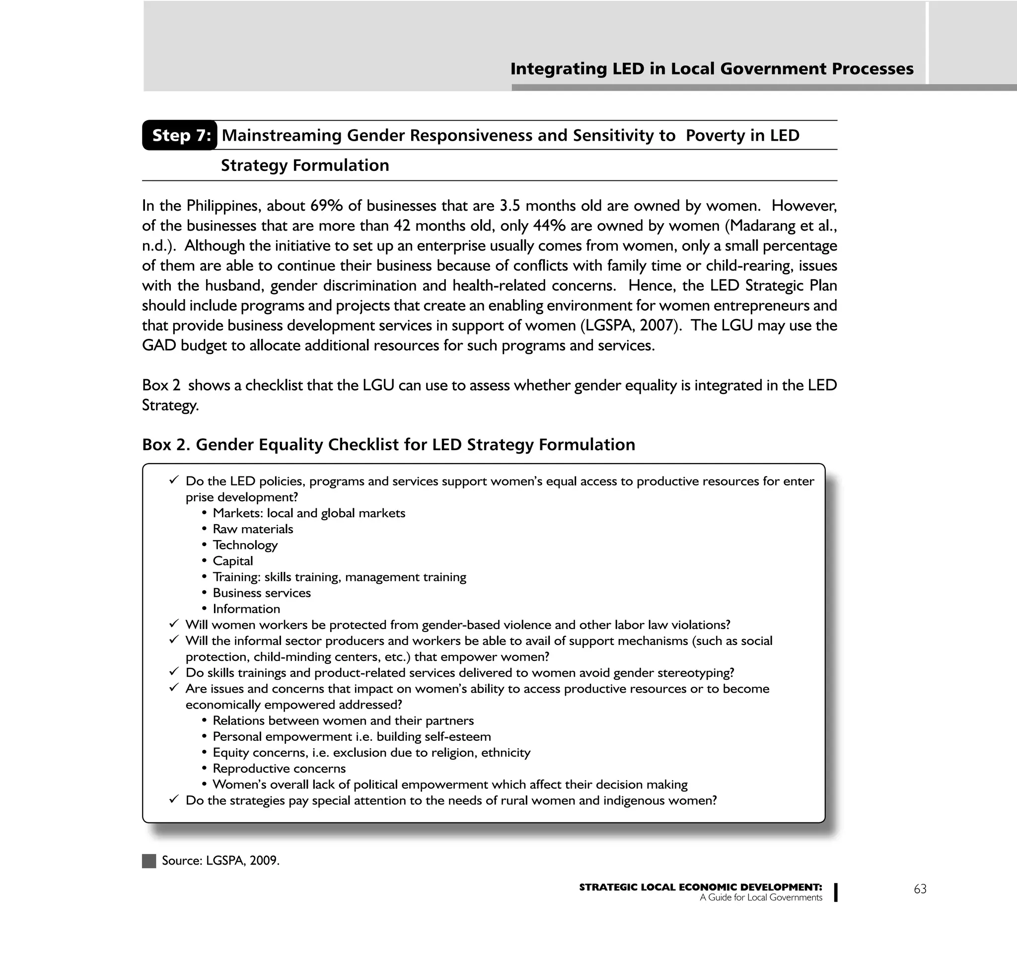 Integrating LED in Local Government Processes



 Step 7: Mainstreaming Gender Responsiveness and Sensitivity to Poverty in LED
            Strategy Formulation

In the Philippines, about 69% of businesses that are 3.5 months old are owned by women. However,
of the businesses that are more than 42 months old, only 44% are owned by women (Madarang et al.,
n.d.). Although the initiative to set up an enterprise usually comes from women, only a small percentage
of them are able to continue their business because of conflicts with family time or child-rearing, issues
with the husband, gender discrimination and health-related concerns. Hence, the LED Strategic Plan
should include programs and projects that create an enabling environment for women entrepreneurs and
that provide business development services in support of women (LGSPA, 2007). The LGU may use the
GAD budget to allocate additional resources for such programs and services.

Box 2 shows a checklist that the LGU can use to assess whether gender equality is integrated in the LED
Strategy.

Box 2. Gender Equality Checklist for LED Strategy Formulation

      Do the LED policies, programs and services support women’s equal access to productive resources for enter
      prise development?




      Will women workers be protected from gender-based violence and other labor law violations?
      Will the informal sector producers and workers be able to avail of support mechanisms (such as social
      protection, child-minding centers, etc.) that empower women?
      Do skills trainings and product-related services delivered to women avoid gender stereotyping?
      Are issues and concerns that impact on women’s ability to access productive resources or to become
      economically empowered addressed?




      Do the strategies pay special attention to the needs of rural women and indigenous women?



   Source: LGSPA, 2009.
                                                                         STRATEGIC LOCAL ECONOMIC DEVELOPMENT:              63
                                                                                            A Guide for Local Governments
 