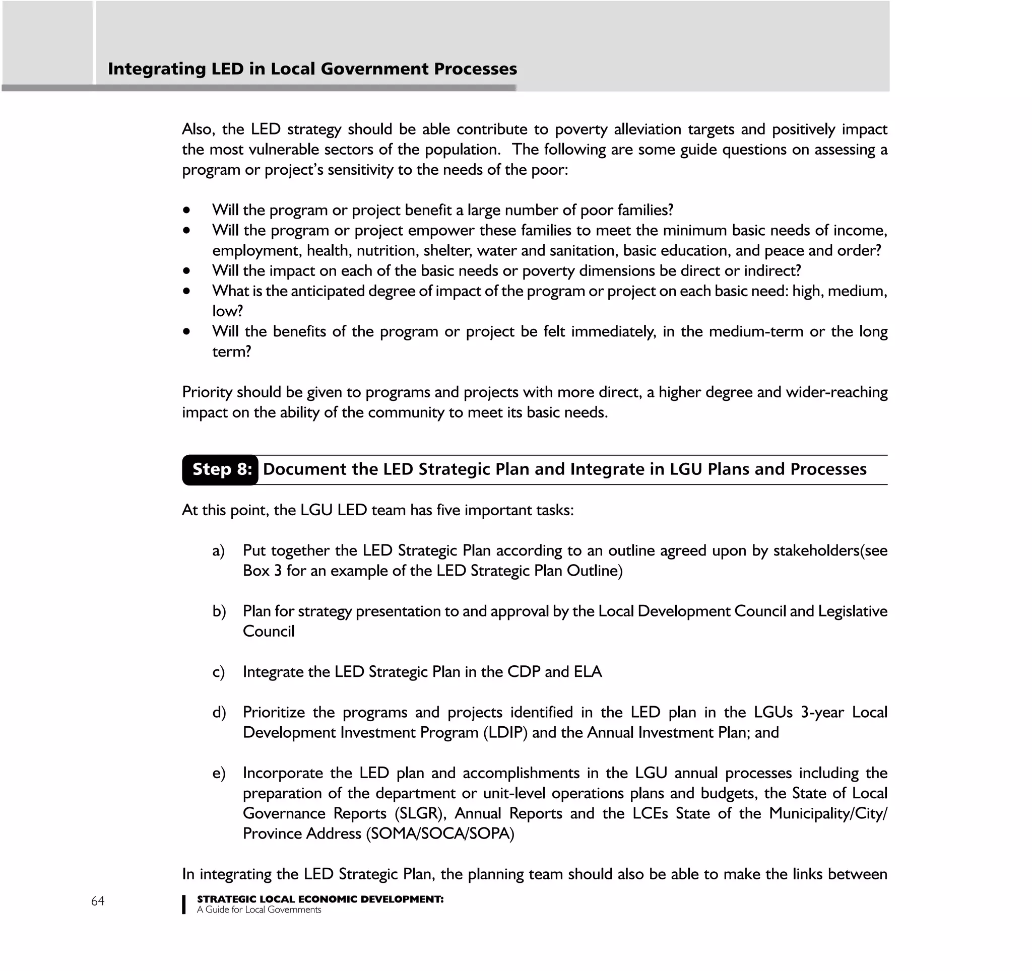 Integrating LED in Local Government Processes


             Also, the LED strategy should be able contribute to poverty alleviation targets and positively impact
             the most vulnerable sectors of the population. The following are some guide questions on assessing a
             program or project’s sensitivity to the needs of the poor:

                 Will the program or project benefit a large number of poor families?
                 Will the program or project empower these families to meet the minimum basic needs of income,
                 employment, health, nutrition, shelter, water and sanitation, basic education, and peace and order?
                 Will the impact on each of the basic needs or poverty dimensions be direct or indirect?
                 What is the anticipated degree of impact of the program or project on each basic need: high, medium,
                 low?
                 Will the benefits of the program or project be felt immediately, in the medium-term or the long
                 term?

             Priority should be given to programs and projects with more direct, a higher degree and wider-reaching
             impact on the ability of the community to meet its basic needs.


              Step 8: Document the LED Strategic Plan and Integrate in LGU Plans and Processes

             At this point, the LGU LED team has five important tasks:

                 a)   Put together the LED Strategic Plan according to an outline agreed upon by stakeholders(see
                      Box 3 for an example of the LED Strategic Plan Outline)

                 b) Plan for strategy presentation to and approval by the Local Development Council and Legislative
                    Council

                 c)   Integrate the LED Strategic Plan in the CDP and ELA

                 d) Prioritize the programs and projects identified in the LED plan in the LGUs 3-year Local
                    Development Investment Program (LDIP) and the Annual Investment Plan; and

                 e) Incorporate the LED plan and accomplishments in the LGU annual processes including the
                    preparation of the department or unit-level operations plans and budgets, the State of Local
                    Governance Reports (SLGR), Annual Reports and the LCEs State of the Municipality/City/
                    Province Address (SOMA/SOCA/SOPA)

             In integrating the LED Strategic Plan, the planning team should also be able to make the links between
64             STRATEGIC LOCAL ECONOMIC DEVELOPMENT:
               A Guide for Local Governments
 