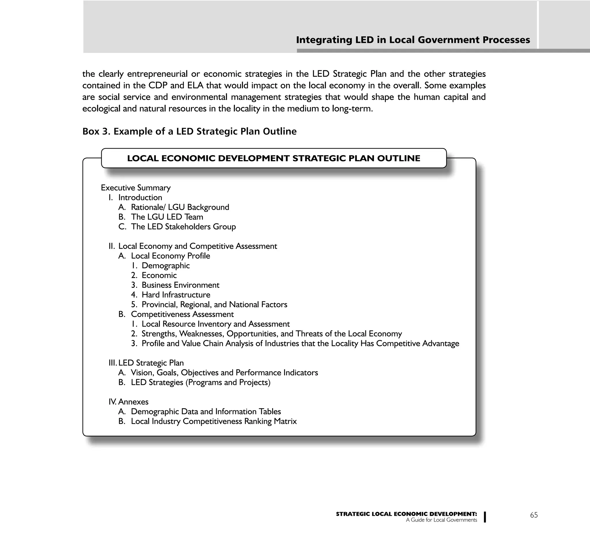 Integrating LED in Local Government Processes


the clearly entrepreneurial or economic strategies in the LED Strategic Plan and the other strategies
contained in the CDP and ELA that would impact on the local economy in the overall. Some examples
are social service and environmental management strategies that would shape the human capital and
ecological and natural resources in the locality in the medium to long-term.

Box 3. Example of a LED Strategic Plan Outline

           LOCAL ECONOMIC DEVELOPMENT STRATEGIC PLAN OUTLINE


    Executive Summary
      I. Introduction
         A. Rationale/ LGU Background
         B. The LGU LED Team
         C. The LED Stakeholders Group

      II. Local Economy and Competitive Assessment
          A. Local Economy Profile
             1. Demographic
             2. Economic
             3. Business Environment
             4. Hard Infrastructure
             5. Provincial, Regional, and National Factors
          B. Competitiveness Assessment
             1. Local Resource Inventory and Assessment
             2. Strengths, Weaknesses, Opportunities, and Threats of the Local Economy
             3. Profile and Value Chain Analysis of Industries that the Locality Has Competitive Advantage

      III. LED Strategic Plan
           A. Vision, Goals, Objectives and Performance Indicators
           B. LED Strategies (Programs and Projects)

      IV. Annexes
          A. Demographic Data and Information Tables
          B. Local Industry Competitiveness Ranking Matrix




                                                                      STRATEGIC LOCAL ECONOMIC DEVELOPMENT:              65
                                                                                         A Guide for Local Governments
 