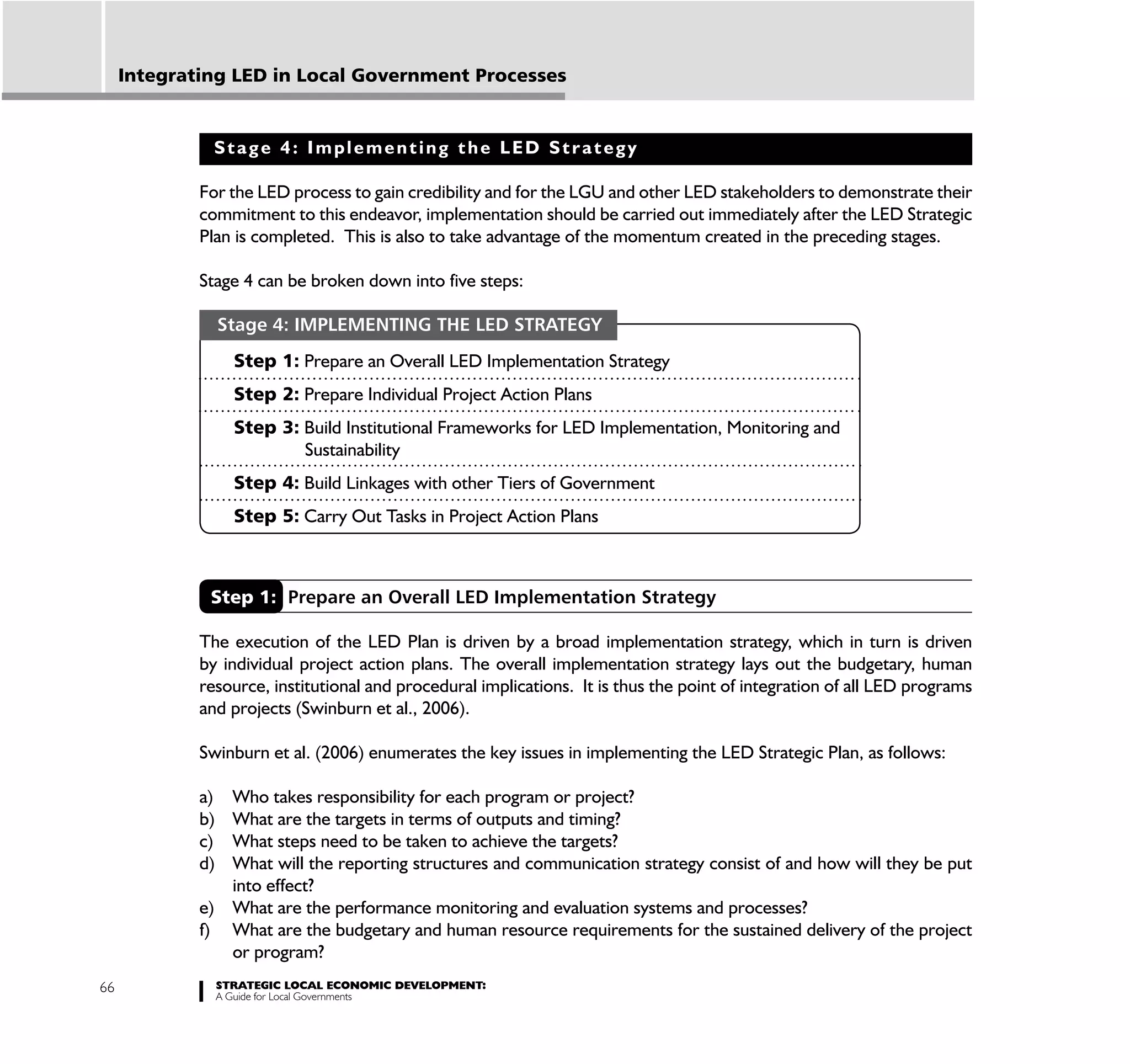 Integrating LED in Local Government Processes


               Stage 4: Implementing the LED Strategy

             For the LED process to gain credibility and for the LGU and other LED stakeholders to demonstrate their
             commitment to this endeavor, implementation should be carried out immediately after the LED Strategic
             Plan is completed. This is also to take advantage of the momentum created in the preceding stages.

             Stage 4 can be broken down into five steps:

                  Stage 4: IMPLEMENTING THE LED STRATEGY
                    Step 1: Prepare an Overall LED Implementation Strategy
                    Step 2: Prepare Individual Project Action Plans
                    Step 3: Build Institutional Frameworks for LED Implementation, Monitoring and
                            Sustainability
                    Step 4: Build Linkages with other Tiers of Government
                    Step 5: Carry Out Tasks in Project Action Plans



              Step 1: Prepare an Overall LED Implementation Strategy

             The execution of the LED Plan is driven by a broad implementation strategy, which in turn is driven
             by individual project action plans. The overall implementation strategy lays out the budgetary, human
             resource, institutional and procedural implications. It is thus the point of integration of all LED programs
             and projects (Swinburn et al., 2006).

             Swinburn et al. (2006) enumerates the key issues in implementing the LED Strategic Plan, as follows:

             a) Who takes responsibility for each program or project?
             b) What are the targets in terms of outputs and timing?
             c) What steps need to be taken to achieve the targets?
             d) What will the reporting structures and communication strategy consist of and how will they be put
                into effect?
             e) What are the performance monitoring and evaluation systems and processes?
             f) What are the budgetary and human resource requirements for the sustained delivery of the project
                or program?
66                STRATEGIC LOCAL ECONOMIC DEVELOPMENT:
                  A Guide for Local Governments
 