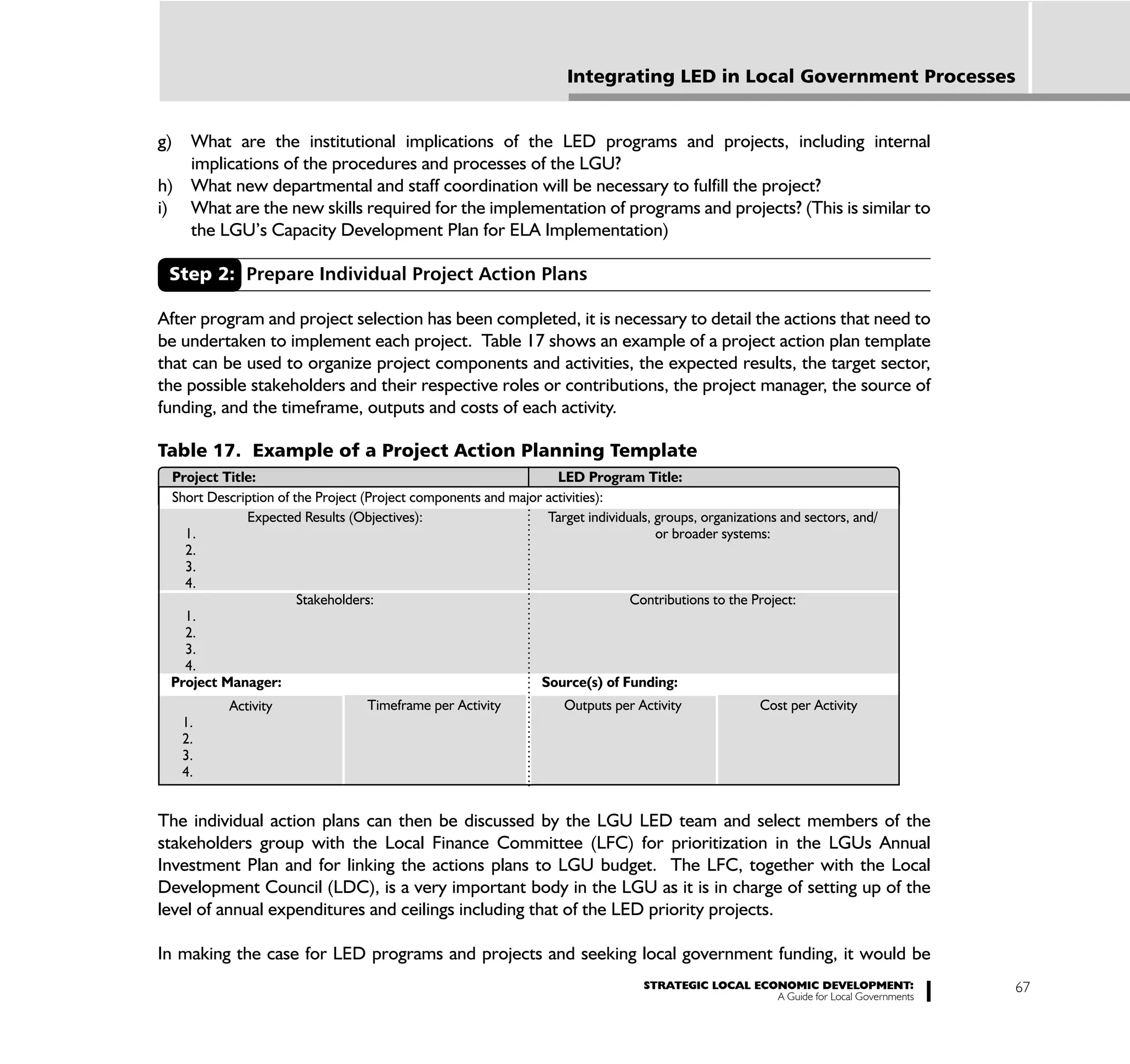 Integrating LED in Local Government Processes


g) What are the institutional implications of the LED programs and projects, including internal
   implications of the procedures and processes of the LGU?
h) What new departmental and staff coordination will be necessary to fulfill the project?
i) What are the new skills required for the implementation of programs and projects? (This is similar to
   the LGU’s Capacity Development Plan for ELA Implementation)

 Step 2: Prepare Individual Project Action Plans

After program and project selection has been completed, it is necessary to detail the actions that need to
be undertaken to implement each project. Table 17 shows an example of a project action plan template
that can be used to organize project components and activities, the expected results, the target sector,
the possible stakeholders and their respective roles or contributions, the project manager, the source of
funding, and the timeframe, outputs and costs of each activity.

Table 17. Example of a Project Action Planning Template
 Project Title:                                                   LED Program Title:
 Short Description of the Project (Project components and major activities):
             Expected Results (Objectives):                     Target individuals, groups, organizations and sectors, and/
   1.                                                                               or broader systems:
   2.
   3.
   4.
                       Stakeholders:                                           Contributions to the Project:
   1.
   2.
   3.
   4.
 Project Manager:                                              Source(s) of Funding:
           Activity               Timeframe per Activity            Outputs per Activity              Cost per Activity
     1.
     2.
     3.
     4.


The individual action plans can then be discussed by the LGU LED team and select members of the
stakeholders group with the Local Finance Committee (LFC) for prioritization in the LGUs Annual
Investment Plan and for linking the actions plans to LGU budget. The LFC, together with the Local
Development Council (LDC), is a very important body in the LGU as it is in charge of setting up of the
level of annual expenditures and ceilings including that of the LED priority projects.

In making the case for LED programs and projects and seeking local government funding, it would be
                                                                                  STRATEGIC LOCAL ECONOMIC DEVELOPMENT:              67
                                                                                                     A Guide for Local Governments
 
