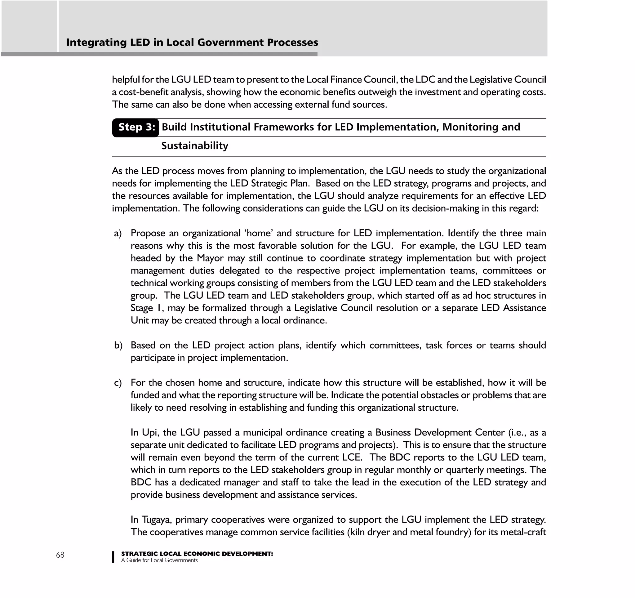 Integrating LED in Local Government Processes


             helpful for the LGU LED team to present to the Local Finance Council, the LDC and the Legislative Council
             a cost-benefit analysis, showing how the economic benefits outweigh the investment and operating costs.
             The same can also be done when accessing external fund sources.

              Step 3: Build Institutional Frameworks for LED Implementation, Monitoring and
                        Sustainability

             As the LED process moves from planning to implementation, the LGU needs to study the organizational
             needs for implementing the LED Strategic Plan. Based on the LED strategy, programs and projects, and
             the resources available for implementation, the LGU should analyze requirements for an effective LED
             implementation. The following considerations can guide the LGU on its decision-making in this regard:

             a) Propose an organizational ‘home’ and structure for LED implementation. Identify the three main
                reasons why this is the most favorable solution for the LGU. For example, the LGU LED team
                headed by the Mayor may still continue to coordinate strategy implementation but with project
                management duties delegated to the respective project implementation teams, committees or
                technical working groups consisting of members from the LGU LED team and the LED stakeholders
                group. The LGU LED team and LED stakeholders group, which started off as ad hoc structures in
                Stage 1, may be formalized through a Legislative Council resolution or a separate LED Assistance
                Unit may be created through a local ordinance.

             b) Based on the LED project action plans, identify which committees, task forces or teams should
                participate in project implementation.

             c) For the chosen home and structure, indicate how this structure will be established, how it will be
                funded and what the reporting structure will be. Indicate the potential obstacles or problems that are
                likely to need resolving in establishing and funding this organizational structure.

                 In Upi, the LGU passed a municipal ordinance creating a Business Development Center (i.e., as a
                 separate unit dedicated to facilitate LED programs and projects). This is to ensure that the structure
                 will remain even beyond the term of the current LCE. The BDC reports to the LGU LED team,
                 which in turn reports to the LED stakeholders group in regular monthly or quarterly meetings. The
                 BDC has a dedicated manager and staff to take the lead in the execution of the LED strategy and
                 provide business development and assistance services.

                 In Tugaya, primary cooperatives were organized to support the LGU implement the LED strategy.
                 The cooperatives manage common service facilities (kiln dryer and metal foundry) for its metal-craft

68             STRATEGIC LOCAL ECONOMIC DEVELOPMENT:
               A Guide for Local Governments
 