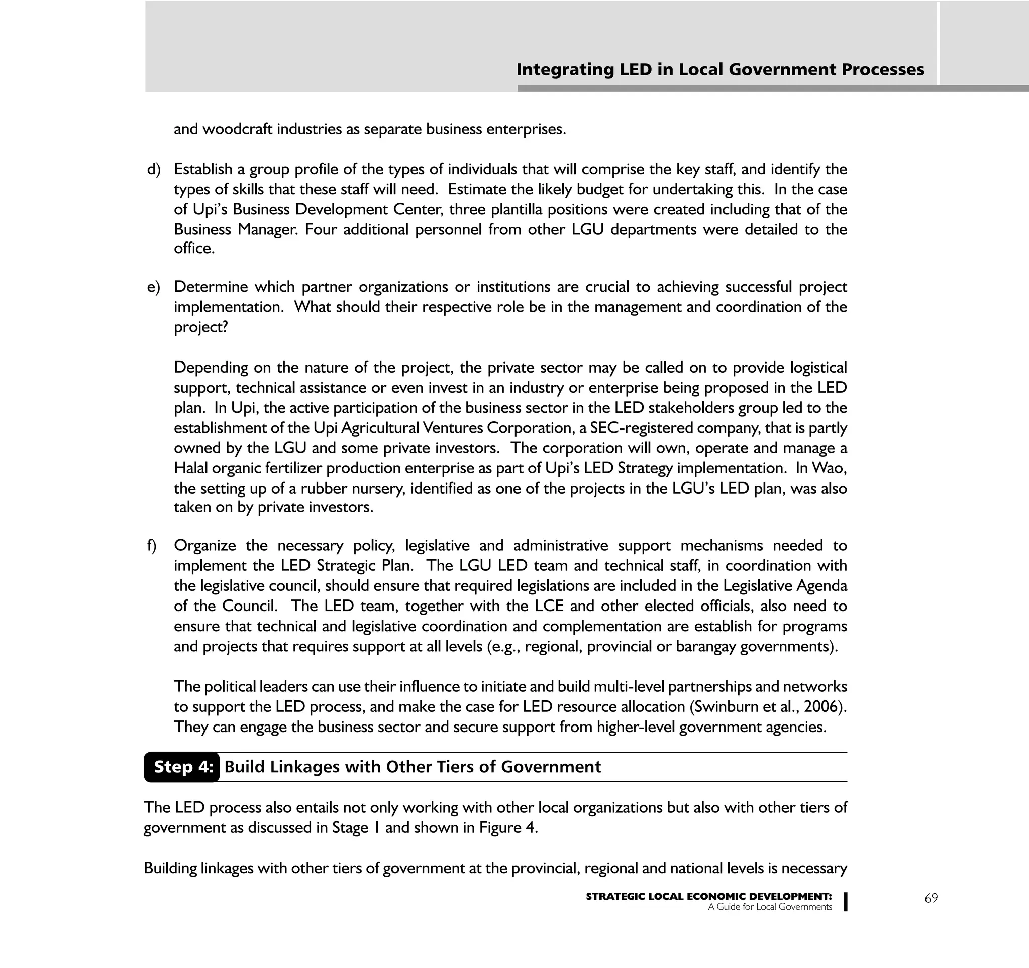 Integrating LED in Local Government Processes


     and woodcraft industries as separate business enterprises.

d) Establish a group profile of the types of individuals that will comprise the key staff, and identify the
   types of skills that these staff will need. Estimate the likely budget for undertaking this. In the case
   of Upi’s Business Development Center, three plantilla positions were created including that of the
   Business Manager. Four additional personnel from other LGU departments were detailed to the
   office.

e) Determine which partner organizations or institutions are crucial to achieving successful project
   implementation. What should their respective role be in the management and coordination of the
   project?

     Depending on the nature of the project, the private sector may be called on to provide logistical
     support, technical assistance or even invest in an industry or enterprise being proposed in the LED
     plan. In Upi, the active participation of the business sector in the LED stakeholders group led to the
     establishment of the Upi Agricultural Ventures Corporation, a SEC-registered company, that is partly
     owned by the LGU and some private investors. The corporation will own, operate and manage a
     Halal organic fertilizer production enterprise as part of Upi’s LED Strategy implementation. In Wao,
     the setting up of a rubber nursery, identified as one of the projects in the LGU’s LED plan, was also
     taken on by private investors.

f)   Organize the necessary policy, legislative and administrative support mechanisms needed to
     implement the LED Strategic Plan. The LGU LED team and technical staff, in coordination with
     the legislative council, should ensure that required legislations are included in the Legislative Agenda
     of the Council. The LED team, together with the LCE and other elected officials, also need to
     ensure that technical and legislative coordination and complementation are establish for programs
     and projects that requires support at all levels (e.g., regional, provincial or barangay governments).

     The political leaders can use their influence to initiate and build multi-level partnerships and networks
     to support the LED process, and make the case for LED resource allocation (Swinburn et al., 2006).
     They can engage the business sector and secure support from higher-level government agencies.

 Step 4: Build Linkages with Other Tiers of Government

The LED process also entails not only working with other local organizations but also with other tiers of
government as discussed in Stage 1 and shown in Figure 4.

Building linkages with other tiers of government at the provincial, regional and national levels is necessary
                                                                     STRATEGIC LOCAL ECONOMIC DEVELOPMENT:              69
                                                                                        A Guide for Local Governments
 
