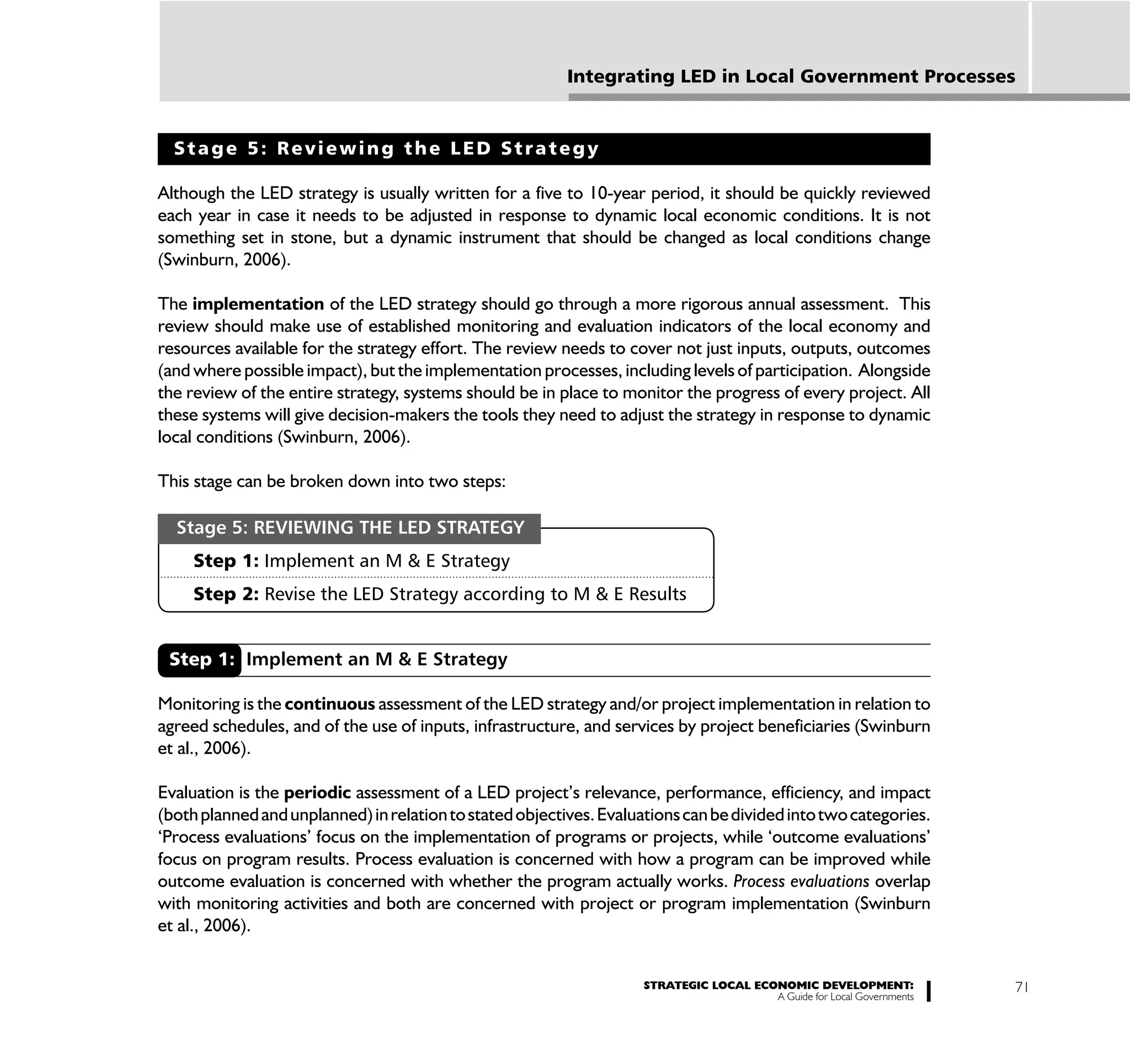 Integrating LED in Local Government Processes


  Stage 5: Reviewing the LED Strategy

Although the LED strategy is usually written for a five to 10-year period, it should be quickly reviewed
each year in case it needs to be adjusted in response to dynamic local economic conditions. It is not
something set in stone, but a dynamic instrument that should be changed as local conditions change
(Swinburn, 2006).

The implementation of the LED strategy should go through a more rigorous annual assessment. This
review should make use of established monitoring and evaluation indicators of the local economy and
resources available for the strategy effort. The review needs to cover not just inputs, outputs, outcomes
(and where possible impact), but the implementation processes, including levels of participation. Alongside
the review of the entire strategy, systems should be in place to monitor the progress of every project. All
these systems will give decision-makers the tools they need to adjust the strategy in response to dynamic
local conditions (Swinburn, 2006).

This stage can be broken down into two steps:

  Stage 5: REVIEWING THE LED STRATEGY
     Step 1: Implement an M & E Strategy
     Step 2: Revise the LED Strategy according to M & E Results


 Step 1: Implement an M & E Strategy

Monitoring is the continuous assessment of the LED strategy and/or project implementation in relation to
agreed schedules, and of the use of inputs, infrastructure, and services by project beneficiaries (Swinburn
et al., 2006).

Evaluation is the periodic assessment of a LED project’s relevance, performance, efficiency, and impact
(both planned and unplanned) in relation to stated objectives. Evaluations can be divided into two categories.
‘Process evaluations’ focus on the implementation of programs or projects, while ‘outcome evaluations’
focus on program results. Process evaluation is concerned with how a program can be improved while
outcome evaluation is concerned with whether the program actually works. Process evaluations overlap
with monitoring activities and both are concerned with project or program implementation (Swinburn
et al., 2006).


                                                                     STRATEGIC LOCAL ECONOMIC DEVELOPMENT:              71
                                                                                        A Guide for Local Governments
 