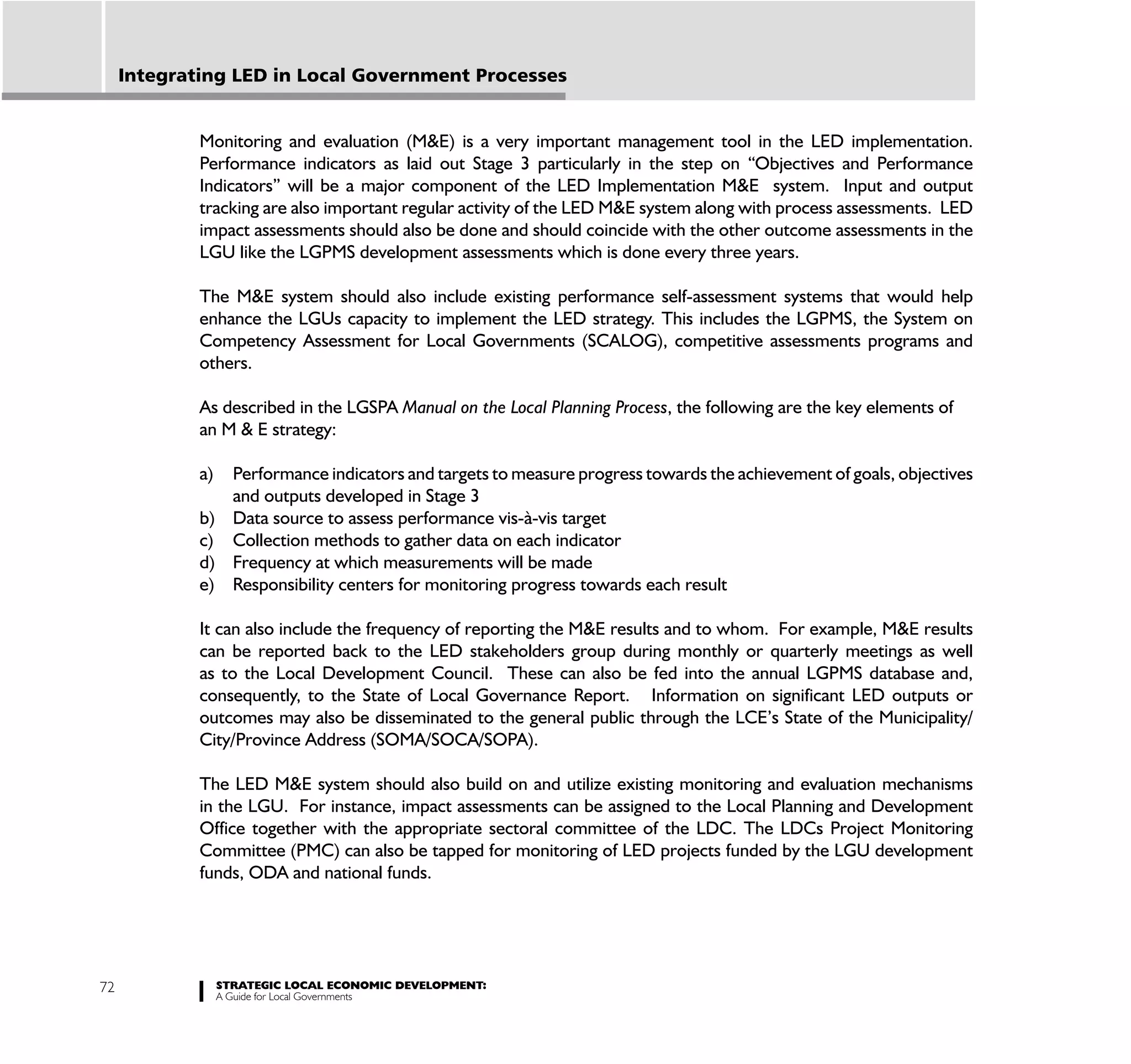 Integrating LED in Local Government Processes


             Monitoring and evaluation (M&E) is a very important management tool in the LED implementation.
             Performance indicators as laid out Stage 3 particularly in the step on “Objectives and Performance
             Indicators” will be a major component of the LED Implementation M&E system. Input and output
             tracking are also important regular activity of the LED M&E system along with process assessments. LED
             impact assessments should also be done and should coincide with the other outcome assessments in the
             LGU like the LGPMS development assessments which is done every three years.

             The M&E system should also include existing performance self-assessment systems that would help
             enhance the LGUs capacity to implement the LED strategy. This includes the LGPMS, the System on
             Competency Assessment for Local Governments (SCALOG), competitive assessments programs and
             others.

             As described in the LGSPA Manual on the Local Planning Process, the following are the key elements of
             an M & E strategy:

             a) Performance indicators and targets to measure progress towards the achievement of goals, objectives
                and outputs developed in Stage 3
             b) Data source to assess performance vis-à-vis target
             c) Collection methods to gather data on each indicator
             d) Frequency at which measurements will be made
             e) Responsibility centers for monitoring progress towards each result

             It can also include the frequency of reporting the M&E results and to whom. For example, M&E results
             can be reported back to the LED stakeholders group during monthly or quarterly meetings as well
             as to the Local Development Council. These can also be fed into the annual LGPMS database and,
             consequently, to the State of Local Governance Report. Information on significant LED outputs or
             outcomes may also be disseminated to the general public through the LCE’s State of the Municipality/
             City/Province Address (SOMA/SOCA/SOPA).

             The LED M&E system should also build on and utilize existing monitoring and evaluation mechanisms
             in the LGU. For instance, impact assessments can be assigned to the Local Planning and Development
             Office together with the appropriate sectoral committee of the LDC. The LDCs Project Monitoring
             Committee (PMC) can also be tapped for monitoring of LED projects funded by the LGU development
             funds, ODA and national funds.




72                STRATEGIC LOCAL ECONOMIC DEVELOPMENT:
                  A Guide for Local Governments
 