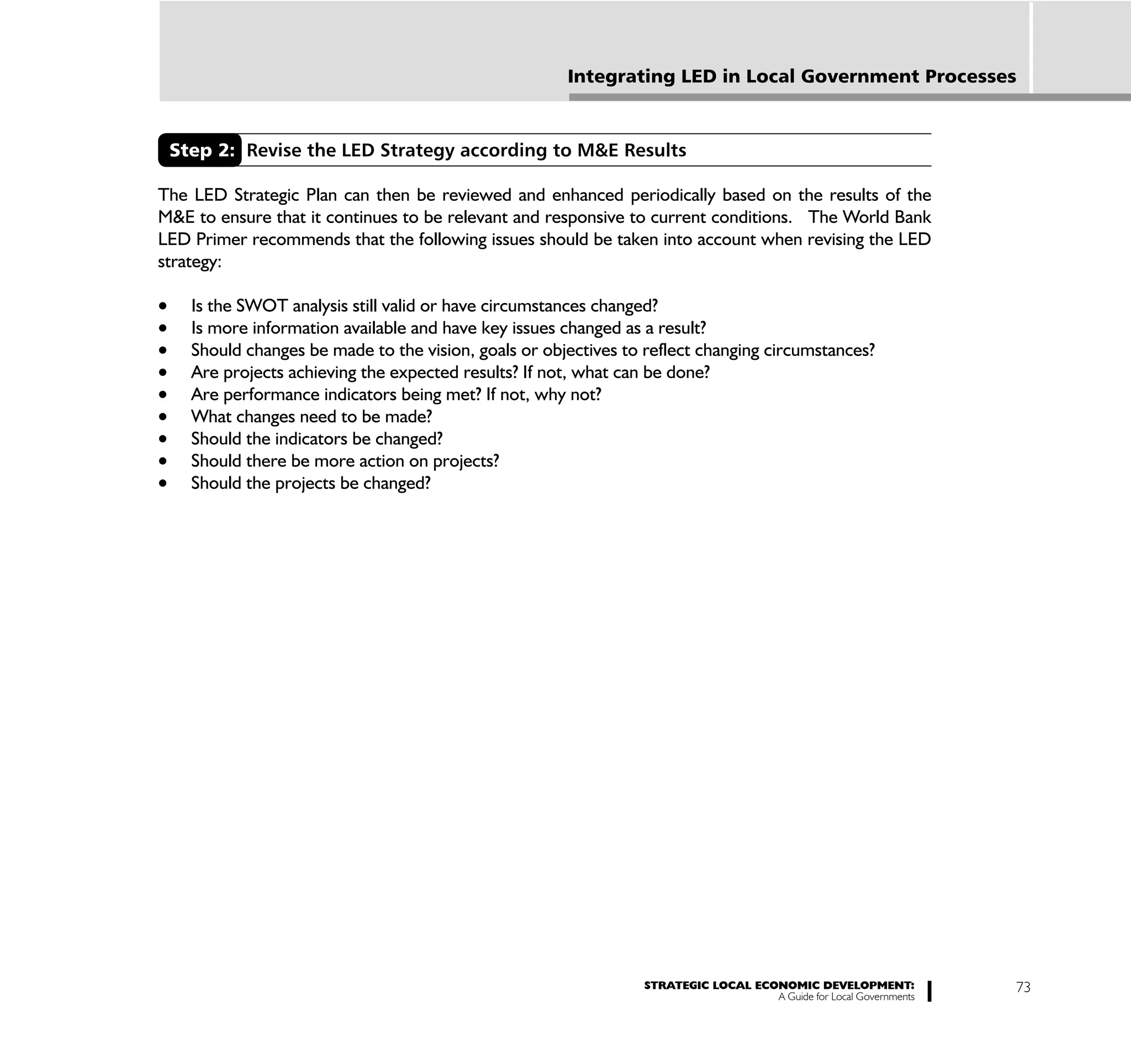 Integrating LED in Local Government Processes



 Step 2: Revise the LED Strategy according to M&E Results

The LED Strategic Plan can then be reviewed and enhanced periodically based on the results of the
M&E to ensure that it continues to be relevant and responsive to current conditions. The World Bank
LED Primer recommends that the following issues should be taken into account when revising the LED
strategy:

    Is the SWOT analysis still valid or have circumstances changed?
    Is more information available and have key issues changed as a result?
    Should changes be made to the vision, goals or objectives to reflect changing circumstances?
    Are projects achieving the expected results? If not, what can be done?
    Are performance indicators being met? If not, why not?
    What changes need to be made?
    Should the indicators be changed?
    Should there be more action on projects?
    Should the projects be changed?




                                                                STRATEGIC LOCAL ECONOMIC DEVELOPMENT:              73
                                                                                   A Guide for Local Governments
 