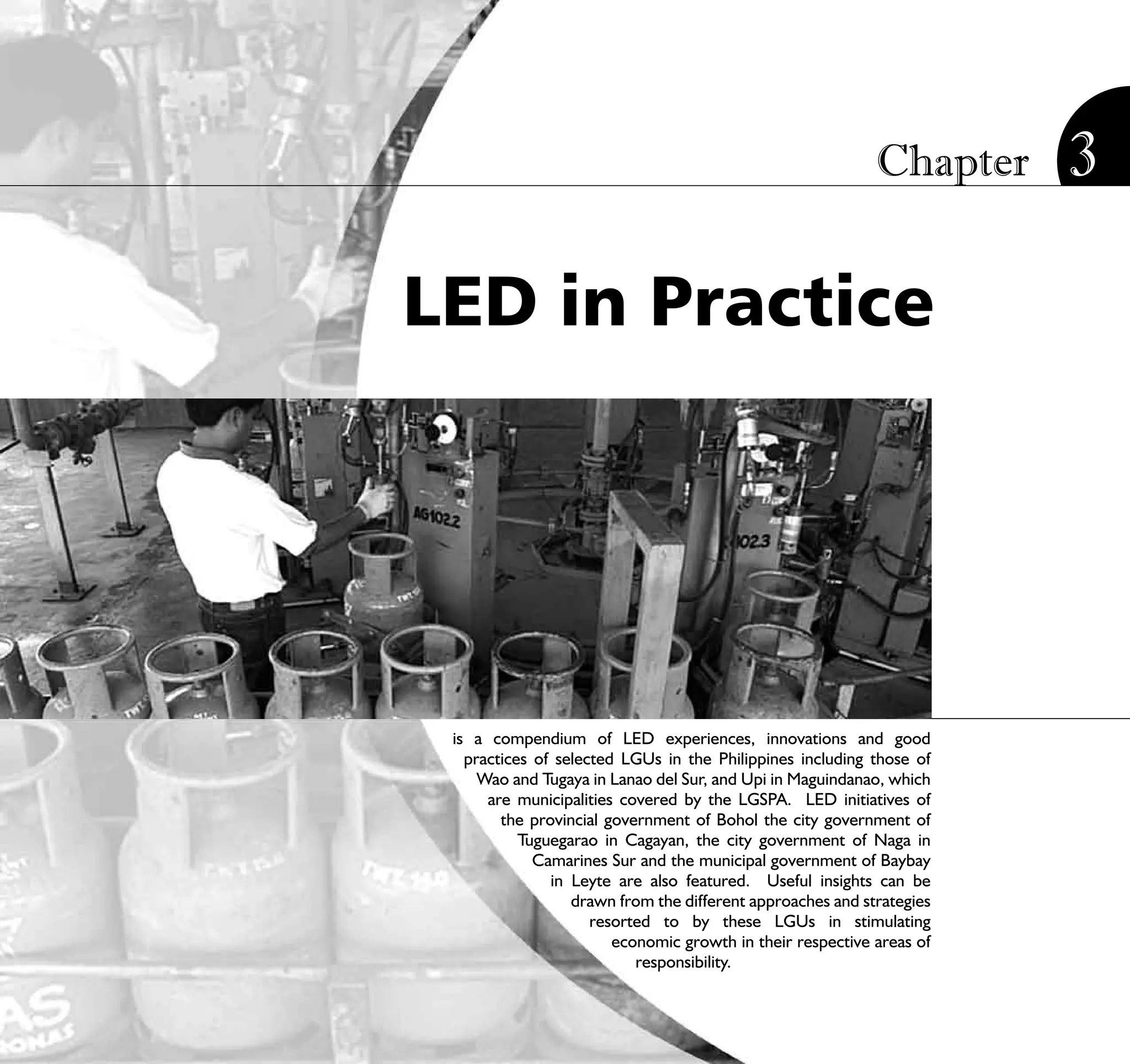 Chapter        3

LED in Practice




 is a compendium of LED experiences, innovations and good
   practices of selected LGUs in the Philippines including those of
     Wao and Tugaya in Lanao del Sur, and Upi in Maguindanao, which
      are municipalities covered by the LGSPA. LED initiatives of
        the provincial government of Bohol the city government of
           Tuguegarao in Cagayan, the city government of Naga in
             Camarines Sur and the municipal government of Baybay
               in Leyte are also featured. Useful insights can be
                  drawn from the different approaches and strategies
                     resorted to by these LGUs in stimulating
                        economic growth in their respective areas of
                           responsibility.
                           STRATEGIC LOCAL ECONOMIC DEVELOPMENT:              75
                                              A Guide for Local Governments
 