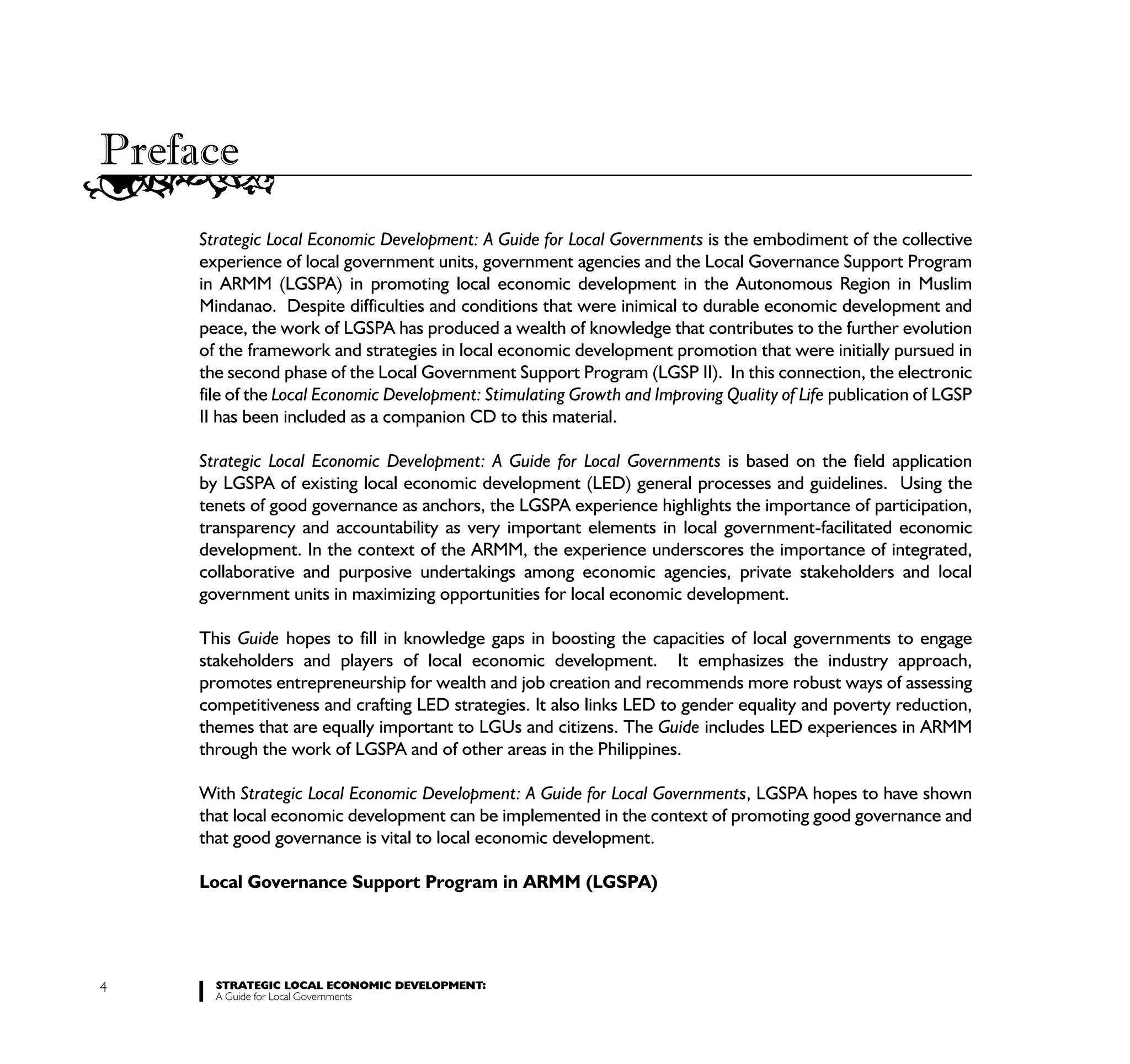 Preface
     Strategic Local Economic Development: A Guide for Local Governments is the embodiment of the collective
     experience of local government units, government agencies and the Local Governance Support Program
     in ARMM (LGSPA) in promoting local economic development in the Autonomous Region in Muslim
     Mindanao. Despite difficulties and conditions that were inimical to durable economic development and
     peace, the work of LGSPA has produced a wealth of knowledge that contributes to the further evolution
     of the framework and strategies in local economic development promotion that were initially pursued in
     the second phase of the Local Government Support Program (LGSP II). In this connection, the electronic
     file of the Local Economic Development: Stimulating Growth and Improving Quality of Life publication of LGSP
     II has been included as a companion CD to this material.

     Strategic Local Economic Development: A Guide for Local Governments is based on the field application
     by LGSPA of existing local economic development (LED) general processes and guidelines. Using the
     tenets of good governance as anchors, the LGSPA experience highlights the importance of participation,
     transparency and accountability as very important elements in local government-facilitated economic
     development. In the context of the ARMM, the experience underscores the importance of integrated,
     collaborative and purposive undertakings among economic agencies, private stakeholders and local
     government units in maximizing opportunities for local economic development.

     This Guide hopes to fill in knowledge gaps in boosting the capacities of local governments to engage
     stakeholders and players of local economic development. It emphasizes the industry approach,
     promotes entrepreneurship for wealth and job creation and recommends more robust ways of assessing
     competitiveness and crafting LED strategies. It also links LED to gender equality and poverty reduction,
     themes that are equally important to LGUs and citizens. The Guide includes LED experiences in ARMM
     through the work of LGSPA and of other areas in the Philippines.

     With Strategic Local Economic Development: A Guide for Local Governments, LGSPA hopes to have shown
     that local economic development can be implemented in the context of promoting good governance and
     that good governance is vital to local economic development.

     Local Governance Support Program in ARMM (LGSPA)




4      STRATEGIC LOCAL ECONOMIC DEVELOPMENT:
       A Guide for Local Governments
 