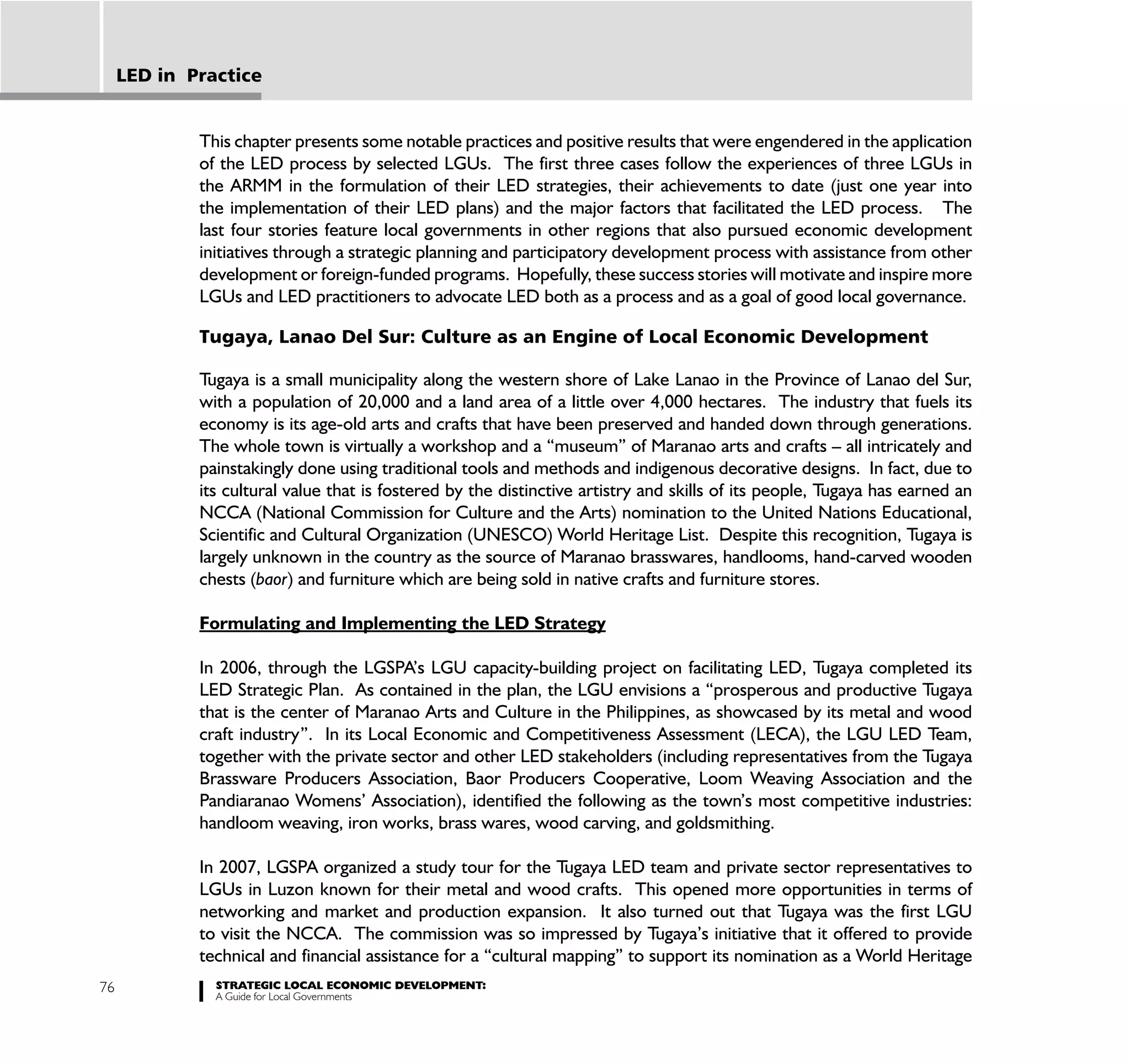 LED in Practice


             This chapter presents some notable practices and positive results that were engendered in the application
             of the LED process by selected LGUs. The first three cases follow the experiences of three LGUs in
             the ARMM in the formulation of their LED strategies, their achievements to date (just one year into
             the implementation of their LED plans) and the major factors that facilitated the LED process. The
             last four stories feature local governments in other regions that also pursued economic development
             initiatives through a strategic planning and participatory development process with assistance from other
             development or foreign-funded programs. Hopefully, these success stories will motivate and inspire more
             LGUs and LED practitioners to advocate LED both as a process and as a goal of good local governance.

             Tugaya, Lanao Del Sur: Culture as an Engine of Local Economic Development

             Tugaya is a small municipality along the western shore of Lake Lanao in the Province of Lanao del Sur,
             with a population of 20,000 and a land area of a little over 4,000 hectares. The industry that fuels its
             economy is its age-old arts and crafts that have been preserved and handed down through generations.
             The whole town is virtually a workshop and a “museum” of Maranao arts and crafts – all intricately and
             painstakingly done using traditional tools and methods and indigenous decorative designs. In fact, due to
             its cultural value that is fostered by the distinctive artistry and skills of its people, Tugaya has earned an
             NCCA (National Commission for Culture and the Arts) nomination to the United Nations Educational,
             Scientific and Cultural Organization (UNESCO) World Heritage List. Despite this recognition, Tugaya is
             largely unknown in the country as the source of Maranao brasswares, handlooms, hand-carved wooden
             chests (baor) and furniture which are being sold in native crafts and furniture stores.

             Formulating and Implementing the LED Strategy

             In 2006, through the LGSPA’s LGU capacity-building project on facilitating LED, Tugaya completed its
             LED Strategic Plan. As contained in the plan, the LGU envisions a “prosperous and productive Tugaya
             that is the center of Maranao Arts and Culture in the Philippines, as showcased by its metal and wood
             craft industry”. In its Local Economic and Competitiveness Assessment (LECA), the LGU LED Team,
             together with the private sector and other LED stakeholders (including representatives from the Tugaya
             Brassware Producers Association, Baor Producers Cooperative, Loom Weaving Association and the
             Pandiaranao Womens’ Association), identified the following as the town’s most competitive industries:
             handloom weaving, iron works, brass wares, wood carving, and goldsmithing.

             In 2007, LGSPA organized a study tour for the Tugaya LED team and private sector representatives to
             LGUs in Luzon known for their metal and wood crafts. This opened more opportunities in terms of
             networking and market and production expansion. It also turned out that Tugaya was the first LGU
             to visit the NCCA. The commission was so impressed by Tugaya’s initiative that it offered to provide
             technical and financial assistance for a “cultural mapping” to support its nomination as a World Heritage
76             STRATEGIC LOCAL ECONOMIC DEVELOPMENT:
               A Guide for Local Governments
 