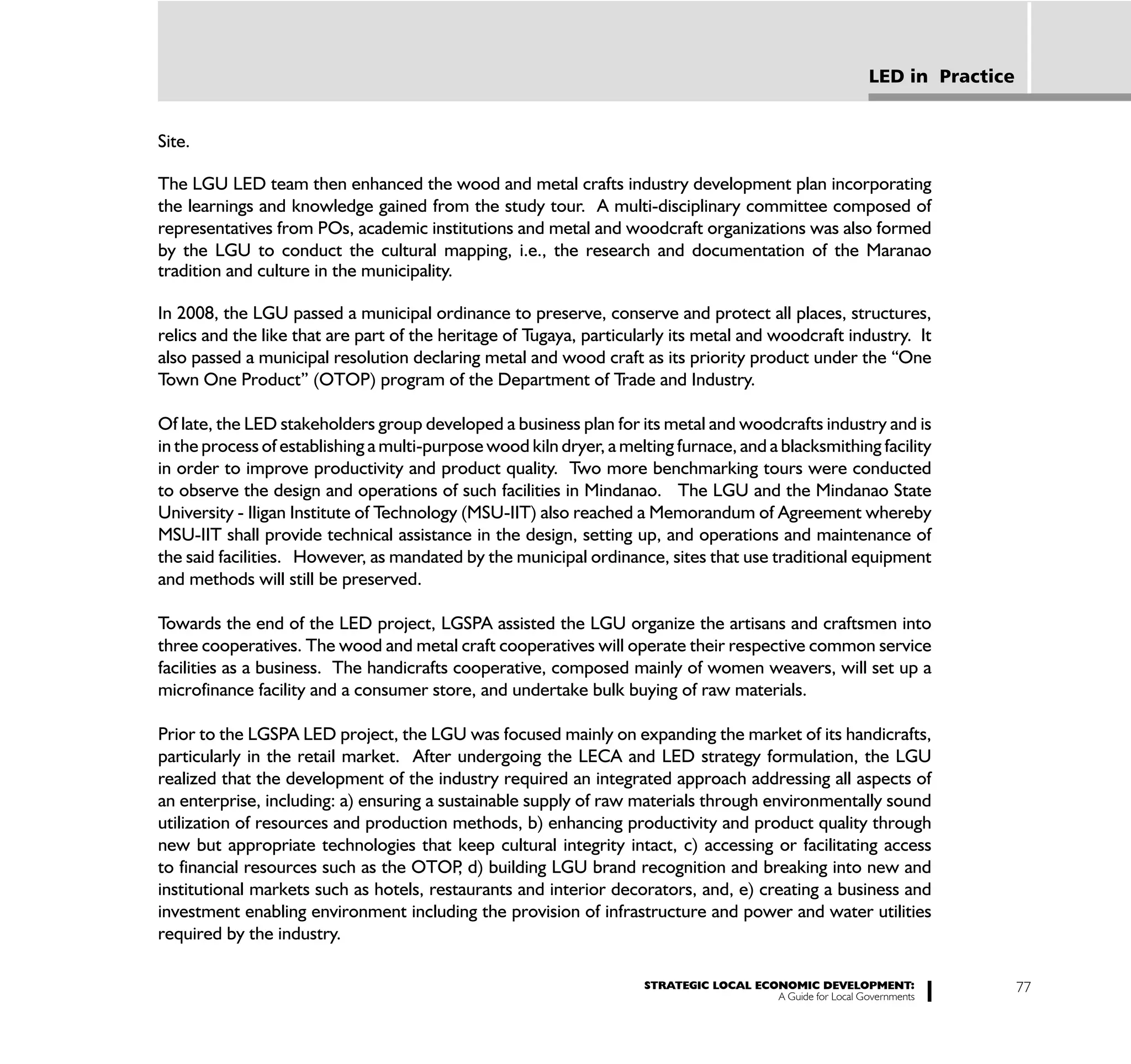 LED in Practice


Site.

The LGU LED team then enhanced the wood and metal crafts industry development plan incorporating
the learnings and knowledge gained from the study tour. A multi-disciplinary committee composed of
representatives from POs, academic institutions and metal and woodcraft organizations was also formed
by the LGU to conduct the cultural mapping, i.e., the research and documentation of the Maranao
tradition and culture in the municipality.

In 2008, the LGU passed a municipal ordinance to preserve, conserve and protect all places, structures,
relics and the like that are part of the heritage of Tugaya, particularly its metal and woodcraft industry. It
also passed a municipal resolution declaring metal and wood craft as its priority product under the “One
Town One Product” (OTOP) program of the Department of Trade and Industry.

Of late, the LED stakeholders group developed a business plan for its metal and woodcrafts industry and is
in the process of establishing a multi-purpose wood kiln dryer, a melting furnace, and a blacksmithing facility
in order to improve productivity and product quality. Two more benchmarking tours were conducted
to observe the design and operations of such facilities in Mindanao. The LGU and the Mindanao State
University - Iligan Institute of Technology (MSU-IIT) also reached a Memorandum of Agreement whereby
MSU-IIT shall provide technical assistance in the design, setting up, and operations and maintenance of
the said facilities. However, as mandated by the municipal ordinance, sites that use traditional equipment
and methods will still be preserved.

Towards the end of the LED project, LGSPA assisted the LGU organize the artisans and craftsmen into
three cooperatives. The wood and metal craft cooperatives will operate their respective common service
facilities as a business. The handicrafts cooperative, composed mainly of women weavers, will set up a
microfinance facility and a consumer store, and undertake bulk buying of raw materials.

Prior to the LGSPA LED project, the LGU was focused mainly on expanding the market of its handicrafts,
particularly in the retail market. After undergoing the LECA and LED strategy formulation, the LGU
realized that the development of the industry required an integrated approach addressing all aspects of
an enterprise, including: a) ensuring a sustainable supply of raw materials through environmentally sound
utilization of resources and production methods, b) enhancing productivity and product quality through
new but appropriate technologies that keep cultural integrity intact, c) accessing or facilitating access
to financial resources such as the OTOP d) building LGU brand recognition and breaking into new and
                                           ,
institutional markets such as hotels, restaurants and interior decorators, and, e) creating a business and
investment enabling environment including the provision of infrastructure and power and water utilities
required by the industry.

                                                                     STRATEGIC LOCAL ECONOMIC DEVELOPMENT:                    77
                                                                                        A Guide for Local Governments
 