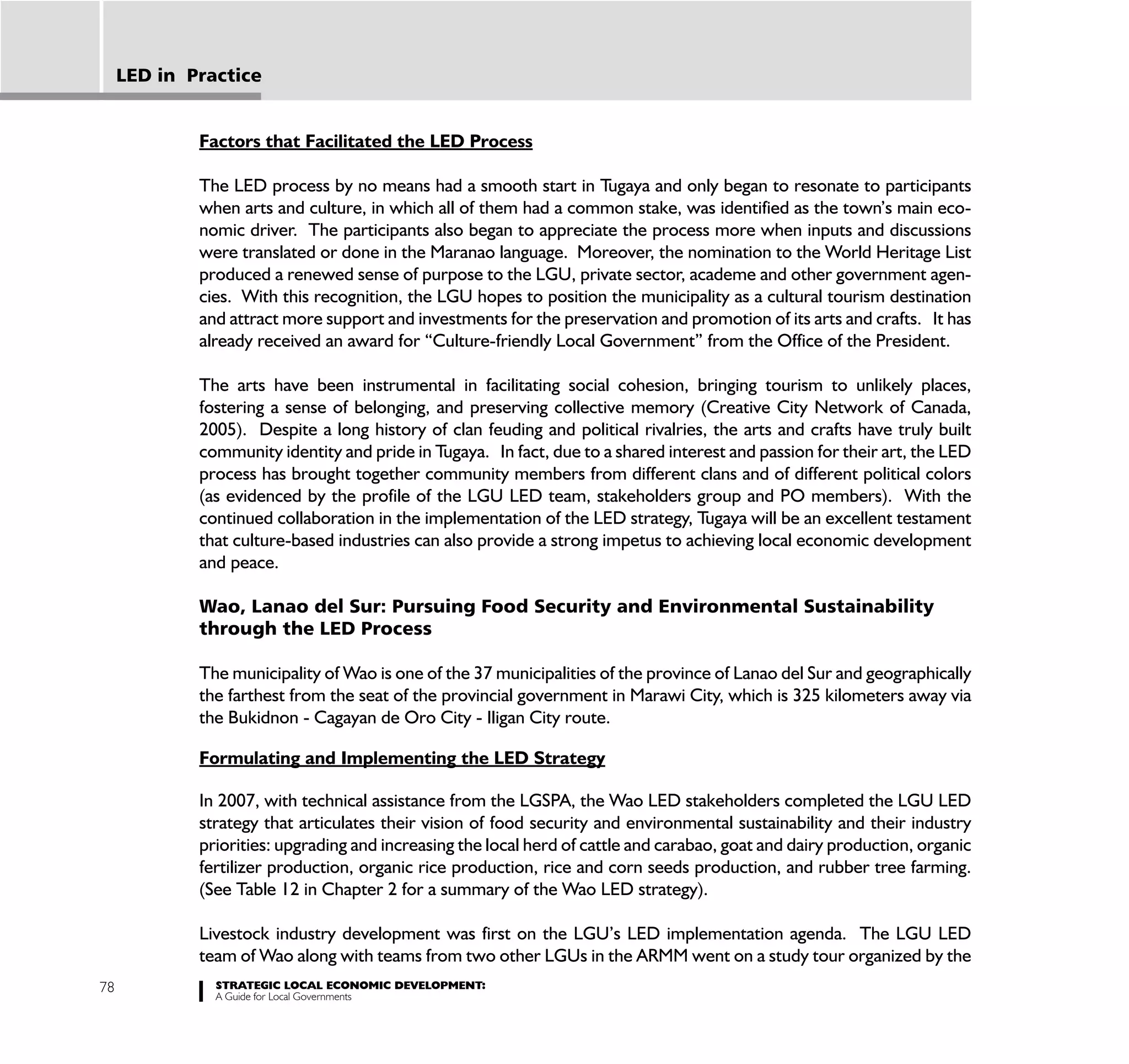LED in Practice


             Factors that Facilitated the LED Process

             The LED process by no means had a smooth start in Tugaya and only began to resonate to participants
             when arts and culture, in which all of them had a common stake, was identified as the town’s main eco-
             nomic driver. The participants also began to appreciate the process more when inputs and discussions
             were translated or done in the Maranao language. Moreover, the nomination to the World Heritage List
             produced a renewed sense of purpose to the LGU, private sector, academe and other government agen-
             cies. With this recognition, the LGU hopes to position the municipality as a cultural tourism destination
             and attract more support and investments for the preservation and promotion of its arts and crafts. It has
             already received an award for “Culture-friendly Local Government” from the Office of the President.

             The arts have been instrumental in facilitating social cohesion, bringing tourism to unlikely places,
             fostering a sense of belonging, and preserving collective memory (Creative City Network of Canada,
             2005). Despite a long history of clan feuding and political rivalries, the arts and crafts have truly built
             community identity and pride in Tugaya. In fact, due to a shared interest and passion for their art, the LED
             process has brought together community members from different clans and of different political colors
             (as evidenced by the profile of the LGU LED team, stakeholders group and PO members). With the
             continued collaboration in the implementation of the LED strategy, Tugaya will be an excellent testament
             that culture-based industries can also provide a strong impetus to achieving local economic development
             and peace.

             Wao, Lanao del Sur: Pursuing Food Security and Environmental Sustainability
             through the LED Process

             The municipality of Wao is one of the 37 municipalities of the province of Lanao del Sur and geographically
             the farthest from the seat of the provincial government in Marawi City, which is 325 kilometers away via
             the Bukidnon - Cagayan de Oro City - Iligan City route.

             Formulating and Implementing the LED Strategy

             In 2007, with technical assistance from the LGSPA, the Wao LED stakeholders completed the LGU LED
             strategy that articulates their vision of food security and environmental sustainability and their industry
             priorities: upgrading and increasing the local herd of cattle and carabao, goat and dairy production, organic
             fertilizer production, organic rice production, rice and corn seeds production, and rubber tree farming.
             (See Table 12 in Chapter 2 for a summary of the Wao LED strategy).

             Livestock industry development was first on the LGU’s LED implementation agenda. The LGU LED
             team of Wao along with teams from two other LGUs in the ARMM went on a study tour organized by the
78             STRATEGIC LOCAL ECONOMIC DEVELOPMENT:
               A Guide for Local Governments
 