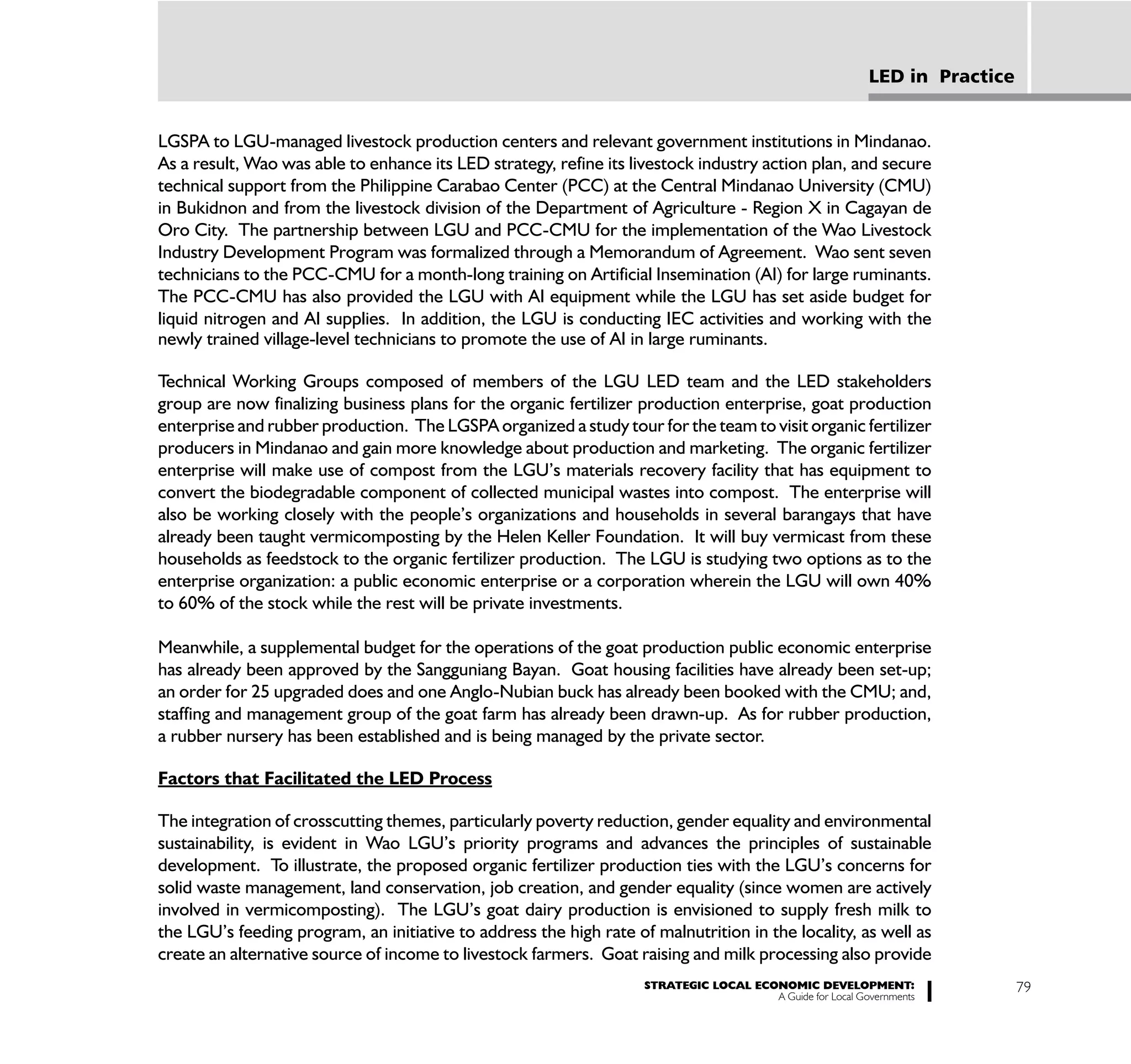 LED in Practice


LGSPA to LGU-managed livestock production centers and relevant government institutions in Mindanao.
As a result, Wao was able to enhance its LED strategy, refine its livestock industry action plan, and secure
technical support from the Philippine Carabao Center (PCC) at the Central Mindanao University (CMU)
in Bukidnon and from the livestock division of the Department of Agriculture - Region X in Cagayan de
Oro City. The partnership between LGU and PCC-CMU for the implementation of the Wao Livestock
Industry Development Program was formalized through a Memorandum of Agreement. Wao sent seven
technicians to the PCC-CMU for a month-long training on Artificial Insemination (AI) for large ruminants.
The PCC-CMU has also provided the LGU with AI equipment while the LGU has set aside budget for
liquid nitrogen and AI supplies. In addition, the LGU is conducting IEC activities and working with the
newly trained village-level technicians to promote the use of AI in large ruminants.

Technical Working Groups composed of members of the LGU LED team and the LED stakeholders
group are now finalizing business plans for the organic fertilizer production enterprise, goat production
enterprise and rubber production. The LGSPA organized a study tour for the team to visit organic fertilizer
producers in Mindanao and gain more knowledge about production and marketing. The organic fertilizer
enterprise will make use of compost from the LGU’s materials recovery facility that has equipment to
convert the biodegradable component of collected municipal wastes into compost. The enterprise will
also be working closely with the people’s organizations and households in several barangays that have
already been taught vermicomposting by the Helen Keller Foundation. It will buy vermicast from these
households as feedstock to the organic fertilizer production. The LGU is studying two options as to the
enterprise organization: a public economic enterprise or a corporation wherein the LGU will own 40%
to 60% of the stock while the rest will be private investments.

Meanwhile, a supplemental budget for the operations of the goat production public economic enterprise
has already been approved by the Sangguniang Bayan. Goat housing facilities have already been set-up;
an order for 25 upgraded does and one Anglo-Nubian buck has already been booked with the CMU; and,
staffing and management group of the goat farm has already been drawn-up. As for rubber production,
a rubber nursery has been established and is being managed by the private sector.

Factors that Facilitated the LED Process

The integration of crosscutting themes, particularly poverty reduction, gender equality and environmental
sustainability, is evident in Wao LGU’s priority programs and advances the principles of sustainable
development. To illustrate, the proposed organic fertilizer production ties with the LGU’s concerns for
solid waste management, land conservation, job creation, and gender equality (since women are actively
involved in vermicomposting). The LGU’s goat dairy production is envisioned to supply fresh milk to
the LGU’s feeding program, an initiative to address the high rate of malnutrition in the locality, as well as
create an alternative source of income to livestock farmers. Goat raising and milk processing also provide
                                                                    STRATEGIC LOCAL ECONOMIC DEVELOPMENT:                    79
                                                                                       A Guide for Local Governments
 