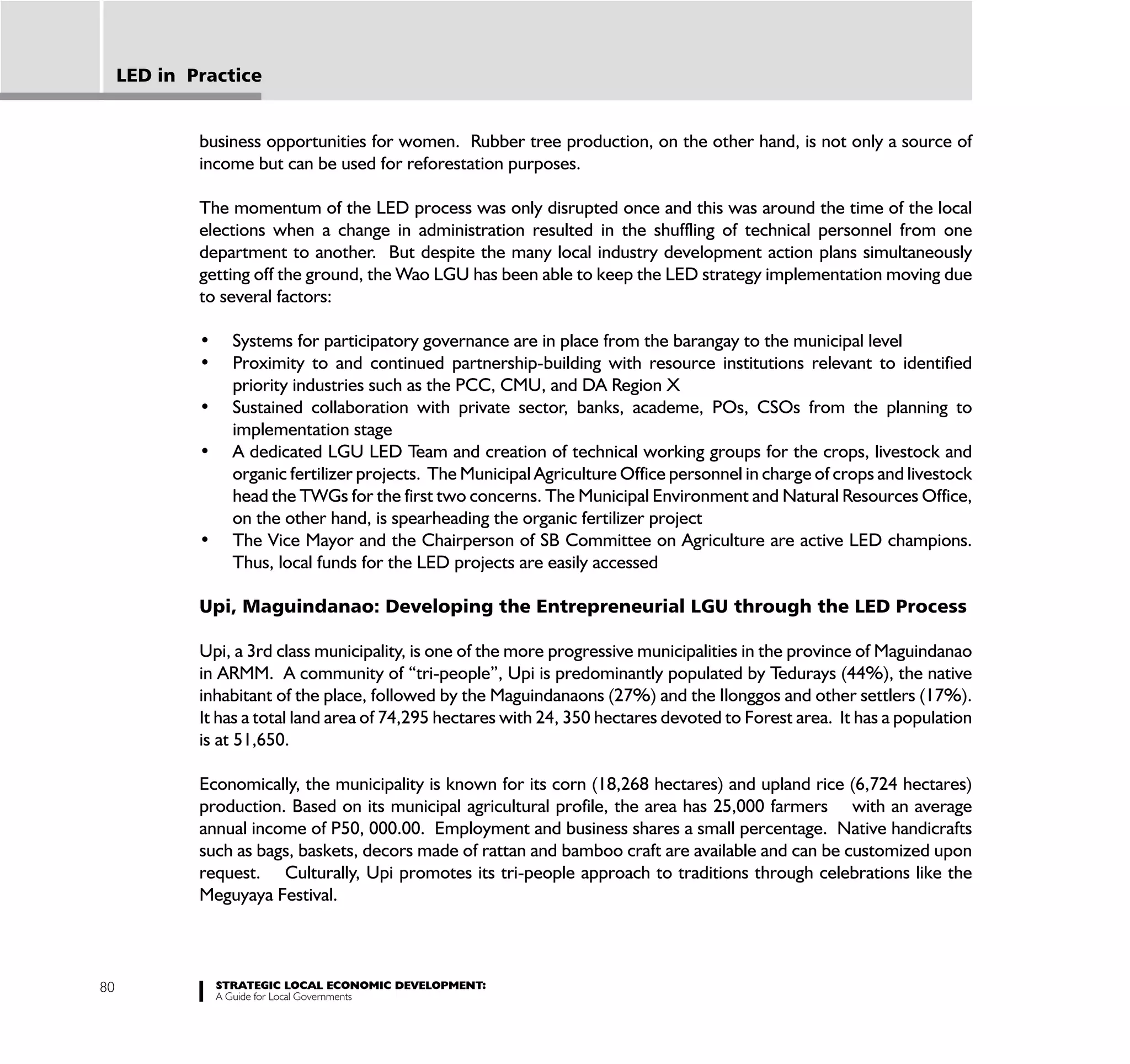 LED in Practice


             business opportunities for women. Rubber tree production, on the other hand, is not only a source of
             income but can be used for reforestation purposes.

             The momentum of the LED process was only disrupted once and this was around the time of the local
             elections when a change in administration resulted in the shuffling of technical personnel from one
             department to another. But despite the many local industry development action plans simultaneously
             getting off the ground, the Wao LGU has been able to keep the LED strategy implementation moving due
             to several factors:



                 priority industries such as the PCC, CMU, and DA Region X

                 implementation stage

                 organic fertilizer projects. The Municipal Agriculture Office personnel in charge of crops and livestock
                 head the TWGs for the first two concerns. The Municipal Environment and Natural Resources Office,
                 on the other hand, is spearheading the organic fertilizer project

                 Thus, local funds for the LED projects are easily accessed

             Upi, Maguindanao: Developing the Entrepreneurial LGU through the LED Process

             Upi, a 3rd class municipality, is one of the more progressive municipalities in the province of Maguindanao
             in ARMM. A community of “tri-people”, Upi is predominantly populated by Tedurays (44%), the native
             inhabitant of the place, followed by the Maguindanaons (27%) and the Ilonggos and other settlers (17%).
             It has a total land area of 74,295 hectares with 24, 350 hectares devoted to Forest area. It has a population
             is at 51,650.

             Economically, the municipality is known for its corn (18,268 hectares) and upland rice (6,724 hectares)
             production. Based on its municipal agricultural profile, the area has 25,000 farmers with an average
             annual income of P50, 000.00. Employment and business shares a small percentage. Native handicrafts
             such as bags, baskets, decors made of rattan and bamboo craft are available and can be customized upon
             request. Culturally, Upi promotes its tri-people approach to traditions through celebrations like the
             Meguyaya Festival.



80             STRATEGIC LOCAL ECONOMIC DEVELOPMENT:
               A Guide for Local Governments
 