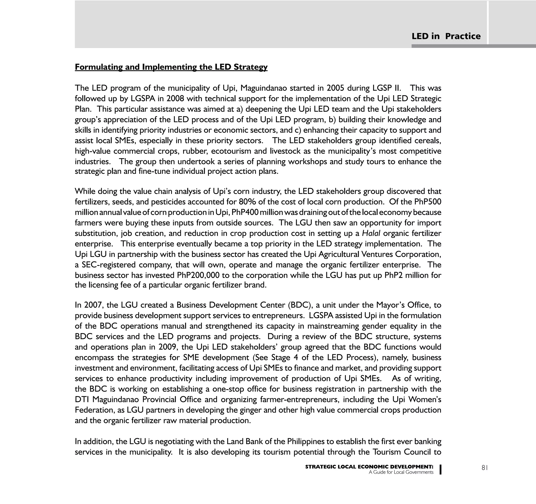 LED in Practice


Formulating and Implementing the LED Strategy

The LED program of the municipality of Upi, Maguindanao started in 2005 during LGSP II. This was
followed up by LGSPA in 2008 with technical support for the implementation of the Upi LED Strategic
Plan. This particular assistance was aimed at a) deepening the Upi LED team and the Upi stakeholders
group’s appreciation of the LED process and of the Upi LED program, b) building their knowledge and
skills in identifying priority industries or economic sectors, and c) enhancing their capacity to support and
assist local SMEs, especially in these priority sectors. The LED stakeholders group identified cereals,
high-value commercial crops, rubber, ecotourism and livestock as the municipality’s most competitive
industries. The group then undertook a series of planning workshops and study tours to enhance the
strategic plan and fine-tune individual project action plans.

While doing the value chain analysis of Upi’s corn industry, the LED stakeholders group discovered that
fertilizers, seeds, and pesticides accounted for 80% of the cost of local corn production. Of the PhP500
million annual value of corn production in Upi, PhP400 million was draining out of the local economy because
farmers were buying these inputs from outside sources. The LGU then saw an opportunity for import
substitution, job creation, and reduction in crop production cost in setting up a Halal organic fertilizer
enterprise. This enterprise eventually became a top priority in the LED strategy implementation. The
Upi LGU in partnership with the business sector has created the Upi Agricultural Ventures Corporation,
a SEC-registered company, that will own, operate and manage the organic fertilizer enterprise. The
business sector has invested PhP200,000 to the corporation while the LGU has put up PhP2 million for
the licensing fee of a particular organic fertilizer brand.

In 2007, the LGU created a Business Development Center (BDC), a unit under the Mayor’s Office, to
provide business development support services to entrepreneurs. LGSPA assisted Upi in the formulation
of the BDC operations manual and strengthened its capacity in mainstreaming gender equality in the
BDC services and the LED programs and projects. During a review of the BDC structure, systems
and operations plan in 2009, the Upi LED stakeholders’ group agreed that the BDC functions would
encompass the strategies for SME development (See Stage 4 of the LED Process), namely, business
investment and environment, facilitating access of Upi SMEs to finance and market, and providing support
services to enhance productivity including improvement of production of Upi SMEs. As of writing,
the BDC is working on establishing a one-stop office for business registration in partnership with the
DTI Maguindanao Provincial Office and organizing farmer-entrepreneurs, including the Upi Women’s
Federation, as LGU partners in developing the ginger and other high value commercial crops production
and the organic fertilizer raw material production.

In addition, the LGU is negotiating with the Land Bank of the Philippines to establish the first ever banking
services in the municipality. It is also developing its tourism potential through the Tourism Council to
                                                                    STRATEGIC LOCAL ECONOMIC DEVELOPMENT:                    81
                                                                                       A Guide for Local Governments
 