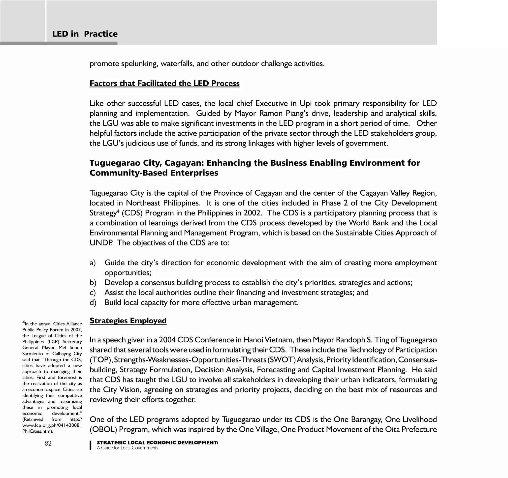 LED in Practice


                                 promote spelunking, waterfalls, and other outdoor challenge activities.

                                 Factors that Facilitated the LED Process

                                 Like other successful LED cases, the local chief Executive in Upi took primary responsibility for LED
                                 planning and implementation. Guided by Mayor Ramon Piang’s drive, leadership and analytical skills,
                                 the LGU was able to make significant investments in the LED program in a short period of time. Other
                                 helpful factors include the active participation of the private sector through the LED stakeholders group,
                                 the LGU’s judicious use of funds, and its strong linkages with higher levels of government.

                                 Tuguegarao City, Cagayan: Enhancing the Business Enabling Environment for
                                 Community-Based Enterprises

                                 Tuguegarao City is the capital of the Province of Cagayan and the center of the Cagayan Valley Region,
                                 located in Northeast Philippines. It is one of the cities included in Phase 2 of the City Development
                                 Strategy4 (CDS) Program in the Philippines in 2002. The CDS is a participatory planning process that is
                                 a combination of learnings derived from the CDS process developed by the World Bank and the Local
                                 Environmental Planning and Management Program, which is based on the Sustainable Cities Approach of
                                 UNDP The objectives of the CDS are to:
                                       .

                                 a) Guide the city’s direction for economic development with the aim of creating more employment
                                    opportunities;
                                 b) Develop a consensus building process to establish the city’s priorities, strategies and actions;
                                 c) Assist the local authorities outline their financing and investment strategies; and
                                 d) Build local capacity for more effective urban management.

4In the annual Cities Alliance   Strategies Employed
Public Policy Forum in 2007,
the League of Cities of the
Philippines (LCP) Secretary      In a speech given in a 2004 CDS Conference in Hanoi Vietnam, then Mayor Randoph S. Ting of Tuguegarao
General Mayor Mel Senen
Sarmiento of Calbayog City
                                 shared that several tools were used in formulating their CDS. These include the Technology of Participation
said that “Through the CDS,      (TOP), Strengths-Weaknesses-Opportunities-Threats (SWOT) Analysis, Priority Identification, Consensus-
cities have adopted a new
approach to managing their       building, Strategy Formulation, Decision Analysis, Forecasting and Capital Investment Planning. He said
cities. First and foremost is
the realization of the city as
                                 that CDS has taught the LGU to involve all stakeholders in developing their urban indicators, formulating
an economic space. Cities are    the City Vision, agreeing on strategies and priority projects, deciding on the best mix of resources and
identifying their competitive
advantages and maximizing        reviewing their efforts together.
these in promoting local
economic        development.”
(Retrieved      from   http://   One of the LED programs adopted by Tuguegarao under its CDS is the One Barangay, One Livelihood
www.lcp.org.ph/04142008_
PhilCities.htm).                 (OBOL) Program, which was inspired by the One Village, One Product Movement of the Oita Prefecture
           82                         STRATEGIC LOCAL ECONOMIC DEVELOPMENT:
                                      A Guide for Local Governments
 