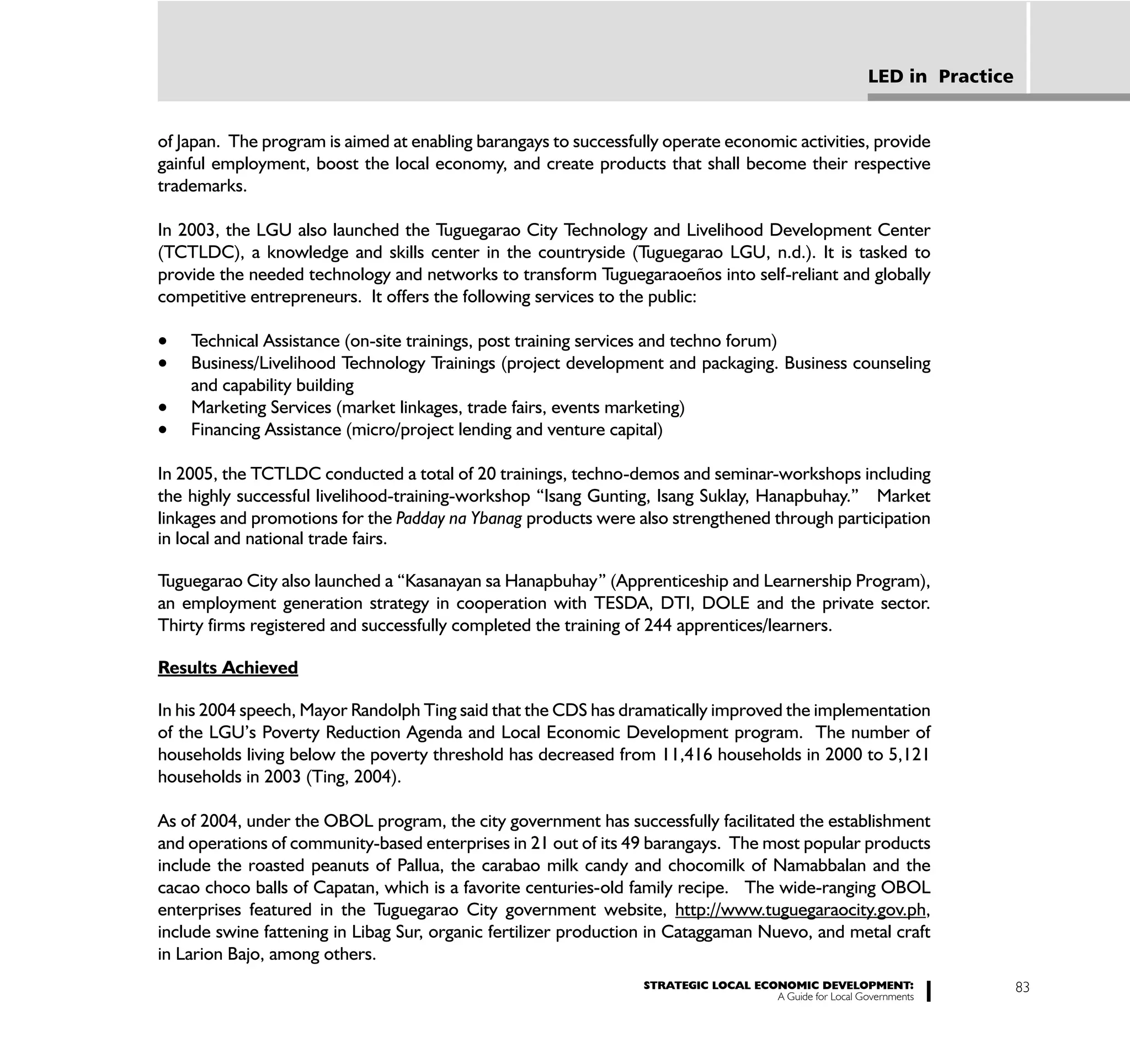 LED in Practice


of Japan. The program is aimed at enabling barangays to successfully operate economic activities, provide
gainful employment, boost the local economy, and create products that shall become their respective
trademarks.

In 2003, the LGU also launched the Tuguegarao City Technology and Livelihood Development Center
(TCTLDC), a knowledge and skills center in the countryside (Tuguegarao LGU, n.d.). It is tasked to
provide the needed technology and networks to transform Tuguegaraoeños into self-reliant and globally
competitive entrepreneurs. It offers the following services to the public:

    Technical Assistance (on-site trainings, post training services and techno forum)
    Business/Livelihood Technology Trainings (project development and packaging. Business counseling
    and capability building
    Marketing Services (market linkages, trade fairs, events marketing)
    Financing Assistance (micro/project lending and venture capital)

In 2005, the TCTLDC conducted a total of 20 trainings, techno-demos and seminar-workshops including
the highly successful livelihood-training-workshop “Isang Gunting, Isang Suklay, Hanapbuhay.” Market
linkages and promotions for the Padday na Ybanag products were also strengthened through participation
in local and national trade fairs.

Tuguegarao City also launched a “Kasanayan sa Hanapbuhay” (Apprenticeship and Learnership Program),
an employment generation strategy in cooperation with TESDA, DTI, DOLE and the private sector.
Thirty firms registered and successfully completed the training of 244 apprentices/learners.

Results Achieved

In his 2004 speech, Mayor Randolph Ting said that the CDS has dramatically improved the implementation
of the LGU’s Poverty Reduction Agenda and Local Economic Development program. The number of
households living below the poverty threshold has decreased from 11,416 households in 2000 to 5,121
households in 2003 (Ting, 2004).

As of 2004, under the OBOL program, the city government has successfully facilitated the establishment
and operations of community-based enterprises in 21 out of its 49 barangays. The most popular products
include the roasted peanuts of Pallua, the carabao milk candy and chocomilk of Namabbalan and the
cacao choco balls of Capatan, which is a favorite centuries-old family recipe. The wide-ranging OBOL
enterprises featured in the Tuguegarao City government website, http://www.tuguegaraocity.gov.ph,
include swine fattening in Libag Sur, organic fertilizer production in Cataggaman Nuevo, and metal craft
in Larion Bajo, among others.
                                                                  STRATEGIC LOCAL ECONOMIC DEVELOPMENT:                    83
                                                                                     A Guide for Local Governments
 