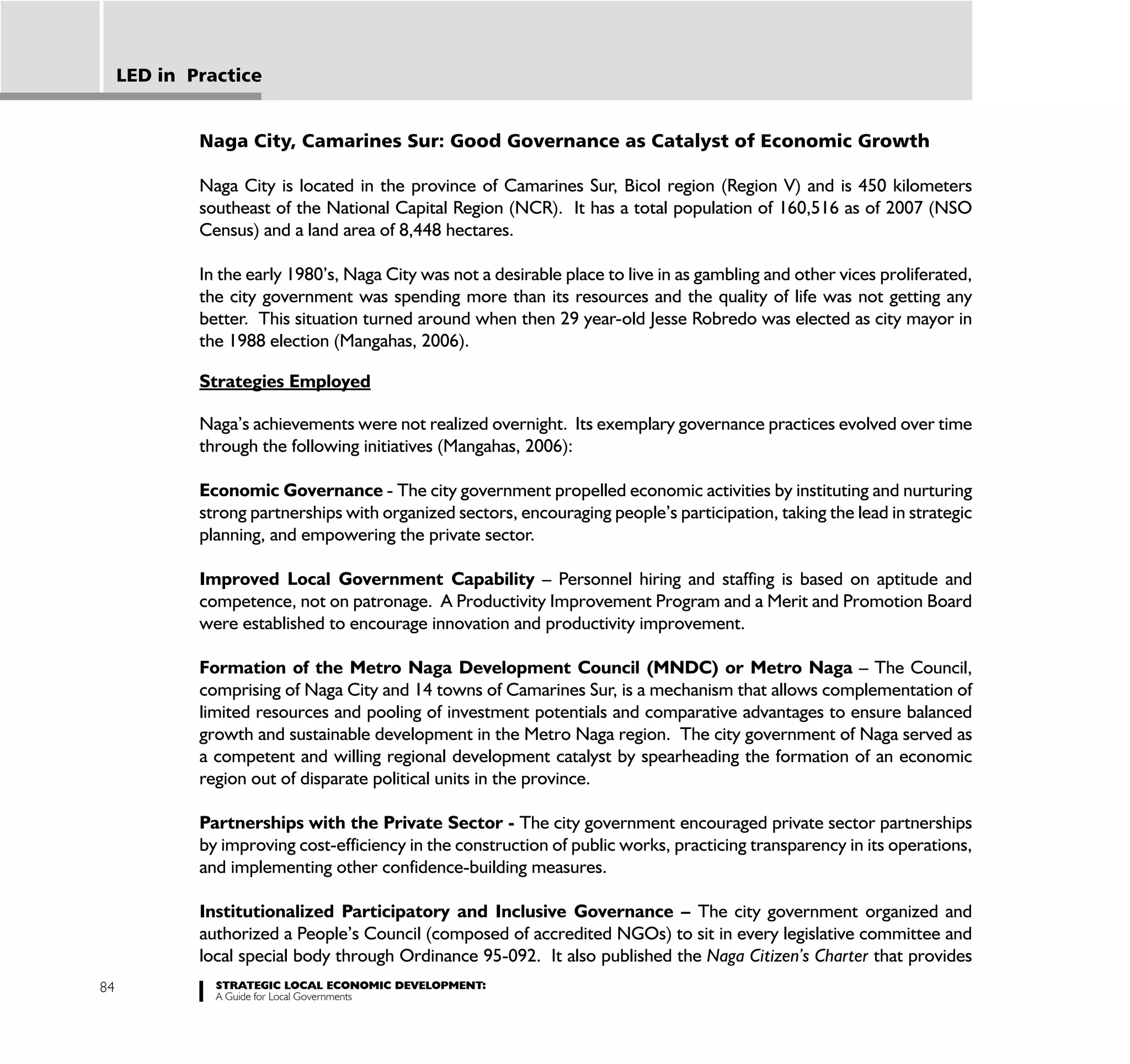 LED in Practice


             Naga City, Camarines Sur: Good Governance as Catalyst of Economic Growth

             Naga City is located in the province of Camarines Sur, Bicol region (Region V) and is 450 kilometers
             southeast of the National Capital Region (NCR). It has a total population of 160,516 as of 2007 (NSO
             Census) and a land area of 8,448 hectares.

             In the early 1980’s, Naga City was not a desirable place to live in as gambling and other vices proliferated,
             the city government was spending more than its resources and the quality of life was not getting any
             better. This situation turned around when then 29 year-old Jesse Robredo was elected as city mayor in
             the 1988 election (Mangahas, 2006).

             Strategies Employed

             Naga’s achievements were not realized overnight. Its exemplary governance practices evolved over time
             through the following initiatives (Mangahas, 2006):

             Economic Governance - The city government propelled economic activities by instituting and nurturing
             strong partnerships with organized sectors, encouraging people’s participation, taking the lead in strategic
             planning, and empowering the private sector.

             Improved Local Government Capability – Personnel hiring and staffing is based on aptitude and
             competence, not on patronage. A Productivity Improvement Program and a Merit and Promotion Board
             were established to encourage innovation and productivity improvement.

             Formation of the Metro Naga Development Council (MNDC) or Metro Naga – The Council,
             comprising of Naga City and 14 towns of Camarines Sur, is a mechanism that allows complementation of
             limited resources and pooling of investment potentials and comparative advantages to ensure balanced
             growth and sustainable development in the Metro Naga region. The city government of Naga served as
             a competent and willing regional development catalyst by spearheading the formation of an economic
             region out of disparate political units in the province.

             Partnerships with the Private Sector - The city government encouraged private sector partnerships
             by improving cost-efficiency in the construction of public works, practicing transparency in its operations,
             and implementing other confidence-building measures.

             Institutionalized Participatory and Inclusive Governance – The city government organized and
             authorized a People’s Council (composed of accredited NGOs) to sit in every legislative committee and
             local special body through Ordinance 95-092. It also published the Naga Citizen’s Charter that provides
84             STRATEGIC LOCAL ECONOMIC DEVELOPMENT:
               A Guide for Local Governments
 