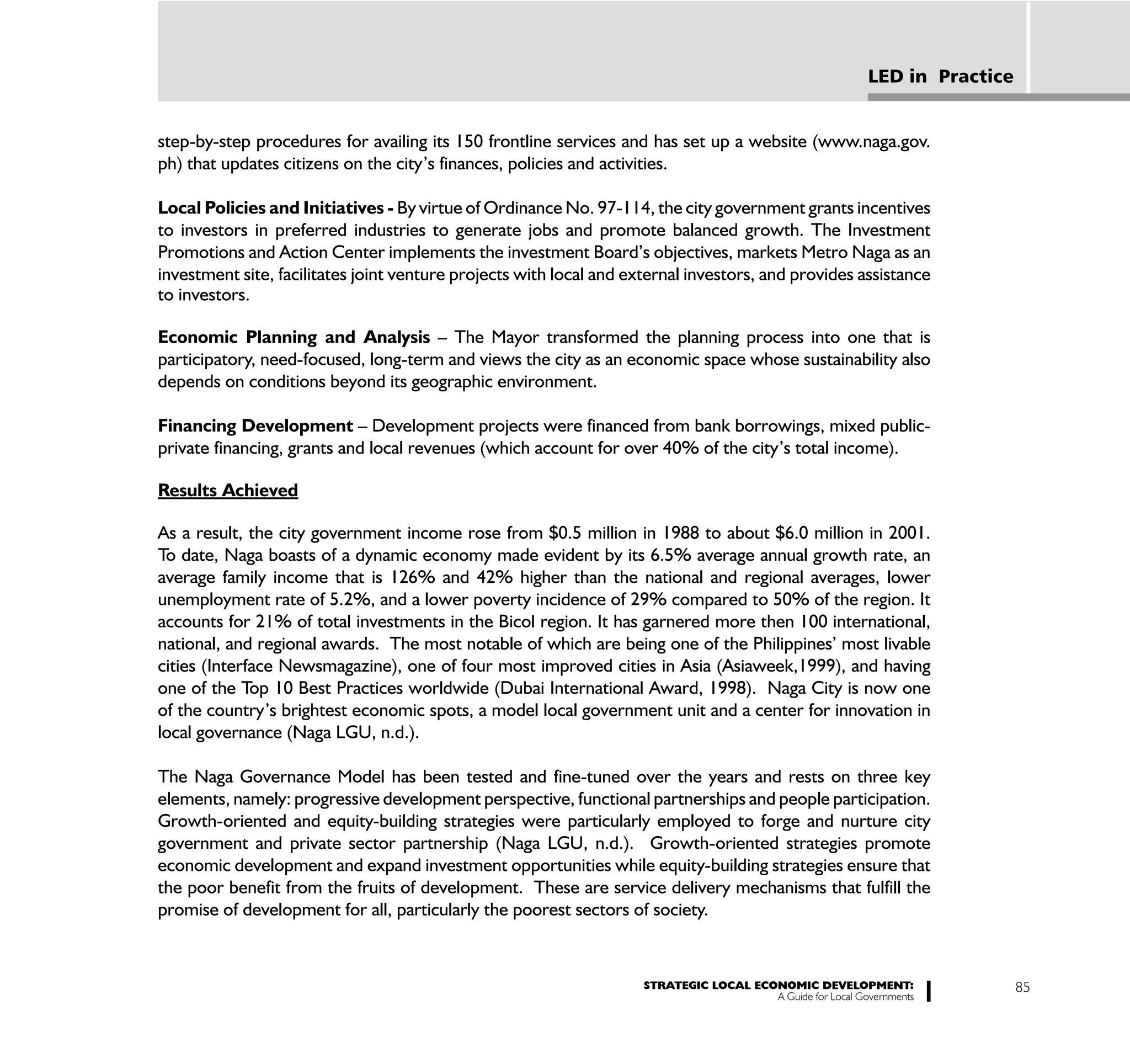 LED in Practice


step-by-step procedures for availing its 150 frontline services and has set up a website (www.naga.gov.
ph) that updates citizens on the city’s finances, policies and activities.

Local Policies and Initiatives - By virtue of Ordinance No. 97-114, the city government grants incentives
to investors in preferred industries to generate jobs and promote balanced growth. The Investment
Promotions and Action Center implements the investment Board’s objectives, markets Metro Naga as an
investment site, facilitates joint venture projects with local and external investors, and provides assistance
to investors.

Economic Planning and Analysis – The Mayor transformed the planning process into one that is
participatory, need-focused, long-term and views the city as an economic space whose sustainability also
depends on conditions beyond its geographic environment.

Financing Development – Development projects were financed from bank borrowings, mixed public-
private financing, grants and local revenues (which account for over 40% of the city’s total income).

Results Achieved

As a result, the city government income rose from $0.5 million in 1988 to about $6.0 million in 2001.
To date, Naga boasts of a dynamic economy made evident by its 6.5% average annual growth rate, an
average family income that is 126% and 42% higher than the national and regional averages, lower
unemployment rate of 5.2%, and a lower poverty incidence of 29% compared to 50% of the region. It
accounts for 21% of total investments in the Bicol region. It has garnered more then 100 international,
national, and regional awards. The most notable of which are being one of the Philippines’ most livable
cities (Interface Newsmagazine), one of four most improved cities in Asia (Asiaweek,1999), and having
one of the Top 10 Best Practices worldwide (Dubai International Award, 1998). Naga City is now one
of the country’s brightest economic spots, a model local government unit and a center for innovation in
local governance (Naga LGU, n.d.).

The Naga Governance Model has been tested and fine-tuned over the years and rests on three key
elements, namely: progressive development perspective, functional partnerships and people participation.
Growth-oriented and equity-building strategies were particularly employed to forge and nurture city
government and private sector partnership (Naga LGU, n.d.). Growth-oriented strategies promote
economic development and expand investment opportunities while equity-building strategies ensure that
the poor benefit from the fruits of development. These are service delivery mechanisms that fulfill the
promise of development for all, particularly the poorest sectors of society.


                                                                     STRATEGIC LOCAL ECONOMIC DEVELOPMENT:                    85
                                                                                        A Guide for Local Governments
 