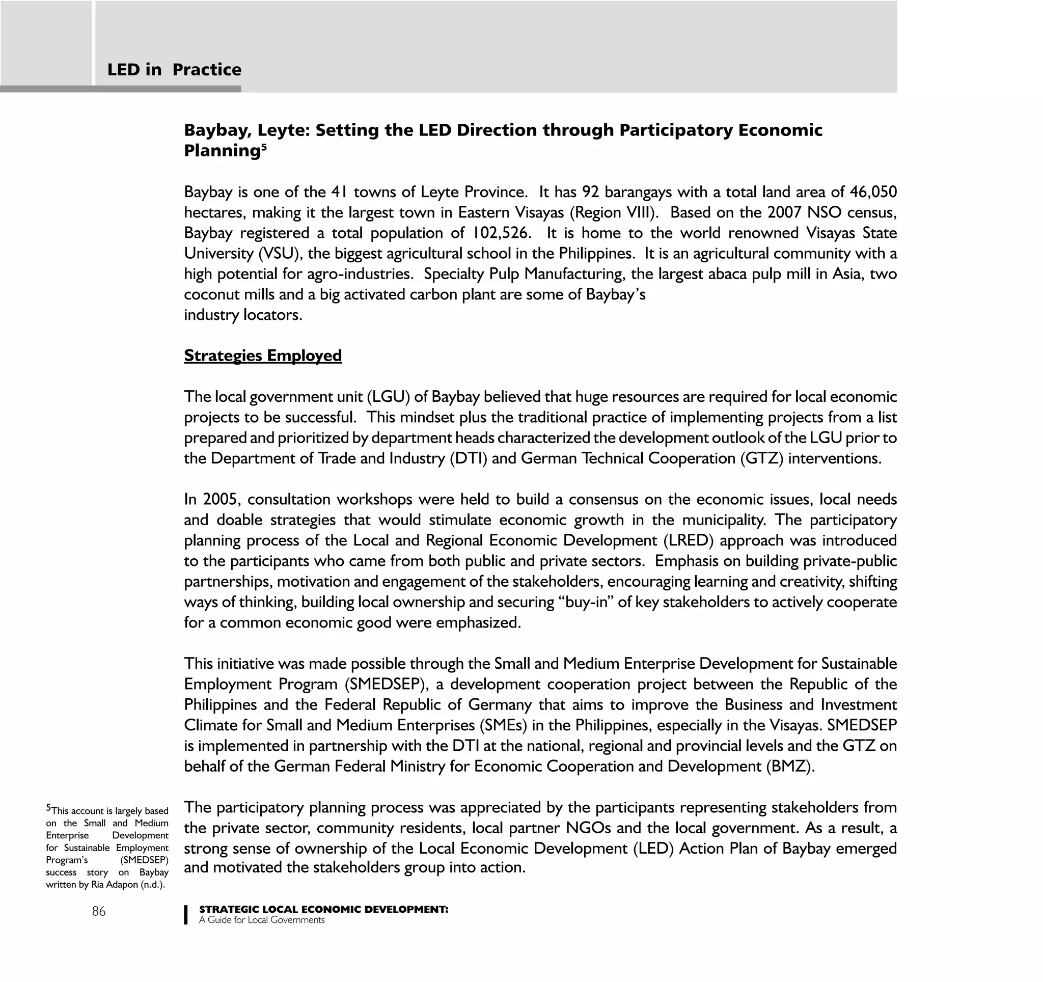 LED in Practice


                                 Baybay, Leyte: Setting the LED Direction through Participatory Economic
                                 Planning5

                                 Baybay is one of the 41 towns of Leyte Province. It has 92 barangays with a total land area of 46,050
                                 hectares, making it the largest town in Eastern Visayas (Region VIII). Based on the 2007 NSO census,
                                 Baybay registered a total population of 102,526. It is home to the world renowned Visayas State
                                 University (VSU), the biggest agricultural school in the Philippines. It is an agricultural community with a
                                 high potential for agro-industries. Specialty Pulp Manufacturing, the largest abaca pulp mill in Asia, two
                                 coconut mills and a big activated carbon plant are some of Baybay’s
                                 industry locators.

                                 Strategies Employed

                                 The local government unit (LGU) of Baybay believed that huge resources are required for local economic
                                 projects to be successful. This mindset plus the traditional practice of implementing projects from a list
                                 prepared and prioritized by department heads characterized the development outlook of the LGU prior to
                                 the Department of Trade and Industry (DTI) and German Technical Cooperation (GTZ) interventions.

                                 In 2005, consultation workshops were held to build a consensus on the economic issues, local needs
                                 and doable strategies that would stimulate economic growth in the municipality. The participatory
                                 planning process of the Local and Regional Economic Development (LRED) approach was introduced
                                 to the participants who came from both public and private sectors. Emphasis on building private-public
                                 partnerships, motivation and engagement of the stakeholders, encouraging learning and creativity, shifting
                                 ways of thinking, building local ownership and securing “buy-in” of key stakeholders to actively cooperate
                                 for a common economic good were emphasized.

                                 This initiative was made possible through the Small and Medium Enterprise Development for Sustainable
                                 Employment Program (SMEDSEP), a development cooperation project between the Republic of the
                                 Philippines and the Federal Republic of Germany that aims to improve the Business and Investment
                                 Climate for Small and Medium Enterprises (SMEs) in the Philippines, especially in the Visayas. SMEDSEP
                                 is implemented in partnership with the DTI at the national, regional and provincial levels and the GTZ on
                                 behalf of the German Federal Ministry for Economic Cooperation and Development (BMZ).

5This account is largely based   The participatory planning process was appreciated by the participants representing stakeholders from
on the Small and Medium
Enterprise      Development
                                 the private sector, community residents, local partner NGOs and the local government. As a result, a
for Sustainable Employment       strong sense of ownership of the Local Economic Development (LED) Action Plan of Baybay emerged
Program’s         (SMEDSEP)
success story on Baybay          and motivated the stakeholders group into action.
written by Ria Adapon (n.d.).

           86                      STRATEGIC LOCAL ECONOMIC DEVELOPMENT:
                                   A Guide for Local Governments
 