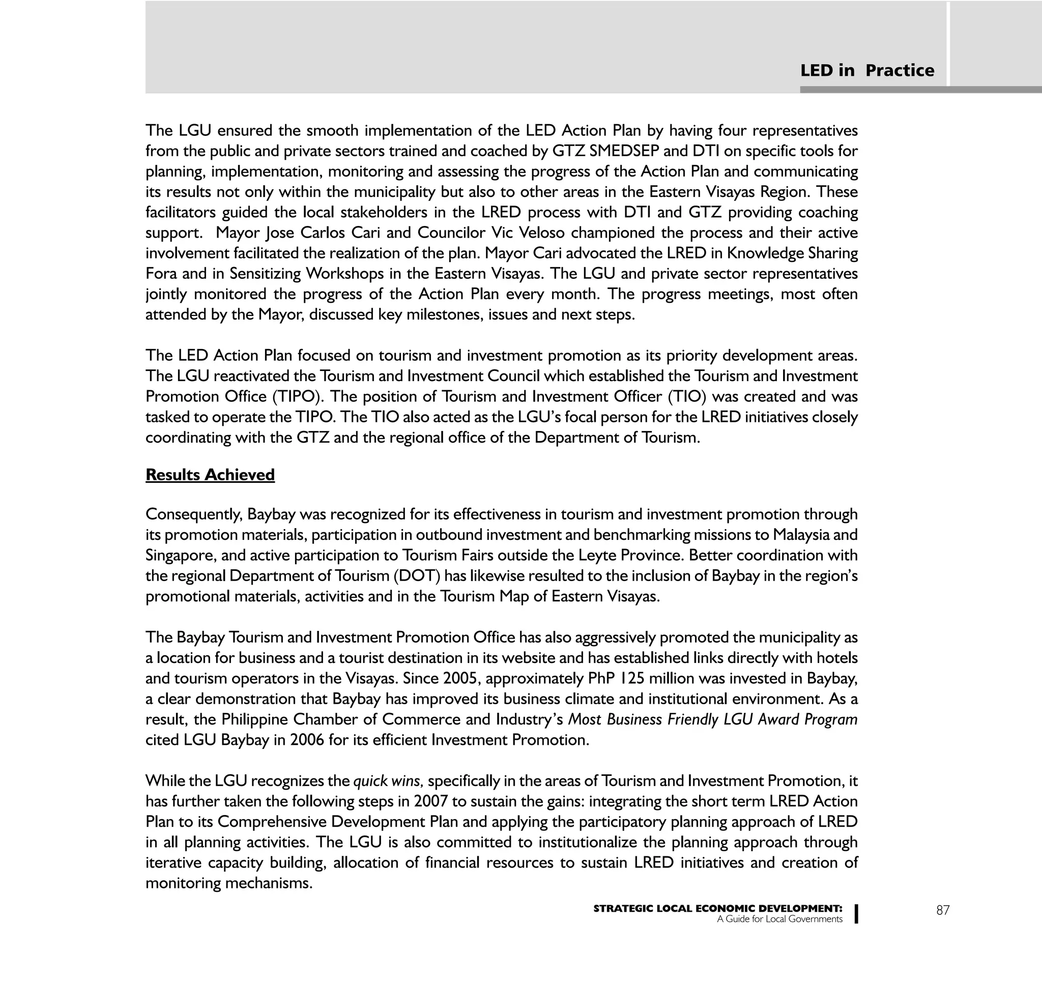 LED in Practice


The LGU ensured the smooth implementation of the LED Action Plan by having four representatives
from the public and private sectors trained and coached by GTZ SMEDSEP and DTI on specific tools for
planning, implementation, monitoring and assessing the progress of the Action Plan and communicating
its results not only within the municipality but also to other areas in the Eastern Visayas Region. These
facilitators guided the local stakeholders in the LRED process with DTI and GTZ providing coaching
support. Mayor Jose Carlos Cari and Councilor Vic Veloso championed the process and their active
involvement facilitated the realization of the plan. Mayor Cari advocated the LRED in Knowledge Sharing
Fora and in Sensitizing Workshops in the Eastern Visayas. The LGU and private sector representatives
jointly monitored the progress of the Action Plan every month. The progress meetings, most often
attended by the Mayor, discussed key milestones, issues and next steps.

The LED Action Plan focused on tourism and investment promotion as its priority development areas.
The LGU reactivated the Tourism and Investment Council which established the Tourism and Investment
Promotion Office (TIPO). The position of Tourism and Investment Officer (TIO) was created and was
tasked to operate the TIPO. The TIO also acted as the LGU’s focal person for the LRED initiatives closely
coordinating with the GTZ and the regional office of the Department of Tourism.

Results Achieved

Consequently, Baybay was recognized for its effectiveness in tourism and investment promotion through
its promotion materials, participation in outbound investment and benchmarking missions to Malaysia and
Singapore, and active participation to Tourism Fairs outside the Leyte Province. Better coordination with
the regional Department of Tourism (DOT) has likewise resulted to the inclusion of Baybay in the region’s
promotional materials, activities and in the Tourism Map of Eastern Visayas.

The Baybay Tourism and Investment Promotion Office has also aggressively promoted the municipality as
a location for business and a tourist destination in its website and has established links directly with hotels
and tourism operators in the Visayas. Since 2005, approximately PhP 125 million was invested in Baybay,
a clear demonstration that Baybay has improved its business climate and institutional environment. As a
result, the Philippine Chamber of Commerce and Industry’s Most Business Friendly LGU Award Program
cited LGU Baybay in 2006 for its efficient Investment Promotion.

While the LGU recognizes the quick wins, specifically in the areas of Tourism and Investment Promotion, it
has further taken the following steps in 2007 to sustain the gains: integrating the short term LRED Action
Plan to its Comprehensive Development Plan and applying the participatory planning approach of LRED
in all planning activities. The LGU is also committed to institutionalize the planning approach through
iterative capacity building, allocation of financial resources to sustain LRED initiatives and creation of
monitoring mechanisms.
                                                                     STRATEGIC LOCAL ECONOMIC DEVELOPMENT:                    87
                                                                                        A Guide for Local Governments
 