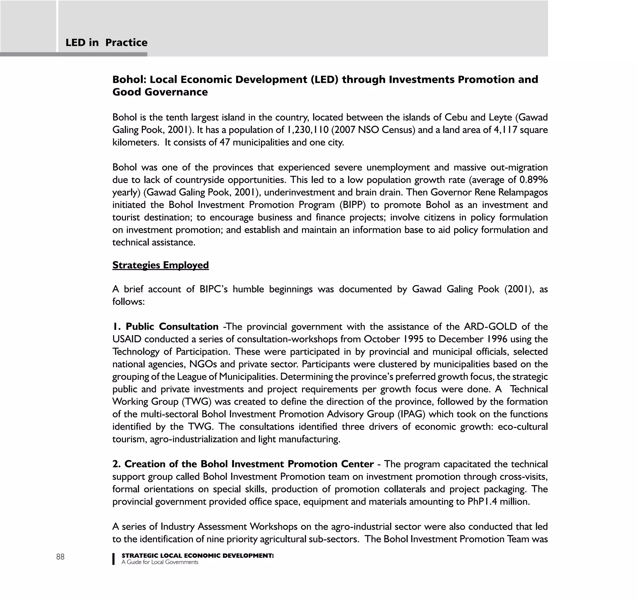 LED in Practice


             Bohol: Local Economic Development (LED) through Investments Promotion and
             Good Governance

             Bohol is the tenth largest island in the country, located between the islands of Cebu and Leyte (Gawad
             Galing Pook, 2001). It has a population of 1,230,110 (2007 NSO Census) and a land area of 4,117 square
             kilometers. It consists of 47 municipalities and one city.

             Bohol was one of the provinces that experienced severe unemployment and massive out-migration
             due to lack of countryside opportunities. This led to a low population growth rate (average of 0.89%
             yearly) (Gawad Galing Pook, 2001), underinvestment and brain drain. Then Governor Rene Relampagos
             initiated the Bohol Investment Promotion Program (BIPP) to promote Bohol as an investment and
             tourist destination; to encourage business and finance projects; involve citizens in policy formulation
             on investment promotion; and establish and maintain an information base to aid policy formulation and
             technical assistance.

             Strategies Employed

             A brief account of BIPC’s humble beginnings was documented by Gawad Galing Pook (2001), as
             follows:

             1. Public Consultation -The provincial government with the assistance of the ARD-GOLD of the
             USAID conducted a series of consultation-workshops from October 1995 to December 1996 using the
             Technology of Participation. These were participated in by provincial and municipal officials, selected
             national agencies, NGOs and private sector. Participants were clustered by municipalities based on the
             grouping of the League of Municipalities. Determining the province’s preferred growth focus, the strategic
             public and private investments and project requirements per growth focus were done. A Technical
             Working Group (TWG) was created to define the direction of the province, followed by the formation
             of the multi-sectoral Bohol Investment Promotion Advisory Group (IPAG) which took on the functions
             identified by the TWG. The consultations identified three drivers of economic growth: eco-cultural
             tourism, agro-industrialization and light manufacturing.

             2. Creation of the Bohol Investment Promotion Center - The program capacitated the technical
             support group called Bohol Investment Promotion team on investment promotion through cross-visits,
             formal orientations on special skills, production of promotion collaterals and project packaging. The
             provincial government provided office space, equipment and materials amounting to PhP1.4 million.

             A series of Industry Assessment Workshops on the agro-industrial sector were also conducted that led
             to the identification of nine priority agricultural sub-sectors. The Bohol Investment Promotion Team was
88             STRATEGIC LOCAL ECONOMIC DEVELOPMENT:
               A Guide for Local Governments
 