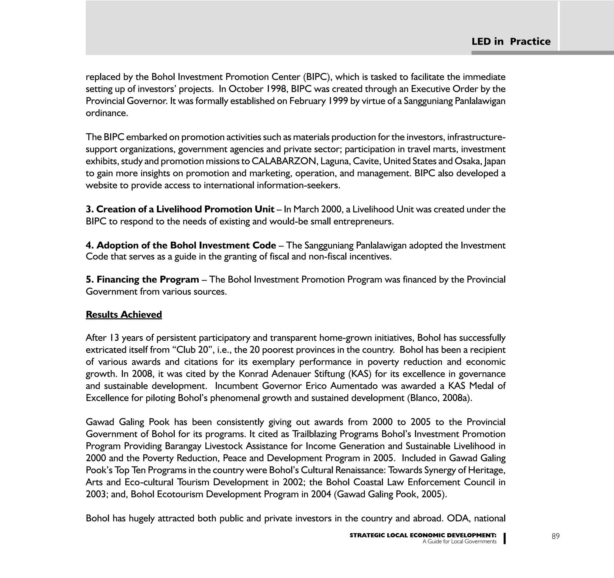 LED in Practice


replaced by the Bohol Investment Promotion Center (BIPC), which is tasked to facilitate the immediate
setting up of investors’ projects. In October 1998, BIPC was created through an Executive Order by the
Provincial Governor. It was formally established on February 1999 by virtue of a Sangguniang Panlalawigan
ordinance.

The BIPC embarked on promotion activities such as materials production for the investors, infrastructure-
support organizations, government agencies and private sector; participation in travel marts, investment
exhibits, study and promotion missions to CALABARZON, Laguna, Cavite, United States and Osaka, Japan
to gain more insights on promotion and marketing, operation, and management. BIPC also developed a
website to provide access to international information-seekers.

3. Creation of a Livelihood Promotion Unit – In March 2000, a Livelihood Unit was created under the
BIPC to respond to the needs of existing and would-be small entrepreneurs.

4. Adoption of the Bohol Investment Code – The Sangguniang Panlalawigan adopted the Investment
Code that serves as a guide in the granting of fiscal and non-fiscal incentives.

5. Financing the Program – The Bohol Investment Promotion Program was financed by the Provincial
Government from various sources.

Results Achieved

After 13 years of persistent participatory and transparent home-grown initiatives, Bohol has successfully
extricated itself from “Club 20”, i.e., the 20 poorest provinces in the country. Bohol has been a recipient
of various awards and citations for its exemplary performance in poverty reduction and economic
growth. In 2008, it was cited by the Konrad Adenauer Stiftung (KAS) for its excellence in governance
and sustainable development. Incumbent Governor Erico Aumentado was awarded a KAS Medal of
Excellence for piloting Bohol’s phenomenal growth and sustained development (Blanco, 2008a).

Gawad Galing Pook has been consistently giving out awards from 2000 to 2005 to the Provincial
Government of Bohol for its programs. It cited as Trailblazing Programs Bohol’s Investment Promotion
Program Providing Barangay Livestock Assistance for Income Generation and Sustainable Livelihood in
2000 and the Poverty Reduction, Peace and Development Program in 2005. Included in Gawad Galing
Pook’s Top Ten Programs in the country were Bohol’s Cultural Renaissance: Towards Synergy of Heritage,
Arts and Eco-cultural Tourism Development in 2002; the Bohol Coastal Law Enforcement Council in
2003; and, Bohol Ecotourism Development Program in 2004 (Gawad Galing Pook, 2005).

Bohol has hugely attracted both public and private investors in the country and abroad. ODA, national
                                                                   STRATEGIC LOCAL ECONOMIC DEVELOPMENT:                    89
                                                                                      A Guide for Local Governments
 