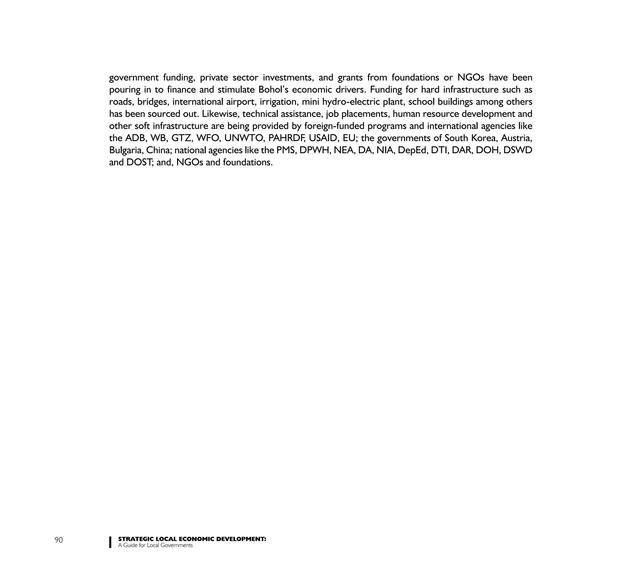 government funding, private sector investments, and grants from foundations or NGOs have been
     pouring in to finance and stimulate Bohol’s economic drivers. Funding for hard infrastructure such as
     roads, bridges, international airport, irrigation, mini hydro-electric plant, school buildings among others
     has been sourced out. Likewise, technical assistance, job placements, human resource development and
     other soft infrastructure are being provided by foreign-funded programs and international agencies like
     the ADB, WB, GTZ, WFO, UNWTO, PAHRDF, USAID, EU; the governments of South Korea, Austria,
     Bulgaria, China; national agencies like the PMS, DPWH, NEA, DA, NIA, DepEd, DTI, DAR, DOH, DSWD
     and DOST; and, NGOs and foundations.




90     STRATEGIC LOCAL ECONOMIC DEVELOPMENT:
       A Guide for Local Governments
 