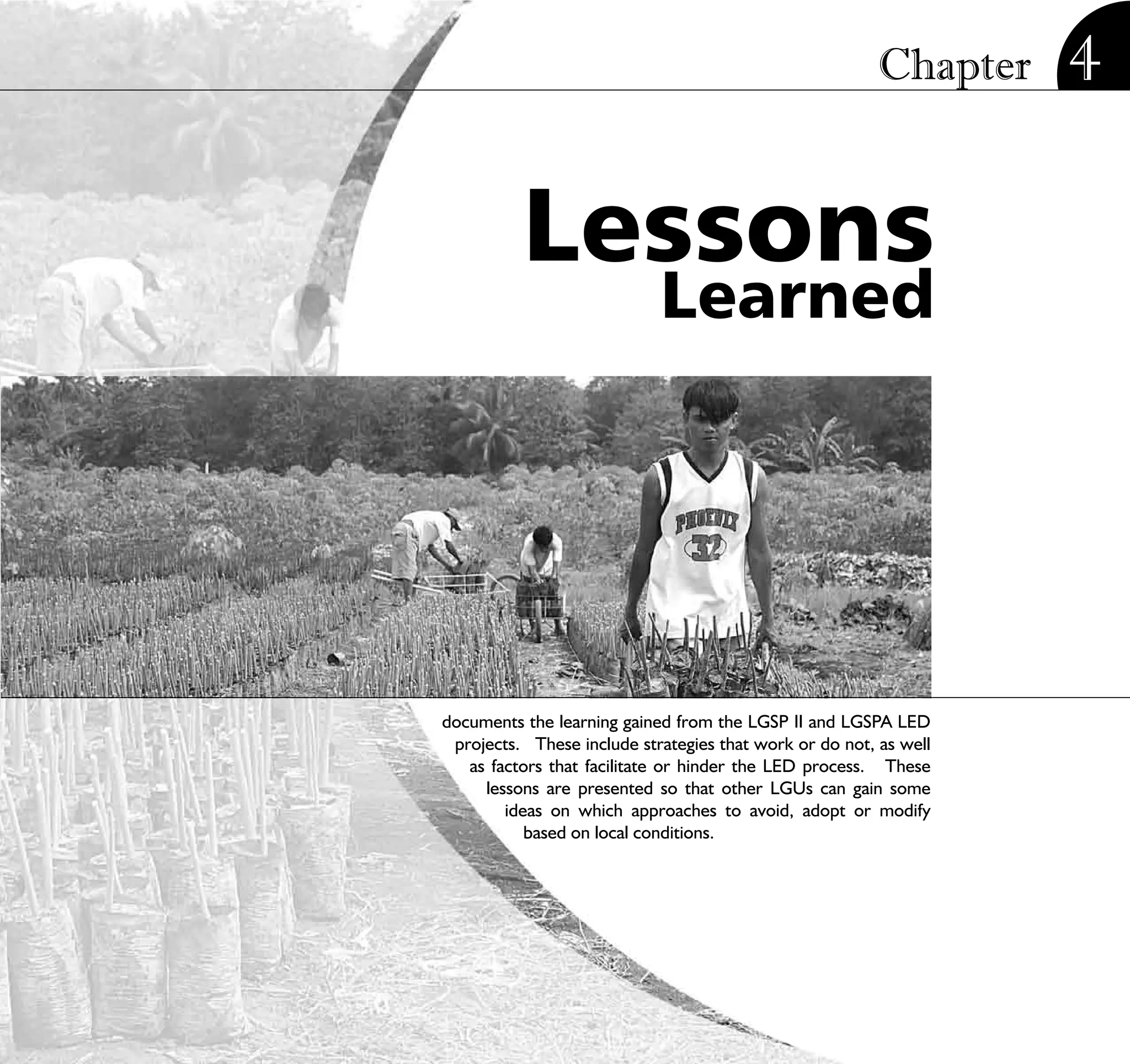Chapter        4

          Lessons
                            Learned




documents the learning gained from the LGSP II and LGSPA LED
 projects. These include strategies that work or do not, as well
   as factors that facilitate or hinder the LED process. These
     lessons are presented so that other LGUs can gain some
        ideas on which approaches to avoid, adopt or modify
           based on local conditions.




                          STRATEGIC LOCAL ECONOMIC DEVELOPMENT:              91
                                             A Guide for Local Governments
 