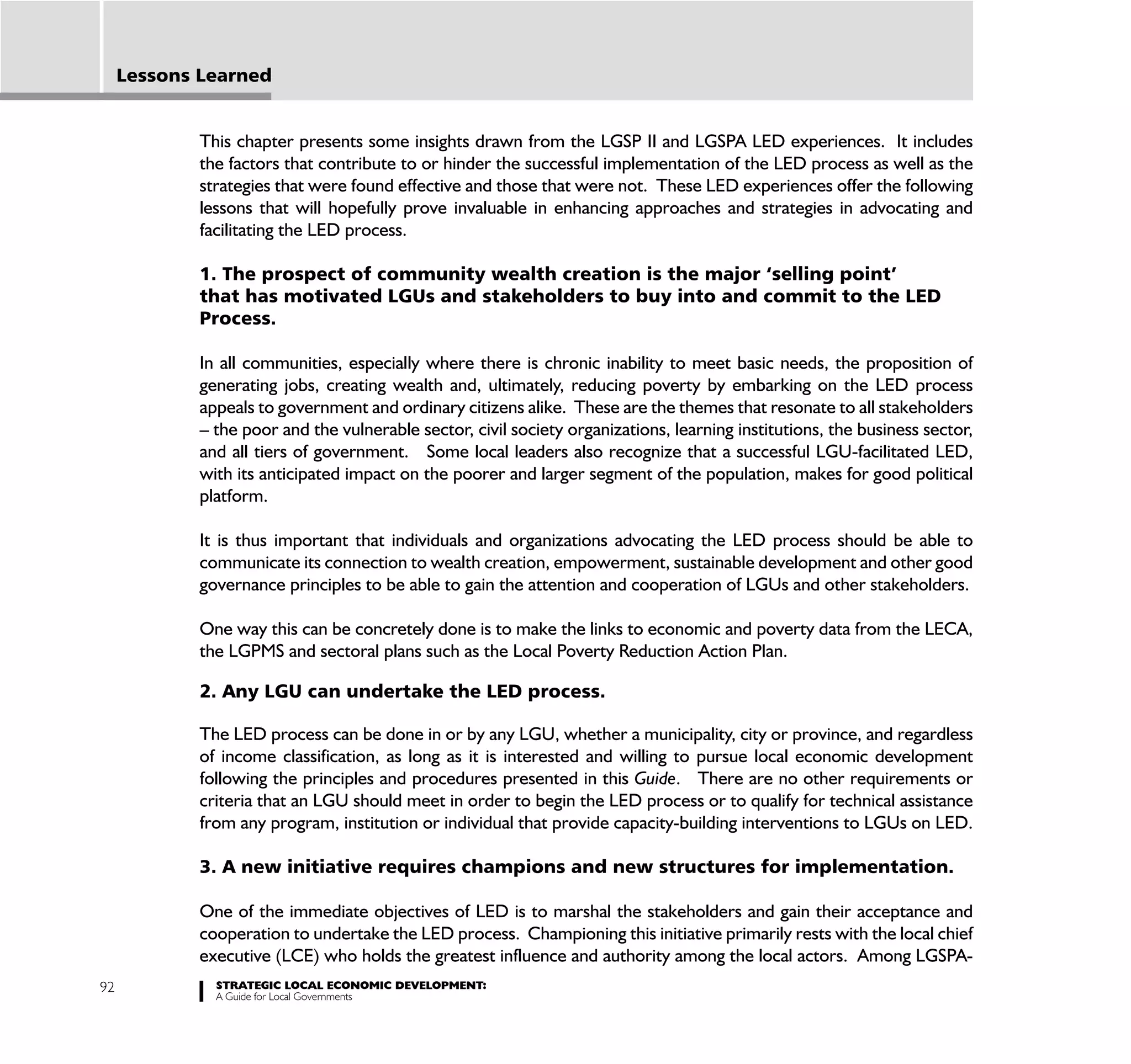 Lessons Learned


             This chapter presents some insights drawn from the LGSP II and LGSPA LED experiences. It includes
             the factors that contribute to or hinder the successful implementation of the LED process as well as the
             strategies that were found effective and those that were not. These LED experiences offer the following
             lessons that will hopefully prove invaluable in enhancing approaches and strategies in advocating and
             facilitating the LED process.

             1. The prospect of community wealth creation is the major ‘selling point’
             that has motivated LGUs and stakeholders to buy into and commit to the LED
             Process.

             In all communities, especially where there is chronic inability to meet basic needs, the proposition of
             generating jobs, creating wealth and, ultimately, reducing poverty by embarking on the LED process
             appeals to government and ordinary citizens alike. These are the themes that resonate to all stakeholders
             – the poor and the vulnerable sector, civil society organizations, learning institutions, the business sector,
             and all tiers of government. Some local leaders also recognize that a successful LGU-facilitated LED,
             with its anticipated impact on the poorer and larger segment of the population, makes for good political
             platform.

             It is thus important that individuals and organizations advocating the LED process should be able to
             communicate its connection to wealth creation, empowerment, sustainable development and other good
             governance principles to be able to gain the attention and cooperation of LGUs and other stakeholders.

             One way this can be concretely done is to make the links to economic and poverty data from the LECA,
             the LGPMS and sectoral plans such as the Local Poverty Reduction Action Plan.

             2. Any LGU can undertake the LED process.

             The LED process can be done in or by any LGU, whether a municipality, city or province, and regardless
             of income classification, as long as it is interested and willing to pursue local economic development
             following the principles and procedures presented in this Guide. There are no other requirements or
             criteria that an LGU should meet in order to begin the LED process or to qualify for technical assistance
             from any program, institution or individual that provide capacity-building interventions to LGUs on LED.

             3. A new initiative requires champions and new structures for implementation.

             One of the immediate objectives of LED is to marshal the stakeholders and gain their acceptance and
             cooperation to undertake the LED process. Championing this initiative primarily rests with the local chief
             executive (LCE) who holds the greatest influence and authority among the local actors. Among LGSPA-
92             STRATEGIC LOCAL ECONOMIC DEVELOPMENT:
               A Guide for Local Governments
 