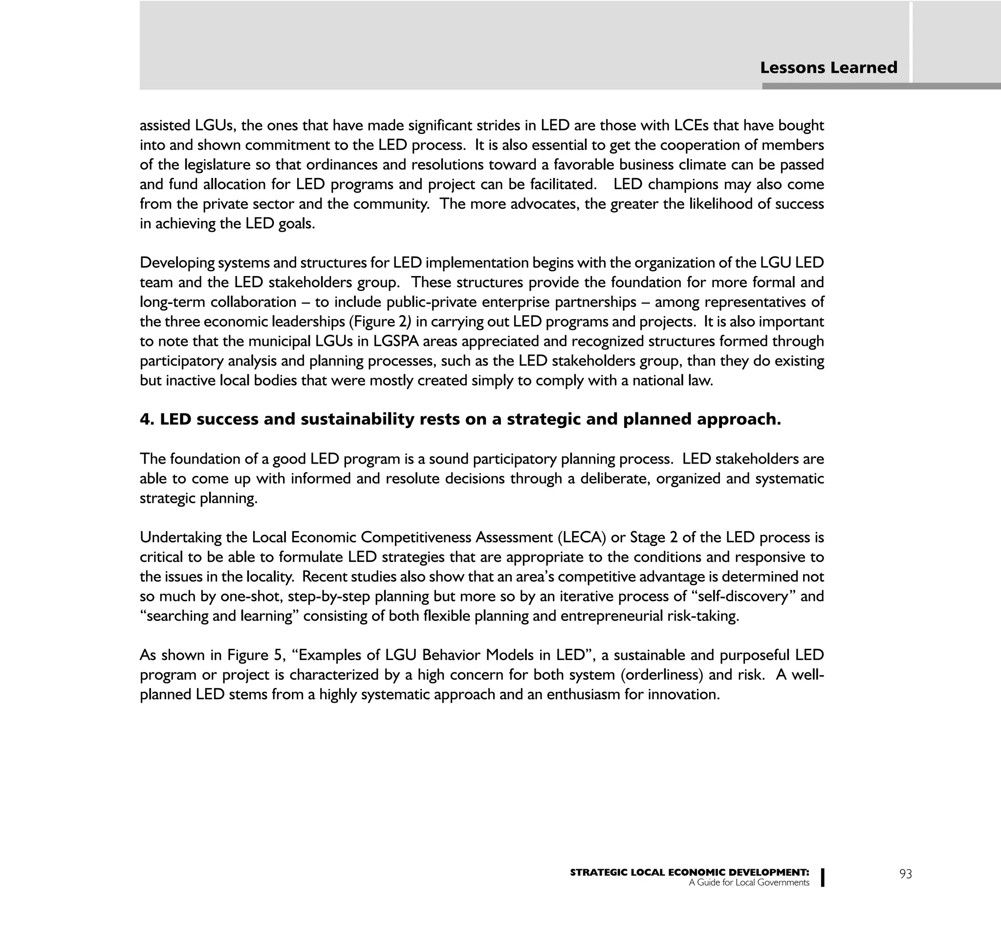 Lessons Learned


assisted LGUs, the ones that have made significant strides in LED are those with LCEs that have bought
into and shown commitment to the LED process. It is also essential to get the cooperation of members
of the legislature so that ordinances and resolutions toward a favorable business climate can be passed
and fund allocation for LED programs and project can be facilitated. LED champions may also come
from the private sector and the community. The more advocates, the greater the likelihood of success
in achieving the LED goals.

Developing systems and structures for LED implementation begins with the organization of the LGU LED
team and the LED stakeholders group. These structures provide the foundation for more formal and
long-term collaboration – to include public-private enterprise partnerships – among representatives of
the three economic leaderships (Figure 2) in carrying out LED programs and projects. It is also important
to note that the municipal LGUs in LGSPA areas appreciated and recognized structures formed through
participatory analysis and planning processes, such as the LED stakeholders group, than they do existing
but inactive local bodies that were mostly created simply to comply with a national law.

4. LED success and sustainability rests on a strategic and planned approach.

The foundation of a good LED program is a sound participatory planning process. LED stakeholders are
able to come up with informed and resolute decisions through a deliberate, organized and systematic
strategic planning.

Undertaking the Local Economic Competitiveness Assessment (LECA) or Stage 2 of the LED process is
critical to be able to formulate LED strategies that are appropriate to the conditions and responsive to
the issues in the locality. Recent studies also show that an area’s competitive advantage is determined not
so much by one-shot, step-by-step planning but more so by an iterative process of “self-discovery” and
“searching and learning” consisting of both flexible planning and entrepreneurial risk-taking.

As shown in Figure 5, “Examples of LGU Behavior Models in LED”, a sustainable and purposeful LED
program or project is characterized by a high concern for both system (orderliness) and risk. A well-
planned LED stems from a highly systematic approach and an enthusiasm for innovation.




                                                                   STRATEGIC LOCAL ECONOMIC DEVELOPMENT:                   93
                                                                                      A Guide for Local Governments
 