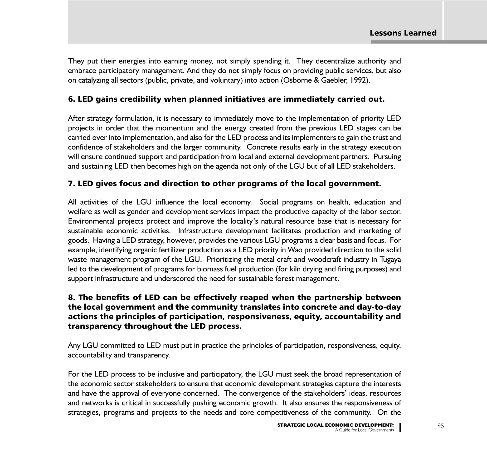 Lessons Learned


They put their energies into earning money, not simply spending it. They decentralize authority and
embrace participatory management. And they do not simply focus on providing public services, but also
on catalyzing all sectors (public, private, and voluntary) into action (Osborne & Gaebler, 1992).

6. LED gains credibility when planned initiatives are immediately carried out.

After strategy formulation, it is necessary to immediately move to the implementation of priority LED
projects in order that the momentum and the energy created from the previous LED stages can be
carried over into implementation, and also for the LED process and its implementers to gain the trust and
confidence of stakeholders and the larger community. Concrete results early in the strategy execution
will ensure continued support and participation from local and external development partners. Pursuing
and sustaining LED then becomes high on the agenda not only of the LGU but of all LED stakeholders.

7. LED gives focus and direction to other programs of the local government.

All activities of the LGU influence the local economy. Social programs on health, education and
welfare as well as gender and development services impact the productive capacity of the labor sector.
Environmental projects protect and improve the locality’s natural resource base that is necessary for
sustainable economic activities. Infrastructure development facilitates production and marketing of
goods. Having a LED strategy, however, provides the various LGU programs a clear basis and focus. For
example, identifying organic fertilizer production as a LED priority in Wao provided direction to the solid
waste management program of the LGU. Prioritizing the metal craft and woodcraft industry in Tugaya
led to the development of programs for biomass fuel production (for kiln drying and firing purposes) and
support infrastructure and underscored the need for sustainable forest management.

8. The benefits of LED can be effectively reaped when the partnership between
the local government and the community translates into concrete and day-to-day
actions the principles of participation, responsiveness, equity, accountability and
transparency throughout the LED process.

Any LGU committed to LED must put in practice the principles of participation, responsiveness, equity,
accountability and transparency.

For the LED process to be inclusive and participatory, the LGU must seek the broad representation of
the economic sector stakeholders to ensure that economic development strategies capture the interests
and have the approval of everyone concerned. The convergence of the stakeholders’ ideas, resources
and networks is critical in successfully pushing economic growth. It also ensures the responsiveness of
strategies, programs and projects to the needs and core competitiveness of the community. On the
                                                                   STRATEGIC LOCAL ECONOMIC DEVELOPMENT:                   95
                                                                                      A Guide for Local Governments
 