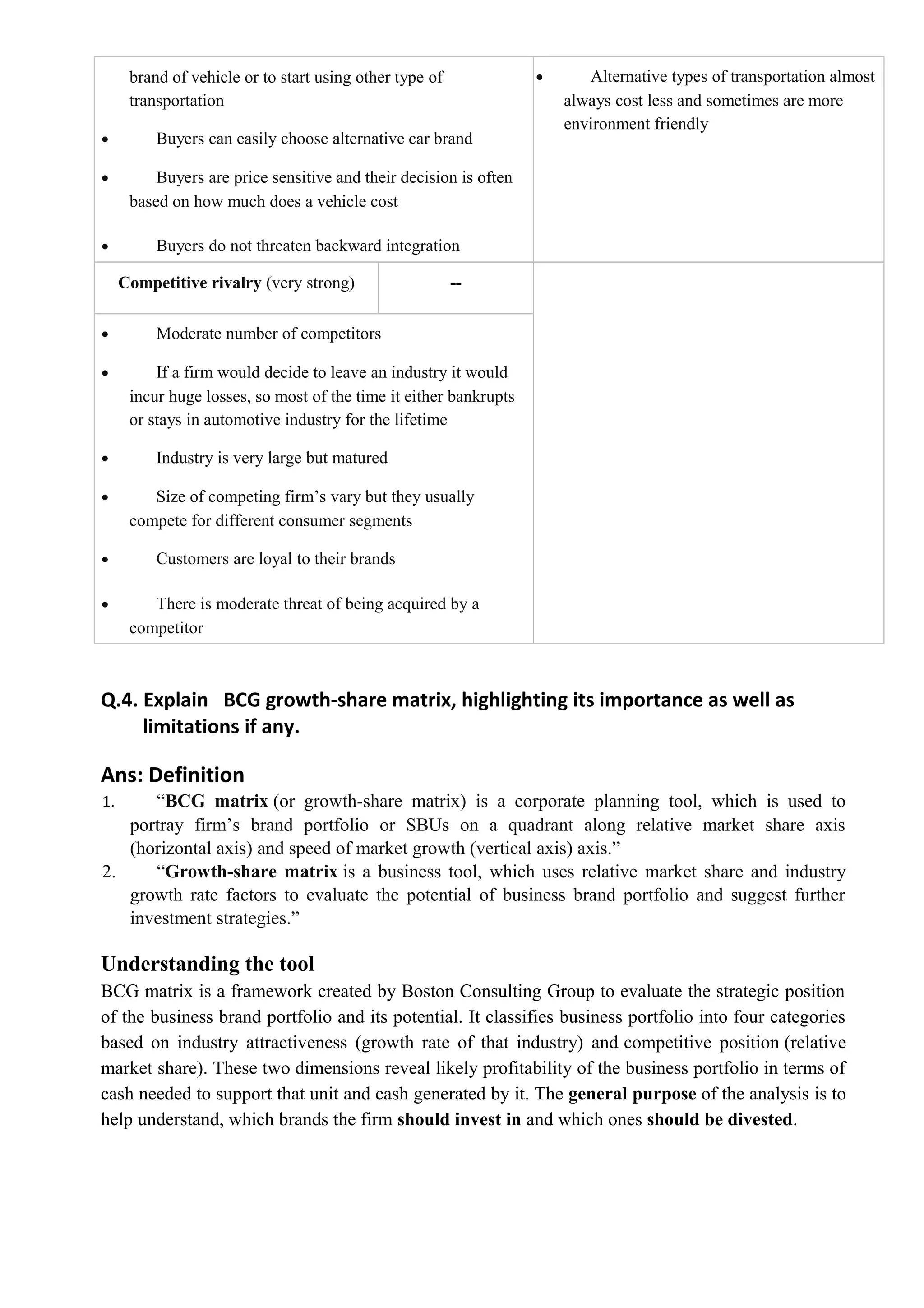 brand of vehicle or to start using other type of
transportation
• Buyers can easily choose alternative car brand
• Buyers are price sensitive and their decision is often
based on how much does a vehicle cost
• Buyers do not threaten backward integration
• Alternative types of transportation almost
always cost less and sometimes are more
environment friendly
Competitive rivalry (very strong) --
• Moderate number of competitors
• If a firm would decide to leave an industry it would
incur huge losses, so most of the time it either bankrupts
or stays in automotive industry for the lifetime
• Industry is very large but matured
• Size of competing firm’s vary but they usually
compete for different consumer segments
• Customers are loyal to their brands
• There is moderate threat of being acquired by a
competitor
Q.4. Explain BCG growth-share matrix, highlighting its importance as well as
limitations if any.
Ans: Definition
1. “BCG matrix (or growth-share matrix) is a corporate planning tool, which is used to
portray firm’s brand portfolio or SBUs on a quadrant along relative market share axis
(horizontal axis) and speed of market growth (vertical axis) axis.”
2. “Growth-share matrix is a business tool, which uses relative market share and industry
growth rate factors to evaluate the potential of business brand portfolio and suggest further
investment strategies.”
Understanding the tool
BCG matrix is a framework created by Boston Consulting Group to evaluate the strategic position
of the business brand portfolio and its potential. It classifies business portfolio into four categories
based on industry attractiveness (growth rate of that industry) and competitive position (relative
market share). These two dimensions reveal likely profitability of the business portfolio in terms of
cash needed to support that unit and cash generated by it. The general purpose of the analysis is to
help understand, which brands the firm should invest in and which ones should be divested.
 