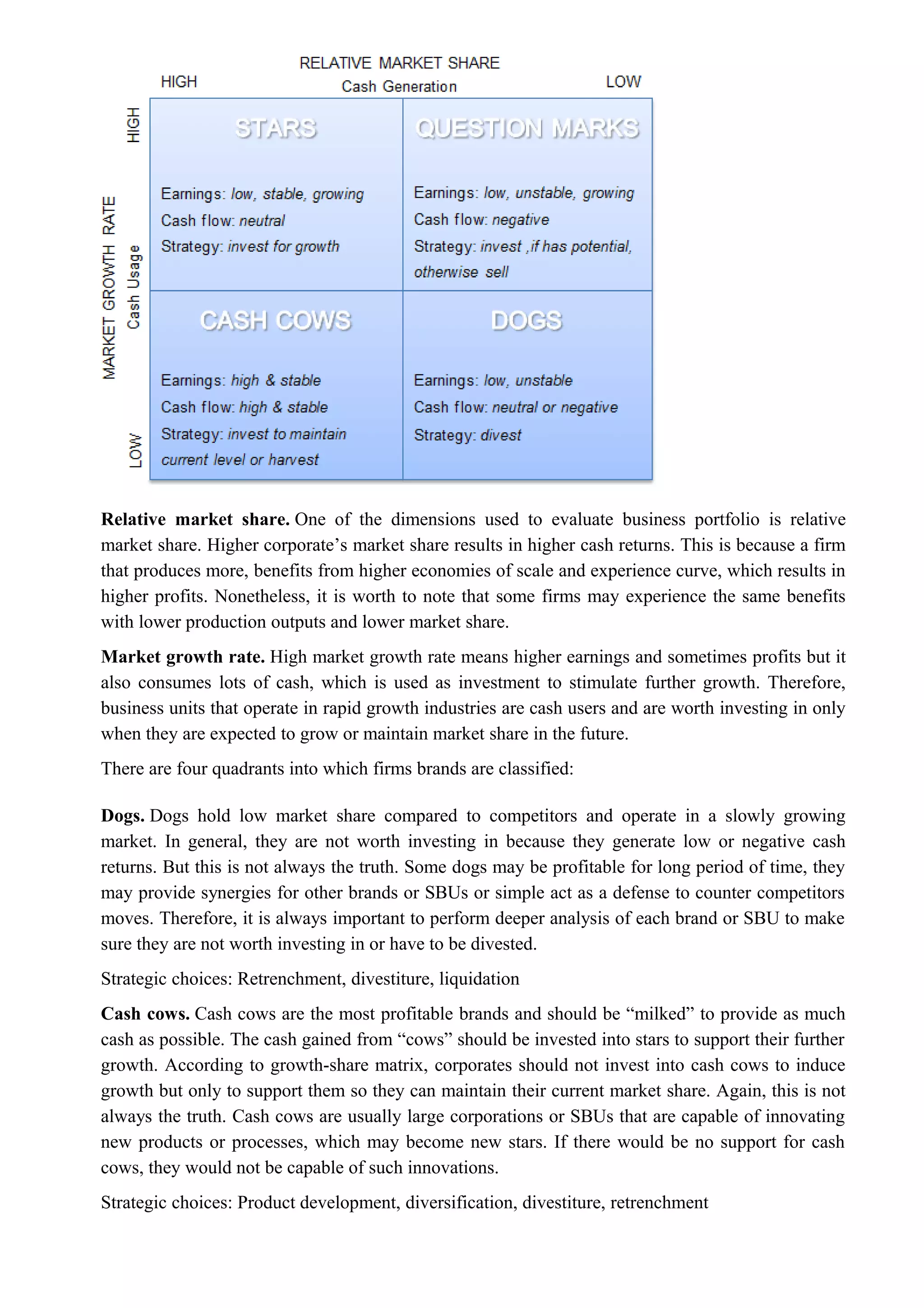 Relative market share. One of the dimensions used to evaluate business portfolio is relative
market share. Higher corporate’s market share results in higher cash returns. This is because a firm
that produces more, benefits from higher economies of scale and experience curve, which results in
higher profits. Nonetheless, it is worth to note that some firms may experience the same benefits
with lower production outputs and lower market share.
Market growth rate. High market growth rate means higher earnings and sometimes profits but it
also consumes lots of cash, which is used as investment to stimulate further growth. Therefore,
business units that operate in rapid growth industries are cash users and are worth investing in only
when they are expected to grow or maintain market share in the future.
There are four quadrants into which firms brands are classified:
Dogs. Dogs hold low market share compared to competitors and operate in a slowly growing
market. In general, they are not worth investing in because they generate low or negative cash
returns. But this is not always the truth. Some dogs may be profitable for long period of time, they
may provide synergies for other brands or SBUs or simple act as a defense to counter competitors
moves. Therefore, it is always important to perform deeper analysis of each brand or SBU to make
sure they are not worth investing in or have to be divested.
Strategic choices: Retrenchment, divestiture, liquidation
Cash cows. Cash cows are the most profitable brands and should be “milked” to provide as much
cash as possible. The cash gained from “cows” should be invested into stars to support their further
growth. According to growth-share matrix, corporates should not invest into cash cows to induce
growth but only to support them so they can maintain their current market share. Again, this is not
always the truth. Cash cows are usually large corporations or SBUs that are capable of innovating
new products or processes, which may become new stars. If there would be no support for cash
cows, they would not be capable of such innovations.
Strategic choices: Product development, diversification, divestiture, retrenchment
 